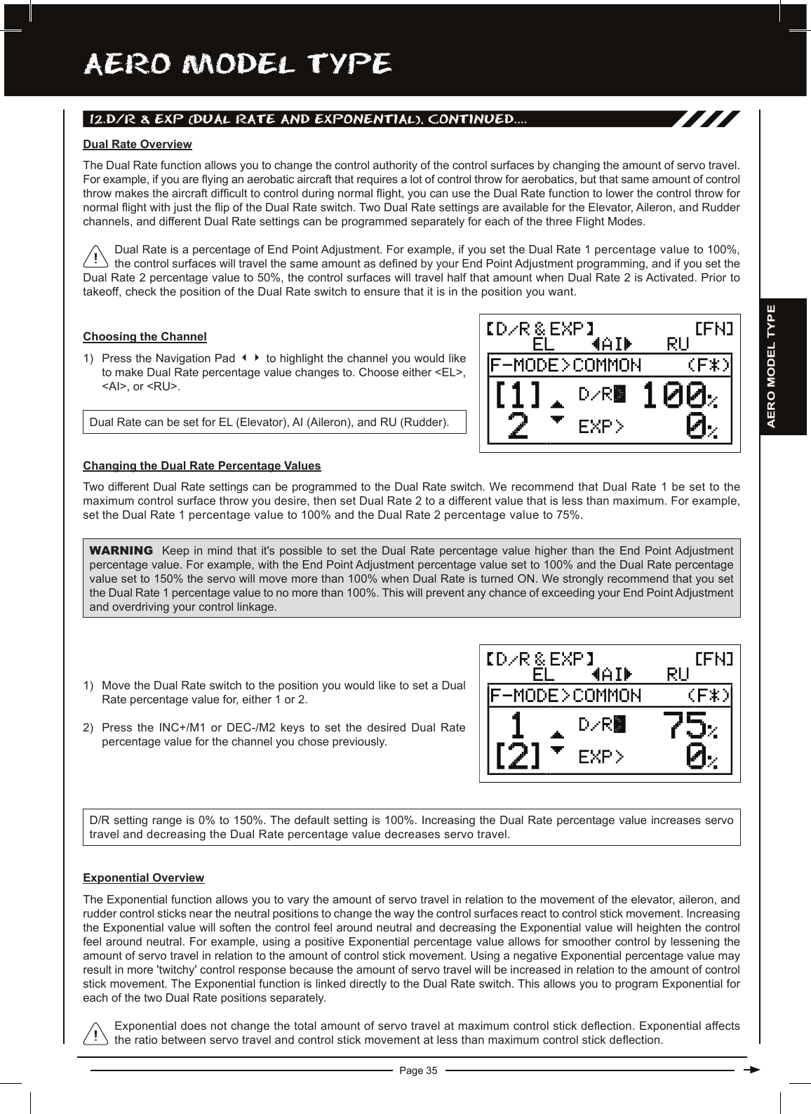 Page 35aERO MODEL TyPEDual Rate is a percentage of End Point Adjustment. For example, if you set the Dual Rate 1 percentage value to 100%, the control surfaces will travel the same amount as dened by your End Point Adjustment programming, and if you set the Dual Rate 2 percentage value to 50%, the control surfaces will travel half that amount when Dual Rate 2 is Activated. Prior to takeoff, check the position of the Dual Rate switch to ensure that it is in the position you want.Dual Rate OverviewThe Dual Rate function allows you to change the control authority of the control surfaces by changing the amount of servo travel. For example, if you are ying an aerobatic aircraft that requires a lot of control throw for aerobatics, but that same amount of control throw makes the aircraft difcult to control during normal ight, you can use the Dual Rate function to lower the control throw for normal ight with just the ip of the Dual Rate switch. Two Dual Rate settings are available for the Elevator, Aileron, and Rudder channels, and different Dual Rate settings can be programmed separately for each of the three Flight Modes.Changing the Dual Rate Percentage ValuesTwo different Dual Rate settings can be programmed to the Dual Rate switch. We recommend that Dual Rate 1 be set to the maximum control surface throw you desire, then set Dual Rate 2 to a different value that is less than maximum. For example, set the Dual Rate 1 percentage value to 100% and the Dual Rate 2 percentage value to 75%.WARNING Keep in  mind  that  it&apos;s possible to set the  Dual  Rate  percentage value higher than  the  End  Point Adjustment percentage value. For example, with the End Point Adjustment percentage value set to 100% and the Dual Rate percentage value set to 150% the servo will move more than 100% when Dual Rate is turned ON. We strongly recommend that you set the Dual Rate 1 percentage value to no more than 100%. This will prevent any chance of exceeding your End Point Adjustment and overdriving your control linkage.Choosing the Channel1) Press the Navigation Pad 34 to highlight the channel you would like to make Dual Rate percentage value changes to. Choose either &lt;EL&gt;, &lt;AI&gt;, or &lt;RU&gt;.Dual Rate can be set for EL (Elevator), AI (Aileron), and RU (Rudder).D/R setting range is 0% to 150%. The default setting is 100%. Increasing the Dual Rate percentage value increases servo travel and decreasing the Dual Rate percentage value decreases servo travel.1) Move the Dual Rate switch to the position you would like to set a Dual Rate percentage value for, either 1 or 2. 2) Press the INC+/M1 or DEC-/M2 keys to set the desired Dual Rate percentage value for the channel you chose previously.Exponential OverviewThe Exponential function allows you to vary the amount of servo travel in relation to the movement of the elevator, aileron, and rudder control sticks near the neutral positions to change the way the control surfaces react to control stick movement. Increasing the Exponential value will soften the control feel around neutral and decreasing the Exponential value will heighten the control feel around neutral. For example, using a positive Exponential percentage value allows for smoother control by lessening the amount of servo travel in relation to the amount of control stick movement. Using a negative Exponential percentage value may result in more &apos;twitchy&apos; control response because the amount of servo travel will be increased in relation to the amount of control stick movement. The Exponential function is linked directly to the Dual Rate switch. This allows you to program Exponential for each of the two Dual Rate positions separately.Exponential does not change the total amount of servo travel at maximum control stick deection. Exponential affects the ratio between servo travel and control stick movement at less than maximum control stick deection.12.D/R &amp; EXP (DUaL RaTE anD EXPOnEnTiaL), cOnTinUED....AERO MODEL TYPE