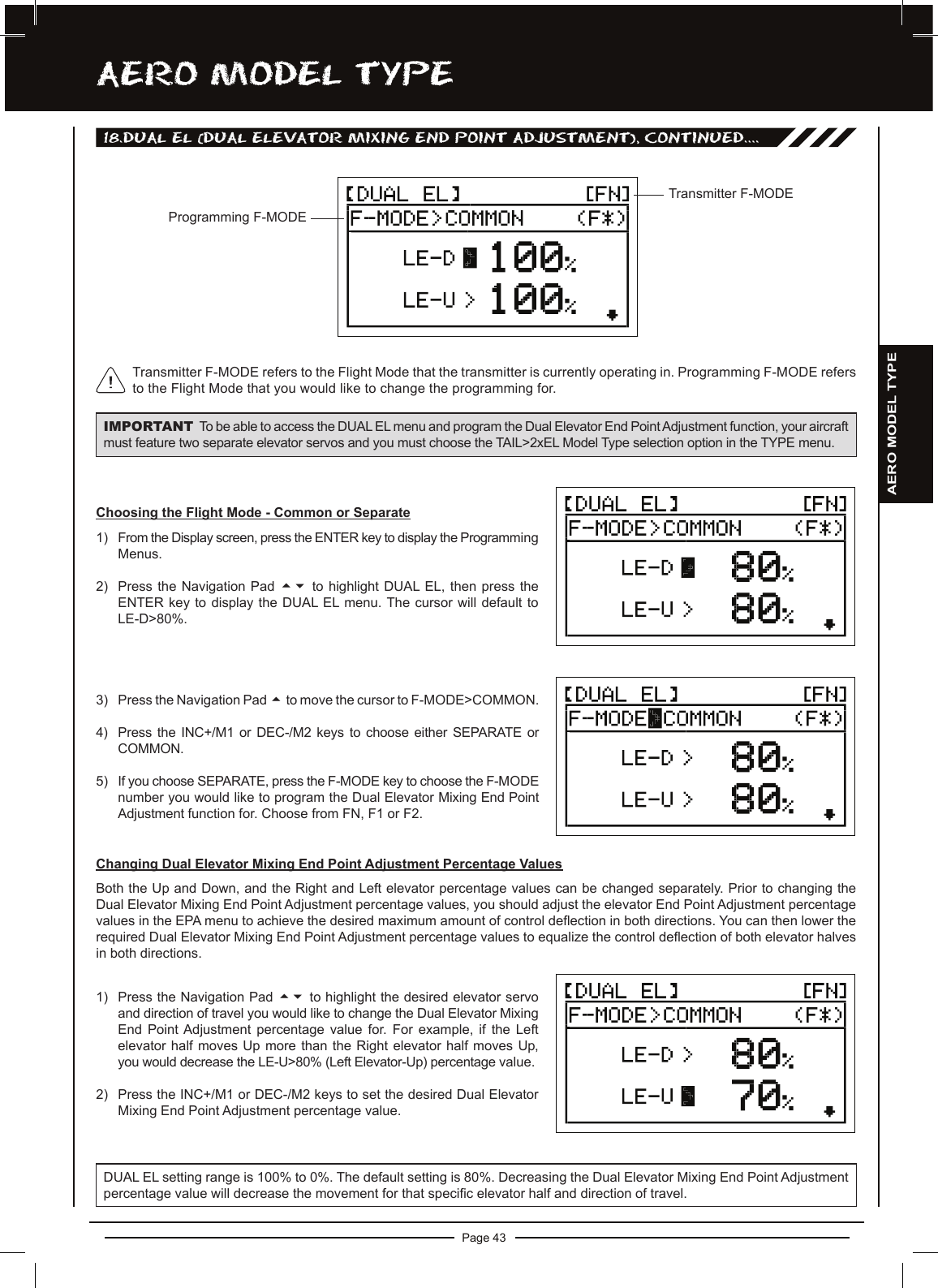 Page 43aERO MODEL TyPEProgramming F-MODETransmitter F-MODETransmitter F-MODE refers to the Flight Mode that the transmitter is currently operating in. Programming F-MODE refers to the Flight Mode that you would like to change the programming for.18.DUaL EL (DUaL ELEvaTOR MiXing EnD POinT aDjUSTMEnT), cOnTinUED....IMPORTANT To be able to access the DUAL EL menu and program the Dual Elevator End PointAdjustment function, your aircraft must feature two separate elevator servos and you must choose the TAIL&gt;2xEL Model Type selection option in the TYPE menu.Choosing the Flight Mode - Common or Separate1) From the Display screen, press the ENTER key to display the Programming Menus.2) Press the  Navigation  Pad  56 to  highlight  DUAL EL,  then  press  the ENTER key  to  display the DUAL EL menu. The cursor  will  default to LE-D&gt;80%.3) Press the Navigation Pad 5to move the cursor to F-MODE&gt;COMMON.4) Press the INC+/M1 or DEC-/M2 keys to choose either SEPARATE or COMMON.5) If you choose SEPARATE, press the F-MODE key to choose the F-MODE number you would like to program the Dual Elevator Mixing End Point Adjustment function for. Choose from FN, F1 or F2.Changing Dual Elevator Mixing End Point Adjustment Percentage ValuesBoth the Up and Down, and the Right and Left elevator percentage values can be changed separately. Prior to changing the Dual Elevator Mixing End Point Adjustment percentage values, you should adjust the elevator End Point Adjustment percentage values in the EPA menu to achieve the desired maximum amount of control deection in both directions. You can then lower the required Dual Elevator Mixing End Point Adjustment percentage values to equalize the control deection of both elevator halves in both directions.1) Press the Navigation Pad 56 to highlight the desired elevator servo and direction of travel you would like to change the Dual Elevator Mixing End  Point Adjustment  percentage  value  for.  For  example,  if  the  Left elevator half  moves Up more than  the Right elevator half  moves Up, you would decrease the LE-U&gt;80% (Left Elevator-Up) percentage value. 2) Press the INC+/M1 or DEC-/M2 keys to set the desired Dual Elevator Mixing End Point Adjustment percentage value.DUAL EL setting range is 100% to 0%. The default setting is 80%. Decreasing the Dual Elevator Mixing End Point Adjustment percentage value will decrease the movement for that specic elevator half and direction of travel.AERO MODEL TYPE