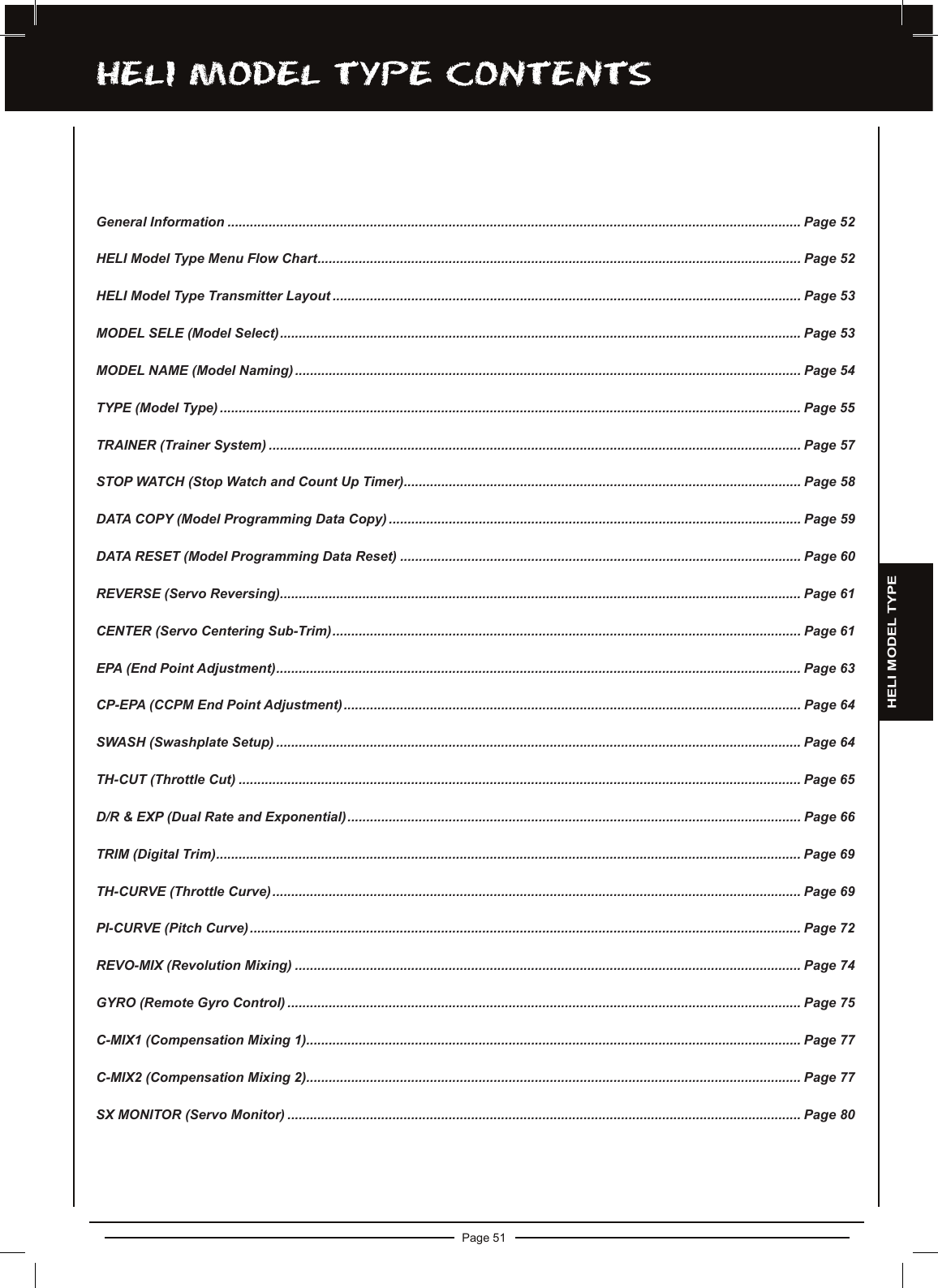 Page 51hELi MODEL TyPE cOnTEnTSGeneral Information ......................................................................................................................................................... Page 52HELI Model Type Menu Flow Chart................................................................................................................................. Page 52HELI Model Type Transmitter Layout ............................................................................................................................. Page 53MODEL SELE (Model Select)........................................................................................................................................... Page 53MODEL NAME (Model Naming)....................................................................................................................................... Page 54TYPE (Model Type) ........................................................................................................................................................... Page 55TRAINER (Trainer System) .............................................................................................................................................. Page 57STOP WATCH (Stop Watch and Count Up Timer).......................................................................................................... Page 58DATA COPY (Model Programming Data Copy) .............................................................................................................. Page 59DATA RESET (Model Programming Data Reset) ........................................................................................................... Page 60REVERSE (Servo Reversing)........................................................................................................................................... Page 61CENTER (Servo Centering Sub-Trim)............................................................................................................................. Page 61EPA (End Point Adjustment)............................................................................................................................................ Page 63CP-EPA (CCPM End Point Adjustment).......................................................................................................................... Page 64SWASH (Swashplate Setup) ............................................................................................................................................ Page 64TH-CUT (Throttle Cut) ...................................................................................................................................................... Page 65D/R &amp; EXP (Dual Rate and Exponential)......................................................................................................................... Page 66TRIM (Digital Trim)............................................................................................................................................................ Page 69TH-CURVE (Throttle Curve)............................................................................................................................................. Page 69PI-CURVE (Pitch Curve)................................................................................................................................................... Page 72REVO-MIX (Revolution Mixing) ....................................................................................................................................... Page 74GYRO (Remote Gyro Control) ......................................................................................................................................... Page 75C-MIX1 (Compensation Mixing 1).................................................................................................................................... Page 77C-MIX2 (Compensation Mixing 2).................................................................................................................................... Page 77SX MONITOR (Servo Monitor) ......................................................................................................................................... Page 80HELI MODEL TYPE