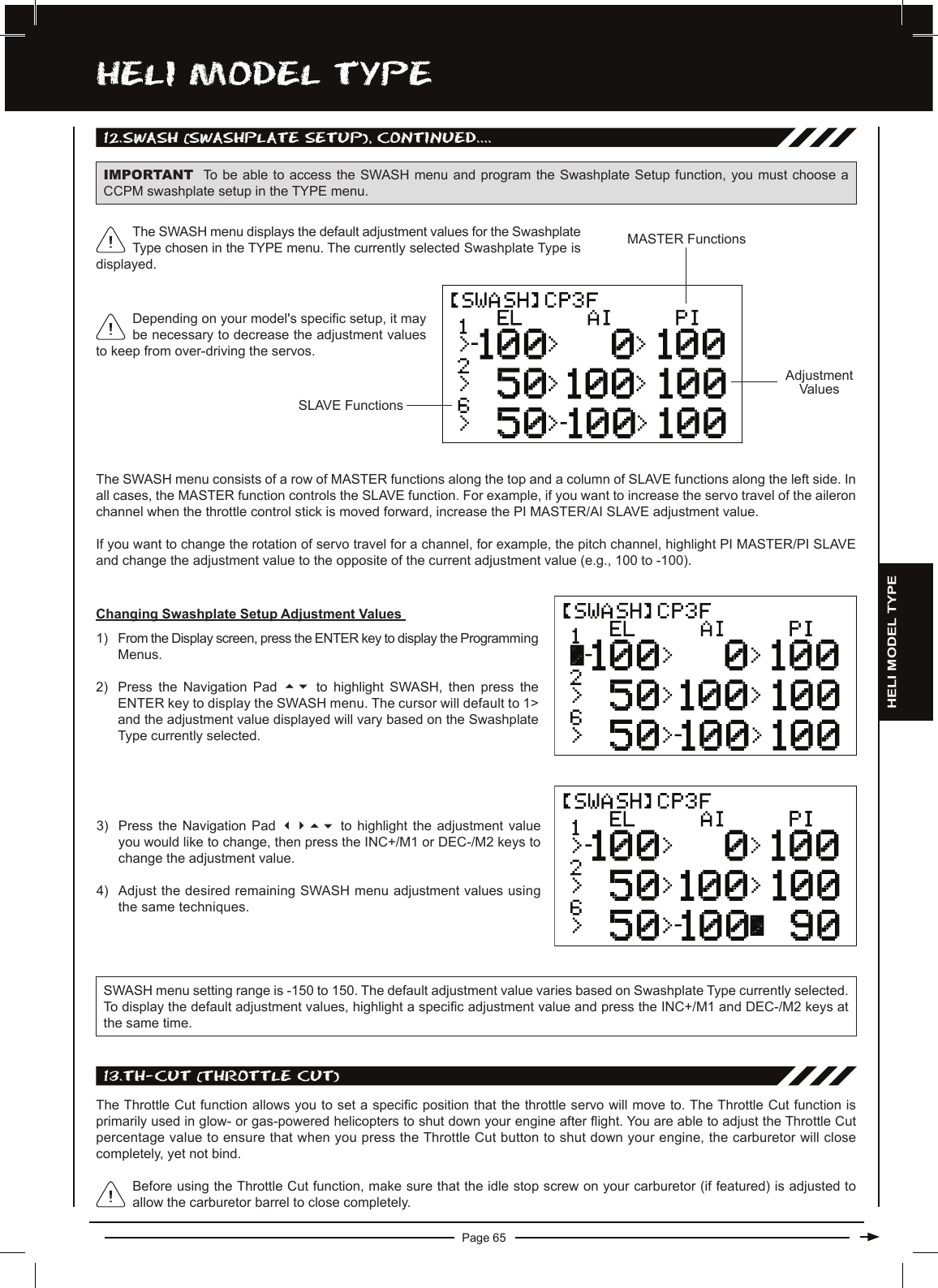 Page 65hELi MODEL TyPE12.SwaSh (SwaShPLaTE SETUP), cOnTinUED....IMPORTANT To be able to access the  SWASH menu and program the  Swashplate Setup  function, you must choose a CCPM swashplate setup in the TYPE menu.The SWASH menu consists of a row of MASTER functions along the top and a column of SLAVE functions along the left side. In all cases, the MASTER function controls the SLAVE function. For example, if you want to increase the servo travel of the aileron channel when the throttle control stick is moved forward, increase the PI MASTER/AI SLAVE adjustment value.If you want to change the rotation of servo travel for a channel, for example, the pitch channel, highlight PI MASTER/PI SLAVE and change the adjustment value to the opposite of the current adjustment value (e.g., 100 to -100).SLAVE FunctionsAdjustmentValuesMASTER FunctionsDepending on your model&apos;s specic setup, it may be necessary to decrease the adjustment values to keep from over-driving the servos.The SWASH menu displays the default adjustment values for the Swashplate Type chosen in the TYPE menu. The currently selected Swashplate Type is displayed.Changing Swashplate Setup Adjustment Values 1) From the Display screen, press the ENTER key to display the Programming Menus.2) Press  the  Navigation  Pad  56 to  highlight  SWASH,  then  press  the ENTER key to display the SWASH menu. The cursor will default to 1&gt; and the adjustment value displayed will vary based on the Swashplate Type currently selected.3) Press  the  Navigation  Pad  3456 to  highlight  the  adjustment  value you would like to change, then press the INC+/M1 or DEC-/M2 keys to change the adjustment value.4) Adjust the desired remaining SWASH menu adjustment values using the same techniques.SWASH menu setting range is -150 to 150. The default adjustment value varies based on Swashplate Type currently selected. To display the default adjustment values, highlight a specic adjustment value and press the INC+/M1 and DEC-/M2 keys at the same time.13.Th-cUT (ThROTTLE cUT)The Throttle Cut function allows you to set a specic position that the throttle servo will move to. The Throttle Cut function is primarily used in glow- or gas-powered helicopters to shut down your engine after ight. You are able to adjust the Throttle Cut percentage value to ensure that when you press the Throttle Cut button to shut down your engine, the carburetor will close completely, yet not bind.Before using the Throttle Cut function, make sure that the idle stop screw on your carburetor (if featured) is adjusted to allow the carburetor barrel to close completely.HELI MODEL TYPE