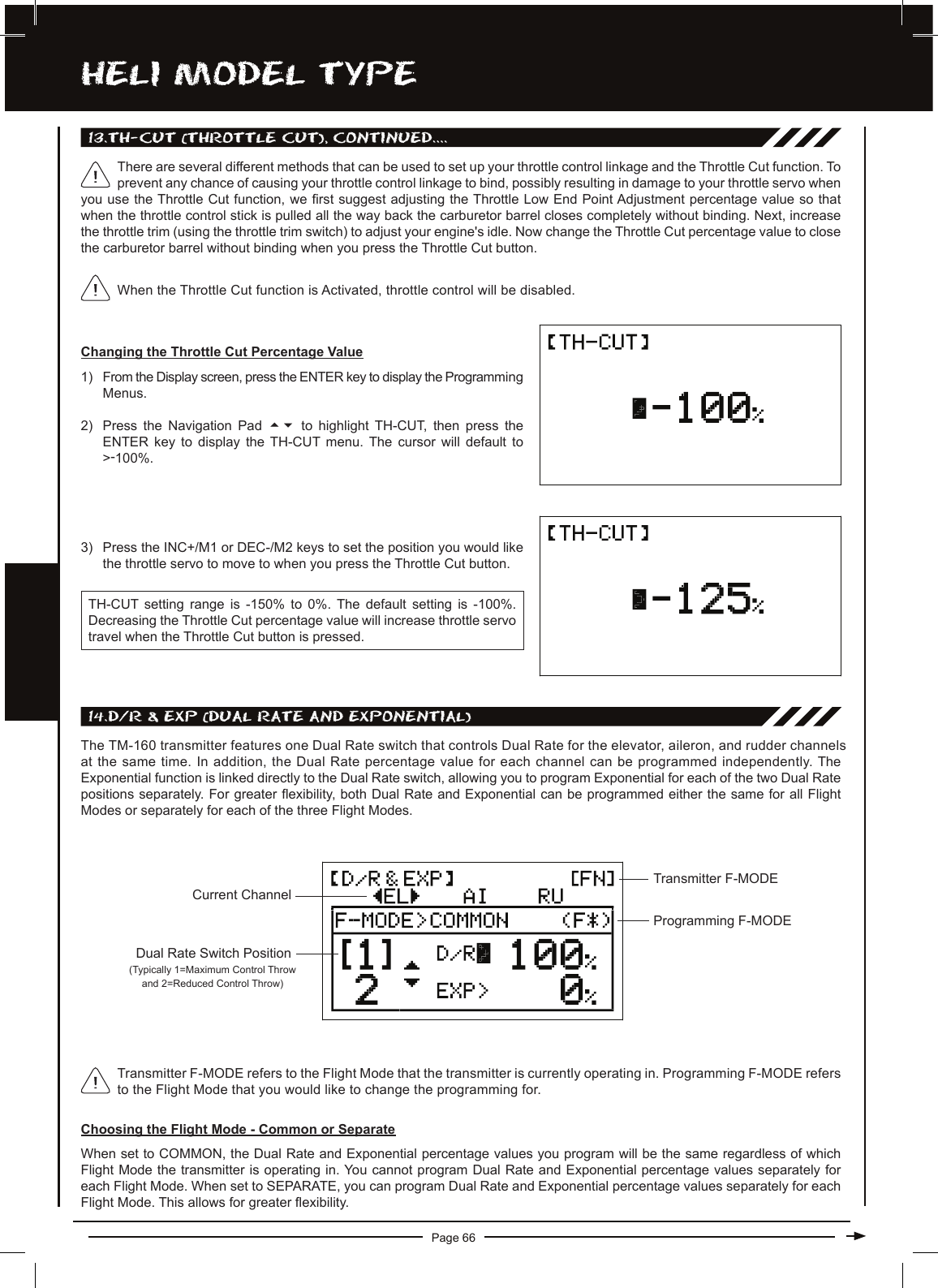 Page 66hELi MODEL TyPE14.D/R &amp; EXP (DUaL RaTE anD EXPOnEnTiaL)The TM-160 transmitter features one Dual Rate switch that controls Dual Rate for the elevator, aileron, and rudder channels at the same time. In addition, the Dual Rate percentage value for each channel can be programmed independently. The Exponential function is linked directly to the Dual Rate switch, allowing you to program Exponential for each of the two Dual Rate positions separately. For greater exibility, both Dual Rate and Exponential can be programmed either the same for all Flight Modes or separately for each of the three Flight Modes.Current ChannelTransmitter F-MODEProgramming F-MODETransmitter F-MODE refers to the Flight Mode that the transmitter is currently operating in. Programming F-MODE refers to the Flight Mode that you would like to change the programming for.Choosing the Flight Mode - Common or SeparateWhen set to COMMON, the Dual Rate and Exponential percentage values you program will be the same regardless of which Flight Mode the transmitter is operating in. You cannot program Dual Rate and Exponential percentage values separately for each Flight Mode. When set to SEPARATE, you can program Dual Rate and Exponential percentage values separately for each Flight Mode. This allows for greater exibility.13.Th-cUT (ThROTTLE cUT), cOnTinUED....Changing the Throttle Cut Percentage Value1) From the Display screen, press the ENTER key to display the Programming Menus.2) Press  the  Navigation  Pad  56 to  highlight  TH-CUT,  then  press  the ENTER  key  to  display  the  TH-CUT menu.  The  cursor  will  default  to &gt;-100%.When the Throttle Cut function is Activated, throttle control will be disabled.There are several different methods that can be used to set up your throttle control linkage and the Throttle Cut function. To prevent any chance of causing your throttle control linkage to bind, possibly resulting in damage to your throttle servo when you use the Throttle Cut function, we rst suggest adjusting the Throttle Low End Point Adjustment percentage value so that when the throttle control stick is pulled all the way back the carburetor barrel closes completely without binding. Next, increase the throttle trim (using the throttle trim switch) to adjust your engine&apos;s idle. Now change the Throttle Cut percentage value to close the carburetor barrel without binding when you press the Throttle Cut button.TH-CUT setting  range  is  -150%  to  0%.  The  default  setting  is  -100%. Decreasing the Throttle Cut percentage value will increase throttle servo travel when the Throttle Cut button is pressed.3) Press the INC+/M1 or DEC-/M2 keys to set the position you would like the throttle servo to move to when you press the Throttle Cut button.Dual Rate Switch Position (Typically 1=Maximum Control Throw and 2=Reduced Control Throw)