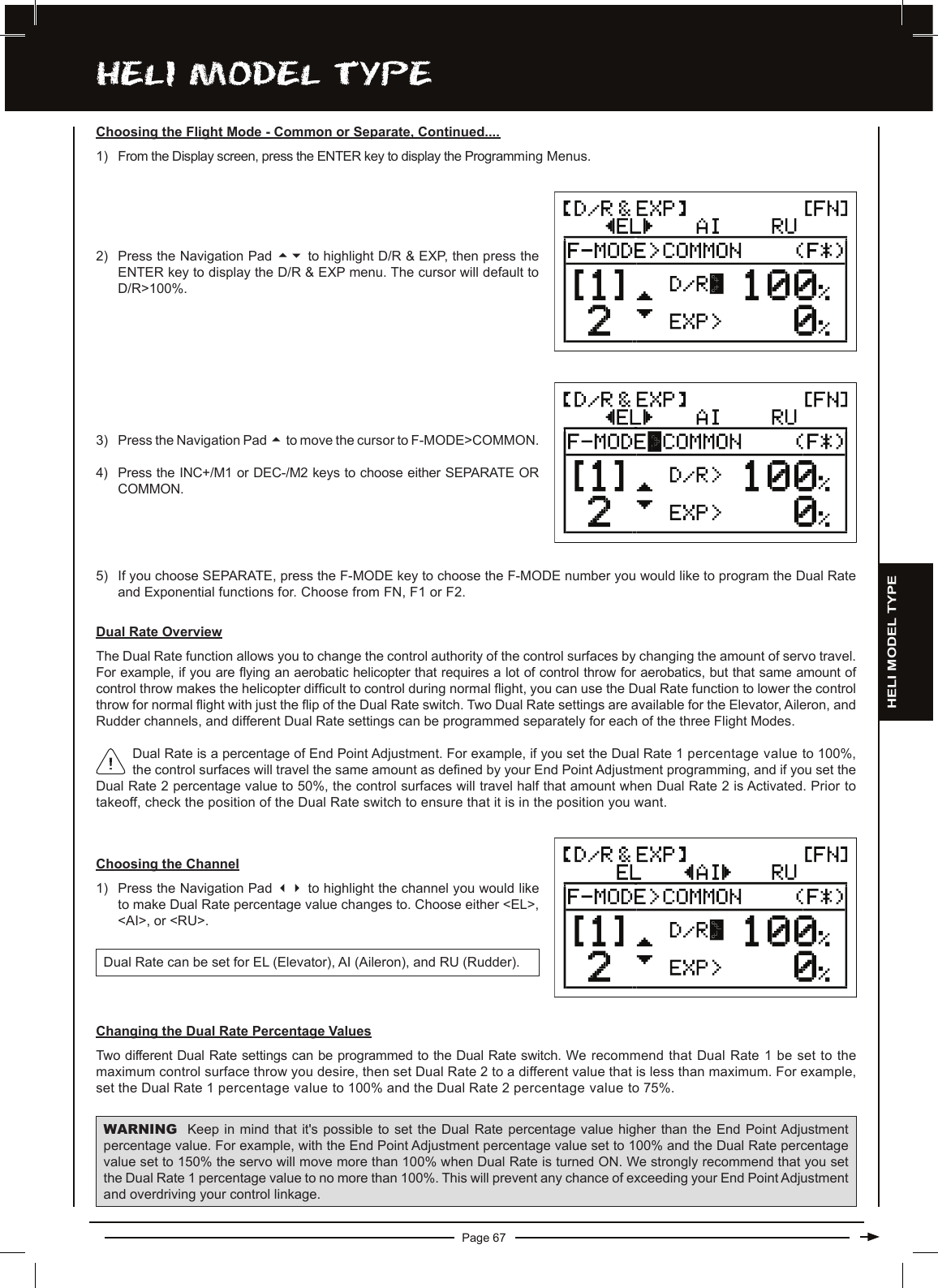 Page 67hELi MODEL TyPEDual Rate is a percentage of End Point Adjustment. For example, if you set the Dual Rate 1 percentage value to 100%, the control surfaces will travel the same amount as dened by your End Point Adjustment programming, and if you set the Dual Rate 2 percentage value to 50%, the control surfaces will travel half that amount when Dual Rate 2 is Activated. Prior to takeoff, check the position of the Dual Rate switch to ensure that it is in the position you want.Dual Rate OverviewThe Dual Rate function allows you to change the control authority of the control surfaces by changing the amount of servo travel. For example, if you are ying an aerobatic helicopter that requires a lot of control throw for aerobatics, but that same amount of control throw makes the helicopter difcult to control during normal ight, you can use the Dual Rate function to lower the control throw for normal ight with just the ip of the Dual Rate switch. Two Dual Rate settings are available for the Elevator, Aileron, and Rudder channels, and different Dual Rate settings can be programmed separately for each of the three Flight Modes.Choosing the Channel1) Press the Navigation Pad 34 to highlight the channel you would like to make Dual Rate percentage value changes to. Choose either &lt;EL&gt;, &lt;AI&gt;, or &lt;RU&gt;.Dual Rate can be set for EL (Elevator), AI (Aileron), and RU (Rudder).2) Press the Navigation Pad 56 to highlight D/R &amp; EXP, then press the ENTER key to display the D/R &amp; EXP menu. The cursor will default to D/R&gt;100%.3) Press the Navigation Pad 5to move the cursor to F-MODE&gt;COMMON.4) Press the INC+/M1 or DEC-/M2 keys to choose either SEPARATE OR COMMON.5) If you choose SEPARATE, press the F-MODE key to choose the F-MODE number you would like to program the Dual Rate and Exponential functions for. Choose from FN, F1 or F2.Choosing the Flight Mode - Common or Separate, Continued....1) From the Display screen, press the ENTER key to display the Programming Menus.Changing the Dual Rate Percentage ValuesTwo different Dual Rate settings can be programmed to the Dual Rate switch. We recommend that Dual Rate 1 be set to the maximum control surface throw you desire, then set Dual Rate 2 to a different value that is less than maximum. For example, set the Dual Rate 1 percentage value to 100% and the Dual Rate 2 percentage value to 75%.WARNING Keep in  mind  that  it&apos;s possible to set the  Dual  Rate  percentage value higher than  the  End  Point Adjustment percentage value. For example, with the End Point Adjustment percentage value set to 100% and the Dual Rate percentage value set to 150% the servo will move more than 100% when Dual Rate is turned ON. We strongly recommend that you set the Dual Rate 1 percentage value to no more than 100%. This will prevent any chance of exceeding your End Point Adjustment and overdriving your control linkage.HELI MODEL TYPE