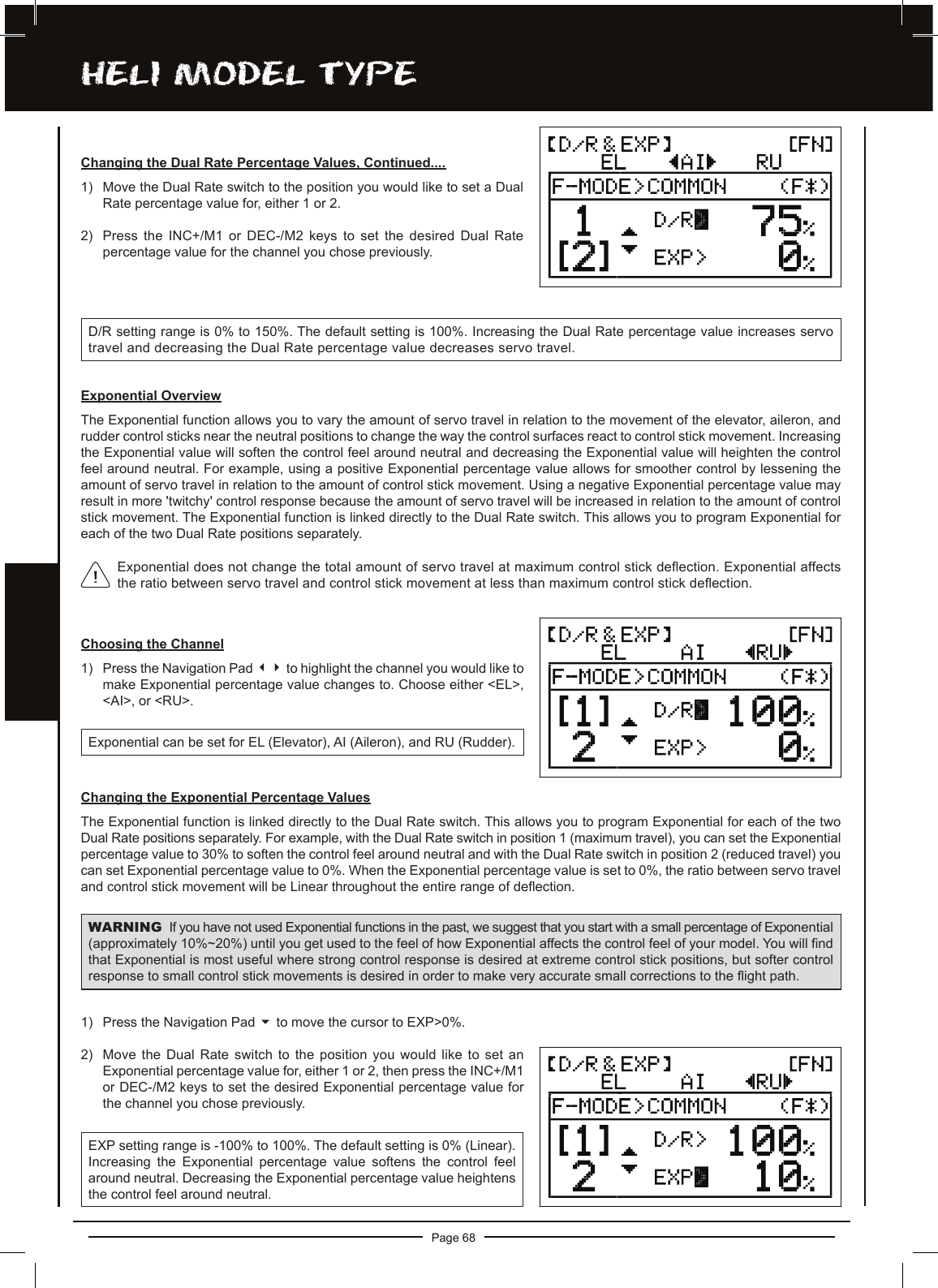 Page 68hELi MODEL TyPEChoosing the Channel1) Press the Navigation Pad 34 to highlight the channel you would like to make Exponential percentage value changes to. Choose either &lt;EL&gt;, &lt;AI&gt;, or &lt;RU&gt;.Exponential can be set for EL (Elevator), AI (Aileron), and RU (Rudder).Changing the Exponential Percentage ValuesThe Exponential function is linked directly to the Dual Rate switch. This allows you to program Exponential for each of the two Dual Rate positions separately. For example, with the Dual Rate switch in position 1 (maximum travel), you can set the Exponential percentage value to 30% to soften the control feel around neutral and with the Dual Rate switch in position 2 (reduced travel) you can set Exponential percentage value to 0%. When the Exponential percentage value is set to 0%, the ratio between servo travel and control stick movement will be Linear throughout the entire range of deection.WARNING If you have not used Exponential functions in the past, we suggest that you start with a small percentage of Exponential (approximately 10%~20%) until you get used to the feel of how Exponential affects the control feel of your model. You will nd that Exponential is most useful where strong control response is desired at extreme control stick positions, but softer control response to small control stick movements is desired in order to make very accurate small corrections to the ight path.1) Press the Navigation Pad 6 to move the cursor to EXP&gt;0%.2) Move the Dual Rate switch to the position you would like to set an Exponential percentage value for, either 1 or 2, then press the INC+/M1 or DEC-/M2 keys to set the desired Exponential percentage value for the channel you chose previously.EXP setting range is -100% to 100%. The default setting is 0% (Linear). Increasing  the  Exponential  percentage  value  softens  the  control  feel around neutral. Decreasing the Exponential percentage value heightens the control feel around neutral.D/R setting range is 0% to 150%. The default setting is 100%. Increasing the Dual Rate percentage value increases servo travel and decreasing the Dual Rate percentage value decreases servo travel.Changing the Dual Rate Percentage Values, Continued....1) Move the Dual Rate switch to the position you would like to set a Dual Rate percentage value for, either 1 or 2. 2) Press the INC+/M1 or DEC-/M2 keys to set the desired Dual Rate percentage value for the channel you chose previously.Exponential OverviewThe Exponential function allows you to vary the amount of servo travel in relation to the movement of the elevator, aileron, and rudder control sticks near the neutral positions to change the way the control surfaces react to control stick movement. Increasing the Exponential value will soften the control feel around neutral and decreasing the Exponential value will heighten the control feel around neutral. For example, using a positive Exponential percentage value allows for smoother control by lessening the amount of servo travel in relation to the amount of control stick movement. Using a negative Exponential percentage value may result in more &apos;twitchy&apos; control response because the amount of servo travel will be increased in relation to the amount of control stick movement. The Exponential function is linked directly to the Dual Rate switch. This allows you to program Exponential for each of the two Dual Rate positions separately.Exponential does not change the total amount of servo travel at maximum control stick deection. Exponential affects the ratio between servo travel and control stick movement at less than maximum control stick deection.