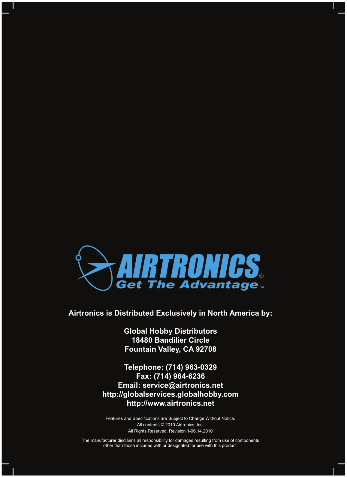 Page 92Airtronics is Distributed Exclusively in North America by:Global Hobby Distributors18480 Bandilier CircleFountain Valley, CA 92708Telephone: (714) 963-0329Fax: (714) 964-6236Email: service@airtronics.nethttp://globalservices.globalhobby.comhttp://www.airtronics.netFeatures and Specications are Subject to Change Without Notice.All contents © 2010 Airtronics, Inc.All Rights Reserved. Revision 1-06.14.2010The manufacturer disclaims all responsibility for damages resulting from use of componentsother than those included with or designated for use with this product.