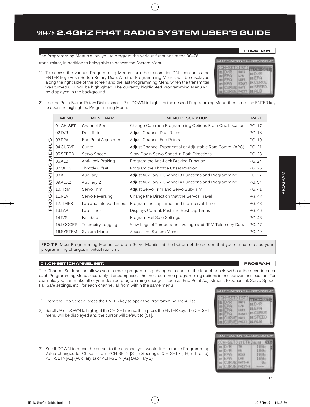 17TRTRTR90478 2.4GHZ FH4T RADIO SYSTEM USER&apos;S GUIDEPG. 17PG. 18PG. 19PG. 21PG. 23PG. 24PG. 26PG. 27PG. 34PG. 41PG. 42PG. 43PG. 46PG. 46PG. 47PG. 49The Channel Set function allows you to make programming changes to each of the four channels without the need to enter each Programming Menu separately. It encompasses the most common programming options in one convenient location. For   example, you can make all of your desired programming changes, such as End Point Adjustment, Exponential, Servo Speed, Fail Safe settings, etc., for each channel, all from within the same menu.PROGRAMMING MENUS OVERVIEWThe Programming Menus allow you to program the various functions of the 90478 trans-mitter, in addition to being able to access the System Menu. 1) To  access  the  various  Programming  Menus,  turn  the  transmitter  ON,  then  press  theENTER key  (Push-Button Rotary  Dial). A list  of Programming  Menus will  be displayedalong the right side of the screen and the last Programming Menu when the transmitterwas turned OFF will be highlighted. The currently highlighted Programming Menu willbe displayed in the background.1) From the Top Screen, press the ENTER key to open the Programming Menu list.2) Scroll UP or DOWN to highlight the CH-SET menu, then press the ENTER key. The CH-SETmenu will be displayed and the cursor will default to [ST].01.CH-SET02.D/R03.EPA04.CURVE05.SPEED06.ALB07.OFFSET08.AUX109.AUX210.TRIM11.REV12.TIMER13.LAP14.F/S15.LOGGER16.SYSTEMChannel SetDual RateEnd Point AdjustmentCurveServo SpeedAnti-Lock BrakingThrottle OffsetAuxiliary 1Auxiliary 2Servo TrimServo ReversingLap and Interval TimersLap TimesFail SafeTelemetry LoggingSystem MenuChange Common Programming Options From One LocationAdjust Channel Dual RatesAdjust Channel End PointsAdjust Channel Exponential or Adjustable Rate Control (ARC)Slow Down Servo Speed in Both DirectionsProgram the Anti-Lock Braking FunctionProgram the Throttle Offset PositionAdjust Auxiliary 1 Channel 3 Functions and ProgrammingAdjust Auxiliary 2 Channel 4 Functions and ProgrammingAdjust Servo Trim and Servo Sub-TrimChange the Direction that the Servos TravelProgram the Lap Timer and the Interval TimerDisplays Current, Past and Best Lap TimesProgram Fail Safe SettingsView Logs of Temperature, Voltage and RPM Telemetry DataAccess the System MenuMENU MENU NAME MENU DESCRIPTIONPROGRAMMING MENUSPAGE3) Scroll DOWN to move the cursor to the channel you would like to make ProgrammingValue  changes  to.  Choose  from  &lt;CH-SET&gt;  [ST]  (Steering),  &lt;CH-SET&gt;  [TH]  (Throttle),&lt;CH-SET&gt; [A1] (Auxiliary 1) or &lt;CH-SET&gt; [A2] (Auxiliary 2).PROGRAMPROGRAM01.CH-SET (CHANNEL SET)PROGRAM2) Use the Push-Button Rotary Dial to scroll UP or DOWN to highlight the desired Programming Menu, then press the ENTER keyto open the highlighted Programming Menu.PRO TIP: Most Programming Menus feature a Servo Monitor at the bottom of the screen that you can use to see your programming changes in virtual real time.MT-4S User&apos;s Guide.indd   17 2015/10/27   14:38:50