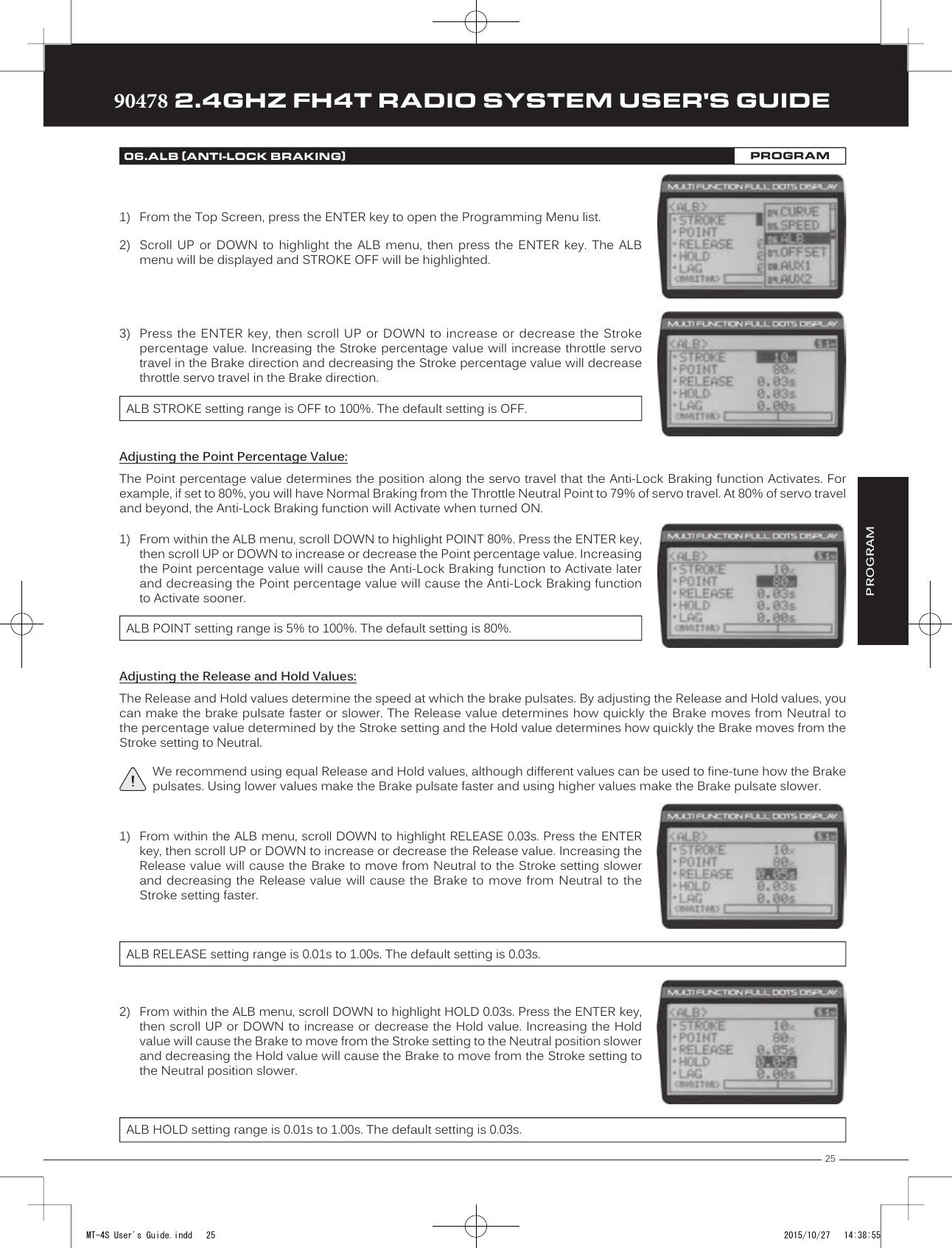 25TRTRTR90478 2.4GHZ FH4T RADIO SYSTEM USER&apos;S GUIDE3) Press the ENTER key,  then scroll  UP or DOWN to increase  or decrease  the Strokepercentage value. Increasing the Stroke percentage value will increase throttle servotravel in the Brake direction and decreasing the Stroke percentage value will decreasethrottle servo travel in the Brake direction.ALB STROKE setting range is OFF to 100%. The default setting is OFF.Adjusting the Point Percentage Value:The Point percentage value determines the position along the servo travel that the Anti-Lock Braking function Activates. For example, if set to 80%, you will have Normal Braking from the Throttle Neutral Point to 79% of servo travel. At 80% of servo travel and beyond, the Anti-Lock Braking function will Activate when turned ON.1) From within the ALB menu, scroll DOWN to highlight POINT 80%. Press the ENTER key,then scroll UP or DOWN to increase or decrease the Point percentage value. Increasingthe Point percentage value will cause the Anti-Lock Braking function to Activate laterand decreasing the Point percentage value will cause the Anti-Lock Braking functionto Activate sooner.ALB POINT setting range is 5% to 100%. The default setting is 80%.Adjusting the Release and Hold Values:The Release and Hold values determine the speed at which the brake pulsates. By adjusting the Release and Hold values, you can make the brake pulsate faster or slower. The Release value determines how quickly the Brake moves from Neutral to the percentage  value determined by the Stroke setting and the Hold value determines how quickly the Brake moves from the Stroke setting to Neutral.We recommend using equal Release and Hold values, although different values can be used to fine-tune how the Brake pulsates. Using lower values make the Brake pulsate faster and using higher values make the Brake pulsate slower.PROGRAM1) From the Top Screen, press the ENTER key to open the Programming Menu list.2) Scroll  UP  or  DOWN  to  highlight  the  ALB  menu,  then  press  the  ENTER  key.  The  ALBmenu will be displayed and STROKE OFF will be highlighted.06.ALB (ANTI-LOCK BRAKING)PROGRAM1) From within the ALB menu, scroll DOWN to highlight RELEASE 0.03s. Press the ENTERkey, then scroll UP or DOWN to increase or decrease the Release value. Increasing theRelease value will cause the Brake to move from Neutral to the Stroke setting slowerand decreasing  the Release value  will cause  the Brake  to  move  from Neutral  to theStroke setting faster.ALB RELEASE setting range is 0.01s to 1.00s. The default setting is 0.03s.2) From within the ALB menu, scroll DOWN to highlight HOLD 0.03s. Press the ENTER key,then scroll UP or DOWN to increase or decrease the Hold value. Increasing the Holdvalue will cause the Brake to move from the Stroke setting to the Neutral position slowerand decreasing the Hold value will cause the Brake to move from the Stroke setting tothe Neutral position slower.ALB HOLD setting range is 0.01s to 1.00s. The default setting is 0.03s.MT-4S User&apos;s Guide.indd   25 2015/10/27   14:38:55