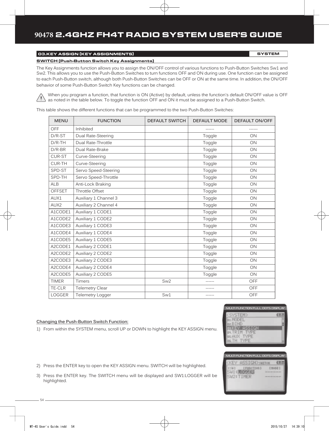 5490478 2.4GHZ FH4T RADIO SYSTEM USER&apos;S GUIDETRTRTRThe Key Assignments function allows you to assign the ON/OFF control of various functions to Push-Button Switches Sw1 and Sw2. This allows you to use the Push-Button Switches to turn functions OFF and ON during use. One function can be assigned to each Push-Button switch, although both Push-Button  Switches can be OFF or ON at the same time. In addition, the ON/OFF behavior of some Push-Button Switch Key functions can be changed.When you program a function, that function is ON (Active) by default, unless the function&apos;s default ON/OFF value is OFF as noted in the table below. To toggle the function OFF and ON it must be assigned to a Push-Button Switch.This table shows the different functions that can be programmed to the two Push-Button Switches:Changing the Push-Button Switch Function:1) From within the SYSTEM menu, scroll UP or DOWN to highlight the KEY ASSIGN menu.03.KEY ASSIGN (KEY ASSIGNMENTS)SYSTEMSWITCH (Push-Button Switch Key Assignments)InhibitedDual Rate-SteeringDual Rate-ThrottleDual Rate-BrakeCurve-SteeringCurve-SteeringServo Speed-SteeringServo Speed-ThrottleAnti-Lock BrakingThrottle OffsetAuxiliary 1 Channel 3Auxiliary 2 Channel 4Auxiliary 1 CODE1Auxiliary 1 CODE2Auxiliary 1 CODE3Auxiliary 1 CODE4Auxiliary 1 CODE5Auxiliary 2 CODE1Auxiliary 2 CODE2Auxiliary 2 CODE3Auxiliary 2 CODE4Auxiliary 2 CODE5TimersTelemetry ClearTelemetry LoggerSw2Sw1------ONONONONONONONONONONONONONONONONONONONONONOFFOFFOFFOFFD/R-STD/R-THD/R-BRCUR-STCUR-THSPD-STSPD-THALBOFFSETAUX1AUX2A1CODE1A1CODE2A1CODE3A1CODE4A1CODE5A2CODE1A2CODE2A2CODE3A2CODE4A2CODE5TIMERTE-CLRLOGGER------ToggleToggleToggleToggleToggleToggleToggleToggleToggleToggleToggleToggleToggleToggleToggleToggleToggleToggleToggleToggleToggle------------------MENU FUNCTION DEFAULT SWITCH DEFAULT MODE DEFAULT ON/OFF2) Press the   ENTER key to open the KEY ASSIGN menu. SWITCH will be highlighted.3) Press the ENTER key. The SWITCH menu will be displayed and SW1:LOGGER will behighlighted.MT-4S User&apos;s Guide.indd   54 2015/10/27   14:39:10