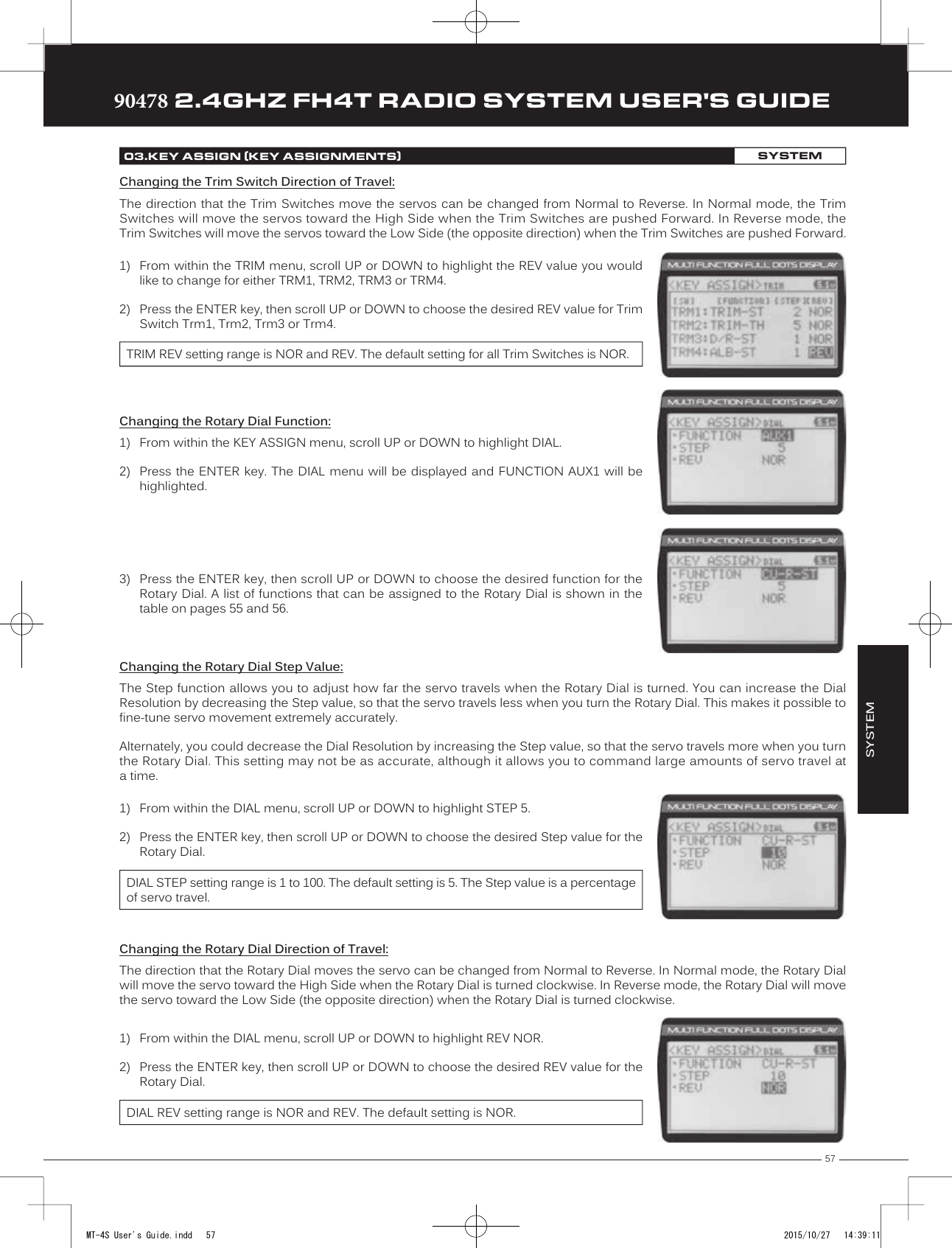 57TRTRTR90478 2.4GHZ FH4T RADIO SYSTEM USER&apos;S GUIDE1) From within   the TRIM menu, scroll UP or DOWN to highlight the REV value you wouldlike to change for either TRM1, TRM2, TRM3 or TRM4.2) Press the ENTER key, then scroll UP or DOWN to choose the desired REV value for TrimSwitch Trm1, Trm2, Trm3 or Trm4.TRIM REV setting range is NOR and REV. The default setting for all Trim Switches is NOR.Changing the Rotary Dial Function:1) From within the KEY ASSIGN menu, scroll UP or DOWN to highlight DIAL.2) Press the ENTER key. The  DIAL  menu will be displayed and FUNCTION  AUX1 will behighlighted.3) Press the ENTER key, then scroll UP or DOWN to choose the desired function for theRotary Dial. A list of functions that can be assigned to the Rotary Dial is shown in thetable on pages 55 and 56.Changing the Rotary Dial Step Value:The Step function allows you to adjust how far the servo travels when the Rotary Dial is turned. You can increase the Dial Resolution by decreasing the Step value, so that the servo travels less when you turn the Rotary Dial. This makes it possible to fine-tune servo movement extremely accurately .Alternately, you could decrease the Dial Resolution by increasing the Step value, so that the servo travels more when you turn the Rotary Dial. This setting may not be as accurate, although it allows you to command large amounts of servo travel at a time. 1) From within the DIAL menu, scroll UP or DOWN to highlight STEP 5.2) Press the ENTER key, then scroll UP or DOWN to choose the desired Step value for theRotary Dial.DIAL STEP setting range is 1 to 100. The default setting is 5. The Step value is a percentage of servo travel.Changing the Trim Switch Direction of Travel:The direction that the Trim Switches move the servos can be changed from Normal to Reverse. In Normal mode, the Trim Switches will move the servos toward the High Side when the Trim Switches are pushed Forward. In Reverse mode, the Trim Switches will move the servos toward the Low Side (the opposite direction) when the Trim Switches are pushed Forward. 03.KEY ASSIGN (KEY ASSIGNMENTS)SYSTEMChanging the Rotary Dial Direction of Travel:The direction that the Rotary Dial moves the servo can be changed from Normal to Reverse. In Normal mode, the Rotary Dial will move the servo toward the High Side when the Rotary Dial is turned   clockwise. In Reverse mode, the Rotary Dial will move the servo toward the Low Side (the opposite direction) when the Rotary Dial is turned clockwise. 1) From within the DIAL menu, scroll UP or DOWN to highlight REV NOR.2) Press the ENTER key, then scroll UP or DOWN to choose the desired REV value for theRotary Dial.DIAL REV setting range is NOR and REV. The default setting is NOR.SYSTEMMT-4S User&apos;s Guide.indd   57 2015/10/27   14:39:11