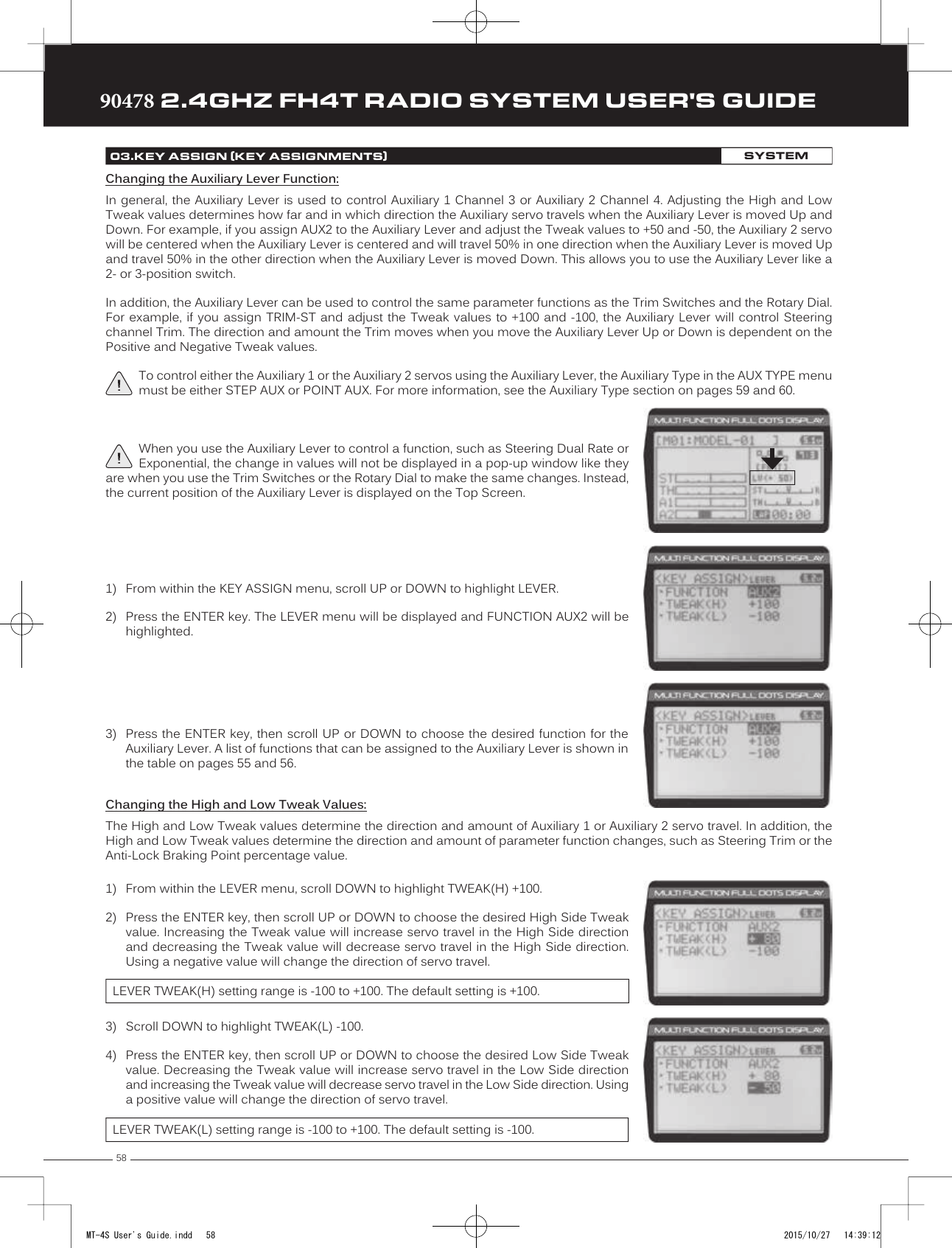 5890478 2.4GHZ FH4T RADIO SYSTEM USER&apos;S GUIDETRTRTRChanging the Auxiliary Lever Function:In general, the Auxiliary Lever is used to  control Auxiliary 1 Channel 3 or Auxiliary 2 Channel  4.  Adjusting the High and Low Tweak values determines how far and in which direction the Auxiliary servo travels when the Auxiliary Lever is moved Up and Down. For example, if you assign AUX2 to the Auxiliary Lever and adjust the Tweak values to +50 and -50, the Auxiliary 2 servo will be centered when the Auxiliary Lever is centered and will travel 50% in one direction when the Auxiliary Lever is moved Up and travel 50% in the other direction when the Auxiliary Lever is moved Down. This allows you to use the Auxiliary Lever like a 2- or 3-position switch. In addition, the Auxiliary Lever can be used to control the same parameter functions as the Trim Switches and the Rotary Dial. For example, if you assign TRIM-ST and adjust the Tweak values to +100 and -100, the Auxiliary Lever will control Steering channel Trim. The direction and amount the Trim moves when you move the Auxiliary Lever Up or Down is dependent on the Positive and Negative Tweak values.To control either the Auxiliary 1 or the Auxiliary 2 servos using the Auxiliary Lever, the Auxiliary Type in the AUX TYPE menu must be either STEP AUX or POINT AUX. For more information, see the Auxiliary Type section on pages 59 and 60.1) From within the KEY ASSIGN menu, scroll UP or DOWN to highlight LEVER.2) Press the ENTER key. The LEVER menu will be displayed and FUNCTION AUX2 will behighlighted.3) Press the ENTER key, then scroll UP or DOWN to choose the desired function for theAuxiliary Lever. A list of functions that can be assigned to the Auxiliary Lever is shown inthe table on pages 55 and 56.When you use the Auxiliary Lever to control a function, such as Steering Dual Rate or Exponential, the change in values will not be displayed in a pop-up window like they are when you use the Trim Switches or the Rotary Dial to make the same changes. Instead, the current position of the Auxiliary Lever is displayed on the Top Screen.03.KEY ASSIGN (KEY ASSIGNMENTS)SYSTEM1) From within the LEVER menu, scroll DOWN to highlight TWEAK(H) +100.2) Press the ENTER key, then scroll UP or DOWN to choose the desired High Side Tweakvalue. Increasing the Tweak value will increase servo travel in the High Side directionand decreasing the Tweak value will decrease servo travel in the High Side direction.Using a negative value will change the direction of servo travel.LEVER TWEAK(H) setting range is -100 to +100. The default setting is +100.Changing the High and Low Tweak Values:The High and Low Tweak values determine the direction and amount of Auxiliary 1 or Auxiliary 2 servo travel. In addition, the High and Low Tweak values determine the direction and amount of parameter function changes, such as Steering Trim or the Anti-Lock Braking  Point percentage value.3) Scroll DOWN to highlight TWEAK(L) -100.4) Press the ENTER key, then scroll UP or DOWN to choose the desired Low Side Tweakvalue. Decreasing the Tweak value will increase servo travel in the Low Side directionand increasing the Tweak value will decrease servo travel in the Low Side direction. Using a positive value will change the direction of servo travel.LEVER TWEAK(L) setting range is -100 to +100. The default setting is -100.MT-4S User&apos;s Guide.indd   58 2015/10/27   14:39:12