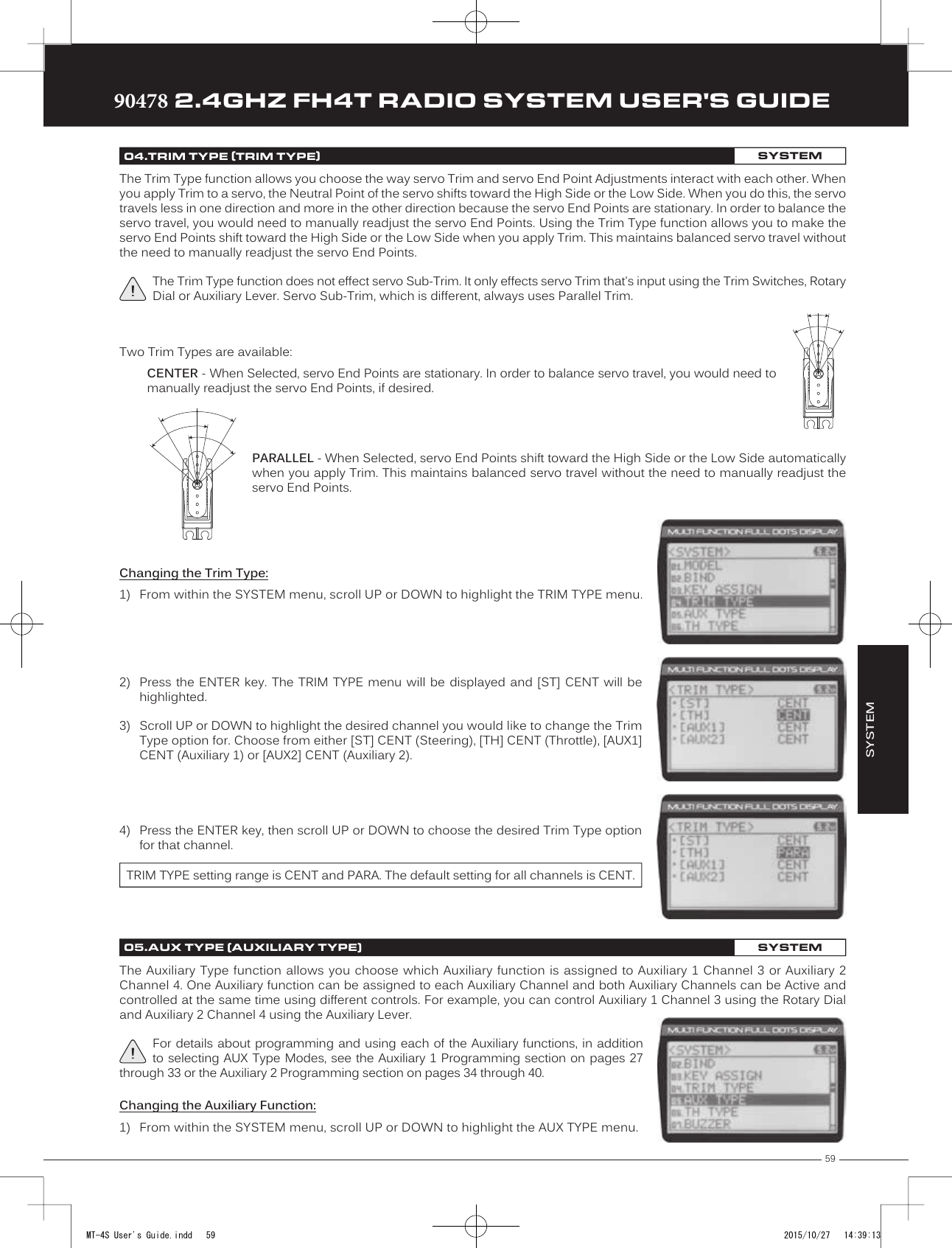 59TRTRTR90478 2.4GHZ FH4T RADIO SYSTEM USER&apos;S GUIDEChanging the Trim Type:1) From within the  SYSTEM menu, scroll UP or DOWN to highlight the TRIM TYPE menu.SYSTEM04.TRIM TYPE (TRIM TYPE)SYSTEMThe Trim Type function allows you choose the way servo Trim and servo End Point Adjustments interact with each other. When you apply Trim to a servo, the Neutral Point of the servo shifts toward the High Side or the Low Side. When you do this, the servo travels less in one direction and more in  the other direction because the servo End Points are stationary. In order to balance the servo travel, you would need to manually readjust the servo End Points. Using the Trim Type function allows you to make the servo End Points shift toward the High Side or the Low Side when you apply Trim. This maintains balanced servo travel without the need to manually readjust the servo End Points.The Trim Type function does not effect servo Sub-Trim. It only effects servo Trim that&apos;s input using the Trim Switches, Rotary Dial or Auxiliary Lever. Servo Sub-Trim, which is different, always uses Parallel Trim.Two Trim Types are available: CENTER - When Selected, servo End Points are stationary. In order to balance servo travel, you would need to manually readjust the servo End Points, if desired.PARALLEL - When Selected, servo End Points shift toward the High Side or the Low Side automatically when you apply Trim. This maintains balanced servo travel without the need to manually readjust the servo End Points. 2) Press the ENTER  key. The TRIM  TYPE menu will  be displayed  and [ST] CENT  will behighlighted.3) Scroll UP or DOWN to highlight the desired channel you would like to change the TrimType option for. Choose from either [ST] CENT (Steering), [TH] CENT (Throttle), [AUX1]CENT (Auxiliary 1) or [AUX2] CENT (Auxiliary 2).4) Press the ENTER key, then scroll UP or DOWN to choose the desired Trim Type optionfor that channel.TRIM TYPE setting range is CENT and PARA. The default setting for all channels is CENT.The Auxiliary Type function allows  you choose which Auxiliary function  is assigned to Auxiliary 1  Channel  3 or Auxiliary 2 Channel 4. One Auxiliary function can be assigned to each  Auxiliary Channel and both Auxiliary Channels can be Active and controlled at the same time using different controls. For example, you can control Auxiliary 1 Channel 3 using the Rotary Dial and Auxiliary 2 Channel 4 using the Auxiliary Lever.For details about programming and using each of the Auxiliary functions, in addition to selecting AUX Type Modes, see the Auxiliary 1 Programming  section  on pages 27 through 33 or the Auxiliary 2 Programming section on pages 34 through 40.05.AUX TYPE (AUXILIARY TYPE)SYSTEMChanging the Auxiliary Function:1) From within the SYSTEM menu,  scroll UP or DOWN to highlight the AUX TYPE menu.MT-4S User&apos;s Guide.indd   59 2015/10/27   14:39:13