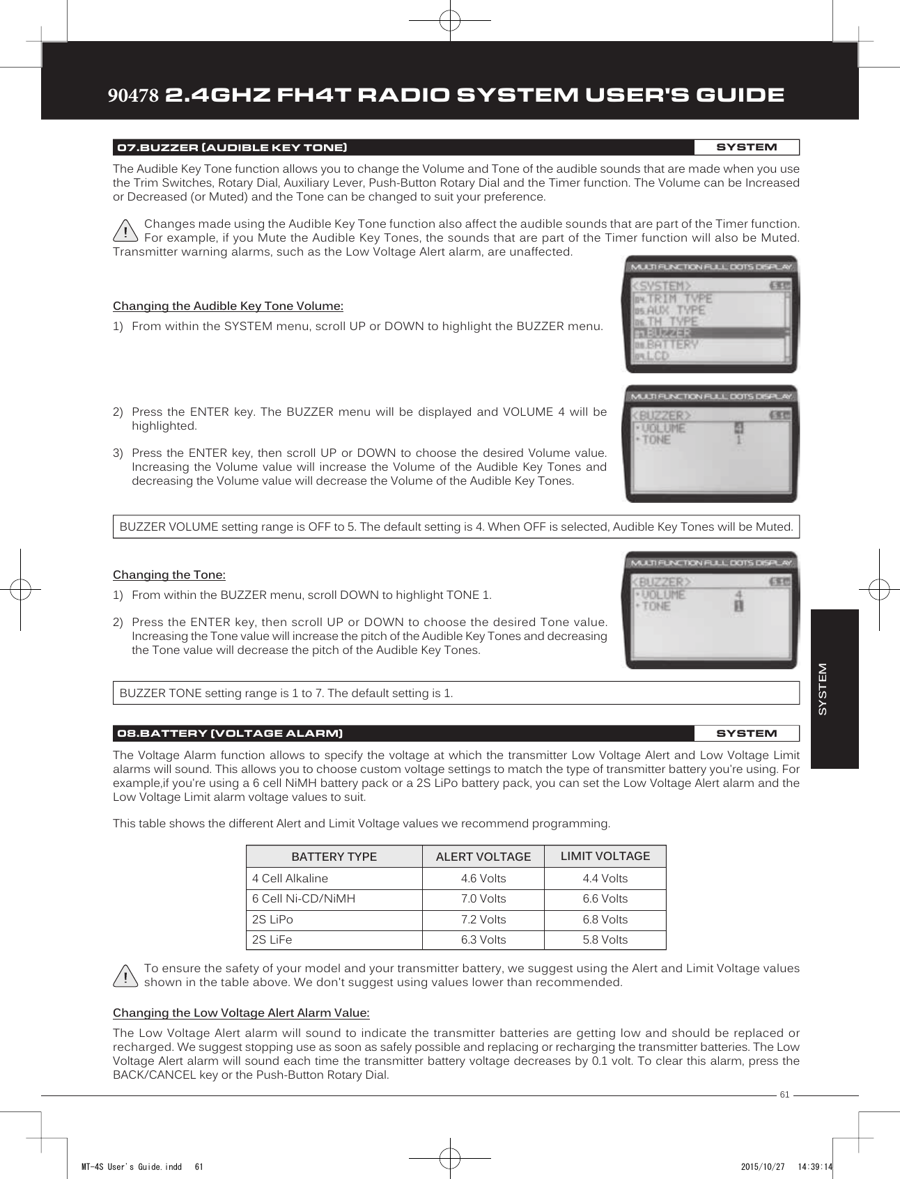 61TRTRTR90478 2.4GHZ FH4T RADIO SYSTEM USER&apos;S GUIDEThe Audible Key Tone function allows you to change the Volume and Tone of the audible sounds that are made when you use the Trim Switches, Rotary Dial, Auxiliary Lever, Push- Button Rotary Dial and the Timer function. The Volume can be Increased or Decreased (or Muted) and the Tone can be changed to suit your preference.Changes made using the Audible Key Tone function also affect the audible sounds that are part of the Timer function. For example, if you Mute the Audible Key Tones, the sounds that are part of the Timer function will also be Muted. Transmitter warning alarms, such as the Low Voltage Alert alarm, are unaffected.SYSTEM07.BUZZER (AUDIBLE KEY TONE)SYSTEMChanging the Audible Key Tone Volume:1) From within the SYSTEM menu, scroll UP or DOWN to highlight the BUZZER menu.2) Press  the  ENTER  key.  The  BUZZER  menu  will  be  displayed  and  VOLUME  4  will  behighlighted.  3) Press  the ENTER  key,  then  scroll UP  or  DOWN  to  choose the  desired  Volume  value.Increasing the Volume value will increase the Volume of the Audible Key Tones anddecreasing the Volume value will decrease the Volume of the Audible Key Tones.BUZZER VOLUME setting range is OFF to 5. The default setting is 4. When OFF is selected, Audible Key Tones will be Muted.Changing the Tone:1) From within the BUZZER menu, scroll DOWN to highlight TONE 1.2) Press the ENTER key, then scroll UP or DOWN to choose the desired Tone value.Increasing the Tone value will increase the pitch of the Audible Key Tones and decreasing the Tone value will decrease the pitch of the Audible Key Tones.BUZZER TONE setting range is 1 to 7. The default setting is 1.The Voltage Alarm function allows to specify the voltage at which the transmitter Low Voltage Alert and Low Voltage Limit alarms will sound. This allows you to choose custom voltage settings to match the type of transmitter battery you&apos;re using. For example,if you&apos;re using a 6 cell NiMH battery pack or a 2S LiPo battery pack, you can set the Low Voltage   Alert alarm and the Low Voltage Limit alarm voltage values to suit.This table shows the different Alert and Limit Voltage values we recommend programming.Changing the Low Voltage Alert Alarm Value:The Low Voltage Alert alarm will sound to indicate the transmitter batteries are getting low and should be replaced or recharged. We suggest stopping use as soon as  safely possible and replacing or recharging the transmitter batteries. The Low Voltage Alert alarm will sound each time the transmitter battery voltage decreases by 0.1 volt. To clear this alarm, press the BACK/CANCEL key or the Push-Button Rotary Dial. To ensure the safety of your model and your transmitter battery, we suggest using the Alert and Limit Voltage values shown in the table above. We don&apos;t suggest using values lower than recommended.08.BATTERY (VOLTAGE ALARM)SYSTEM4.6 Volts7.0 Volts7.2 Volts6.3 Volts4.4 Volts6.6 Volts6.8 Volts5.8 VoltsBATTERY TYPE ALERT VOLTAGE LIMIT VOLTAGE4 Cell Alkaline6 Cell Ni-CD/NiMH2S LiPo2S LiFeMT-4S User&apos;s Guide.indd   61 2015/10/27   14:39:14