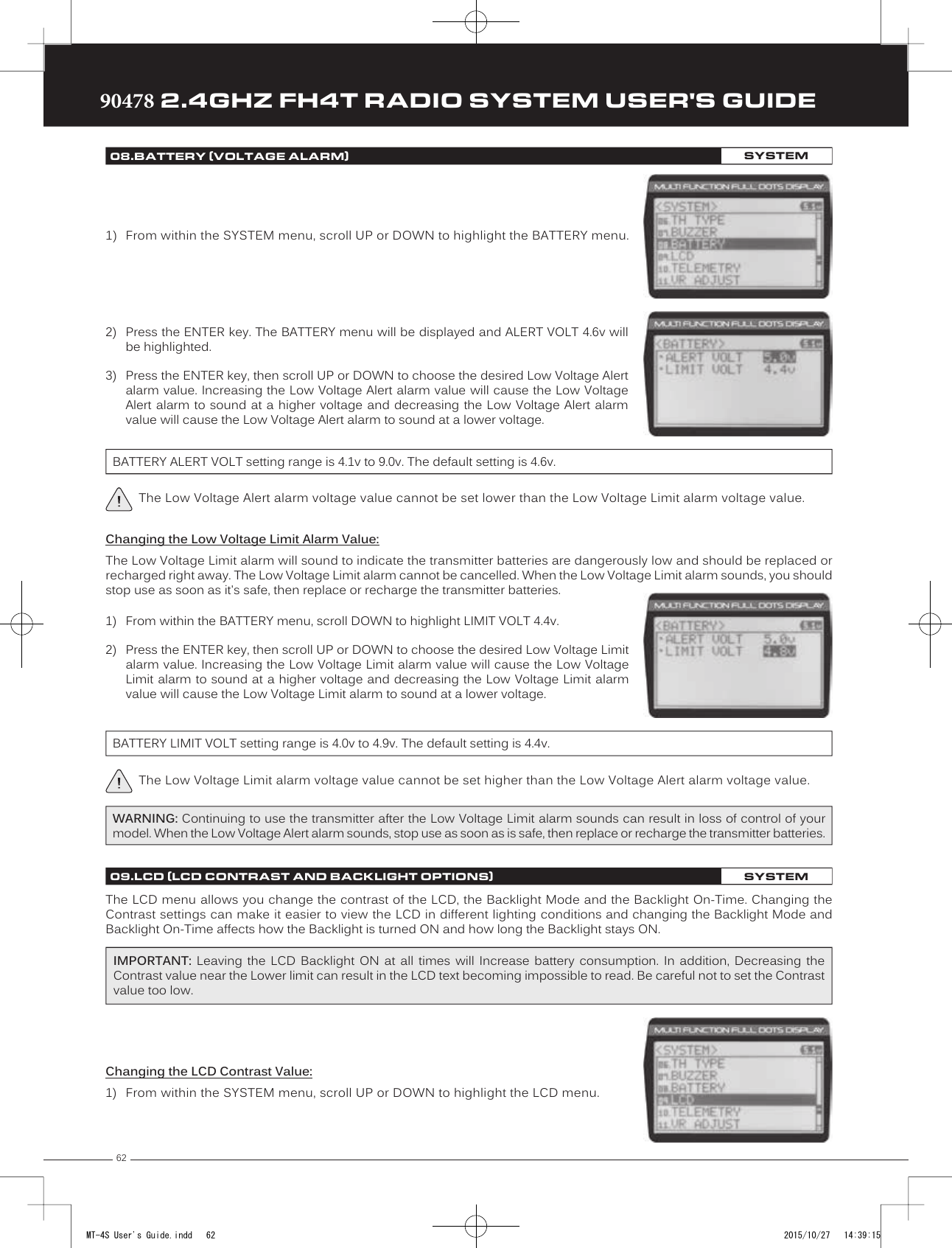 6290478 2.4GHZ FH4T RADIO SYSTEM USER&apos;S GUIDETRTRTR2) Press the ENTER key. The BATTERY menu will be displayed and ALERT VOLT 4.6v willbe highlighted.3) Press the ENTER key, then scroll UP or DOWN to choose the desired Low Voltage Alertalarm value. Increasing the Low Voltage Alert alarm value will cause the Low VoltageAlert alarm to sound at a higher voltage and decreasing the Low Voltage Alert alarmvalue will cause the Low Voltage Alert alarm to sound at a lower voltage.BATTERY ALERT VOLT setting range is 4.1v to 9.0v. The default setting is 4.6v.The Low Voltage Alert alarm voltage value cannot be set lower than the Low Voltage Limit alarm voltage value.1) From within the SYSTEM menu, scroll UP or DOWN to highlight the BATTERY menu.1) From within the BATTERY menu, scroll DOWN to highlight LIMIT VOLT 4.4v.2) Press the ENTER key, then scroll UP or DOWN to choose the desired Low Voltage Limitalarm value. Increasing the Low Voltage Limit alarm value will cause the Low VoltageLimit alarm to sound at a higher voltage and decreasing the Low Voltage Limit alarmvalue will cause the Low Voltage Limit alarm to sound at a lower voltage.Changing the Low Voltage Limit Alarm Value:The Low Voltage Limit alarm will sound to indicate the transmitter batteries are dangerously low and should be replaced or recharged right away. The  Low Voltage Limit alarm cannot be cancelled. When the Low Voltage Limit alarm sounds, you should stop use as soon as it&apos;s safe, then replace or recharge the transmitter batteries.BATTERY LIMIT VOLT setting range is 4.0v to 4.9v. The default setting is 4.4v.WARNING: Continuing to use the transmitter after the Low Voltage Limit alarm sounds can result in loss of control of your model. When the Low Voltage Alert alarm sounds, stop use as soon as is safe, then replace or recharge the transmitter batteries.Changing the LCD Contrast Value:1) From within the SYSTEM menu, scroll UP or DOWN to highlight the LCD menu.08.BATTERY (VOLTAGE ALARM)SYSTEMThe Low Voltage Limit alarm voltage value cannot be set higher than the Low Voltage Alert alarm voltage value.09.LCD (LCD CONTRAST AND BACKLIGHT OPTIONS)SYSTEMThe LCD menu allows you  change the contrast of the LCD, the Backlight Mode and the Backlight On-Time. Changing the Contrast settings can make it easier to view the LCD in different lighting conditions and changing the Backlight Mode and Backlight On-Time affects how the Backlight is turned ON and how long the Backlight stays ON.IMPORTANT:  Leaving  the  LCD  Backlight  ON  at  all  times  will  Increase  battery  consumption.  In  addition,  Decreasing  the Contrast value near the Lower limit can result in the LCD text becoming impossible to read. Be careful not to set the Contrast value too low. MT-4S User&apos;s Guide.indd   62 2015/10/27   14:39:15