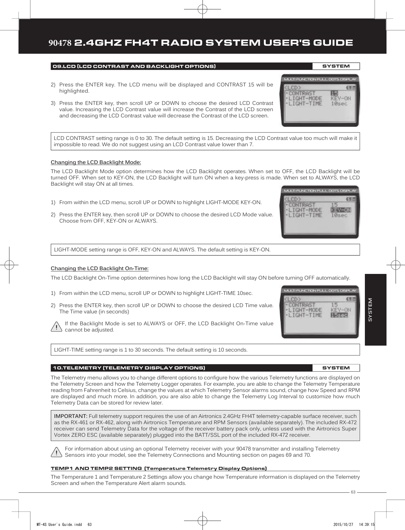 63TRTRTR90478 2.4GHZ FH4T RADIO SYSTEM USER&apos;S GUIDE2) Press the  ENTER key.  The LCD  menu  will be  displayed and  CONTRAST 15  will behighlighted.3) Press  the  ENTER  key,  then  scroll  UP  or  DOWN  to  choose  the  desired  LCD  Contrastvalue. Increasing the LCD Contrast value will increase the Contrast of the LCD screenand decreasing the LCD Contrast value will decrease the Contrast of the LCD screen.LCD CONTRAST setting range is 0 to 30. The default setting is 15. Decreasing the LCD Contrast value too much will make it impossible to read. We do not suggest using an LCD Contrast value lower than 7.SYSTEM09.LCD (LCD CONTRAST AND BACKLIGHT OPTIONS)SYSTEMChanging the LCD Backlight Mode:The LCD  Backlight Mode  option  determines  how  the LCD  Backlight operates.  When set to OFF,  the  LCD Backlight  will  be turned OFF. When set to KEY-ON, the LCD Backlight will turn ON when a key-press is made. When set to ALWAYS, the LCD Backlight will stay ON at all times.LIGHT-MODE setting range is OFF, KEY-ON and ALWAYS. The default setting is KEY-ON.Changing the LCD Backlight On-Time:The LCD Backlight On-Time option determines how long the LCD Backlight will stay ON before turning OFF automatically.LIGHT-TIME setting range is 1 to 30 seconds. The default setting is 10 seconds.10.TELEMETRY (TELEMETRY DISPLAY OPTIONS)SYSTEMThe Telemetry menu allows you to change different options to configure how the various Telemetry functions are displayed on the Telemetry Screen and how the Telemetry Logger operates. For example, you are able to change the Telemetry Temperature reading from Fahrenheit to Celsius, change the values at which Telemetry Sensor alarms sound, change how Speed and RPM are displayed and much more. In addition, you are also able to change the Telemetry Log Interval to customize how much Telemetry Data can be stored for review later.The Temperature 1 and Temperature 2 Settings allow you change how Temperature information is displayed on the Telemetry Screen and when the Temperature Alert alarm sounds.For information about using an optional Telemetry receiver with your 90478 transmitter and installing Telemetry Sensors into your model, see the Telemetry Connections and Mounting section on pages 69 and 70.IMPORTANT: Full telemetry support requires the use of an Airtronics 2.4GHz FH4T telemetry-capable surface receiver, such as the RX-461 or RX-462, along with Airtronics Temperature and RPM Sensors (available separately). The included RX-472 receiver can send Telemetry Data for the voltage of the receiver battery pack only, unless used with the Airtronics Super Vortex ZERO ESC (available separately) plugged into the BATT/SSL port of the included RX-472 receiver.TEMP1 AND TEMP2 SETTING  (Temperature Telemetry Display Options)1) From within the LCD menu, scroll UP or DOWN to highlight LIGHT-MODE KEY-ON.2) Press the ENTER key, then scroll UP or DOWN to choose the desired LCD Mode value.Choose from OFF, KEY-ON or ALWAYS.1) From within the LCD menu, scroll UP or DOWN to highlight LIGHT-TIME 10sec.2) Press the ENTER key, then scroll UP or DOWN to choose the desired LCD Time value.The Time value (in seconds)If the Backlight  Mode is set  to ALWAYS or  OFF, the LCD  Backlight On-Time value cannot be adjusted.MT-4S User&apos;s Guide.indd   63 2015/10/27   14:39:15