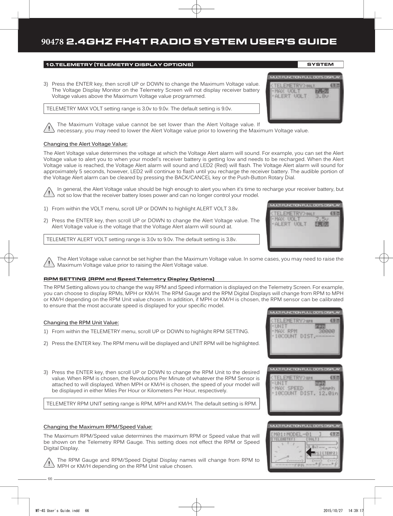 6690478 2.4GHZ FH4T RADIO SYSTEM USER&apos;S GUIDETRTRTR1) From within the VOLT menu, scroll UP or DOWN to highlight ALERT VOLT 3.8v.2) Press the ENTER key, then scroll UP or DOWN to change the Alert Voltage value. TheAlert Voltage value is the voltage that the Voltage Alert alarm will sound at.TELEMETRY ALERT VOLT setting range is 3.0v to 9.0v. The default setting is 3.8v.The Alert Voltage value cannot be set higher than the Maximum Voltage value. In some cases, you may need to raise the Maximum Voltage value prior to raising the Alert Voltage value.The RPM Setting allows you to change the way RPM and Speed information is displayed on the Telemetry Screen. For example, you can choose to display RPMs, MPH or KM/H. The RPM Gauge and the RPM Digital Displays will change from RPM to MPH or KM/H depending on the RPM Unit value chosen. In addition, if MPH or KM/H is chosen, the RPM sensor can be calibrated to ensure that the most accurate speed is displayed for your specific model.Changing the RPM Unit Value:1) From within the TELEMETRY menu, scroll UP or DOWN to highlight RPM SETTING.2)  Press the ENTER key. The RPM menu will be displayed and UNIT RPM will be highlighted.3) Press the ENTER key, then scroll UP or DOWN to change the RPM Unit to the desiredvalue. When RPM is chosen, the Revolutions Per Minute of whatever the RPM Sensor isattached to will displayed. When MPH or KM/H is chosen, the speed of your model willbe displayed in either Miles Per Hour or Kilometers Per Hour, respectively.TELEMETRY RPM UNIT setting range is RPM, MPH and KM/H. The default setting is RPM.Changing the Maximum RPM/Speed Value:The Maximum RPM/Speed value determines the maximum RPM or Speed value that will be shown on the Telemetry RPM Gauge. This setting does not effect the RPM or Speed Digital Display.The RPM Gauge and RPM/Speed Digital Display names will change from RPM to MPH or KM/H depending on the RPM Unit value chosen.10.TELEMETRY (TELEMETRY DISPLAY OPTIONS)SYSTEMThe Maximum Voltage value cannot be set lower than the Alert Voltage value. If necessary, you may need to lower the Alert Voltage value prior to lowering the Maximum Voltage value.TELEMETRY MAX VOLT setting range is 3.0v to 9.0v. The default setting is 9.0v.3) Press the ENTER key, then scroll UP or DOWN to change the Maximum Voltage value.The Voltage Display Monitor on the Telemetry Screen will not display receiver batteryVoltage values above the Maximum Voltage value programmed.Changing the Alert Voltage Value:The Alert Voltage value determines the voltage at which the Voltage Alert alarm will sound. For example, you can set the Alert Voltage value to alert you to when your model&apos;s receiver battery is getting low and needs to be recharged. When the Alert Voltage value is reached, the Voltage Alert alarm will sound and LED2 (Red) will flash. The Voltage Alert alarm will sound for approximately 5 seconds, however, LED2 will continue to flash until you recharge the receiver battery. The audible portion of the Voltage Alert alarm can be cleared by pressing the BACK/CANCEL key or the Push-Button Rotary Dial. In general, the Alert Voltage value should be high enough to alert you when it&apos;s time to recharge your receiver battery, but not so low that the receiver battery loses power and can no longer control your model.RPM SETTING  (RPM and Speed Telemetry Display Options)MT-4S User&apos;s Guide.indd   66 2015/10/27   14:39:17