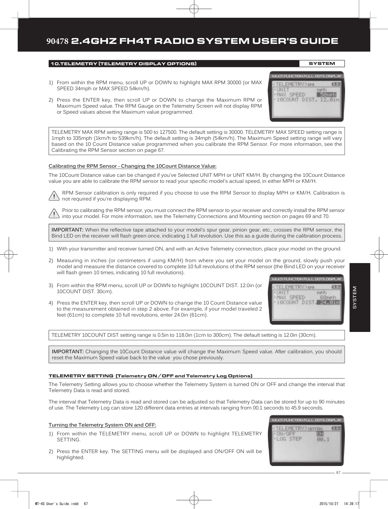 67TRTRTR90478 2.4GHZ FH4T RADIO SYSTEM USER&apos;S GUIDESYSTEM10.TELEMETRY (TELEMETRY DISPLAY OPTIONS)SYSTEM1) From within the RPM menu, scroll UP or DOWN to highlight MAX RPM 30000 (or MAXSPEED 34mph or MAX SPEED 54km/h).2) Press  the  ENTER  key,  then  scroll  UP  or  DOWN  to  change  the  Maximum  RPM  orMaximum Speed value. The RPM Gauge on the Telemetry Screen will not display RPMor Speed values above the Maximum value programmed.TELEMETRY MAX RPM setting range is 500 to 127500. The default setting is 30000. TELEMETRY MAX SPEED setting range is 1mph to 335mph (1km/h to 539km/h). The default setting is 34mph (54km/h). The Maximum Speed setting range will vary based on the 10 Count Distance value programmed when you calibrate the RPM Sensor. For more information, see the Calibrating the RPM Sensor section on page 67.3) From within the RPM menu, scroll UP or DOWN to highlight 10COUNT DIST. 12.0in (or10COUNT DIST. 30cm).4) Press the ENTER key, then scroll UP or DOWN to change the 10 Count Distance valueto the measurement obtained in step 2 above. For example, if your model traveled 2feet (61cm) to complete 10 full revolutions, enter 24.0in (61cm).TELEMETRY 10COUNT DIST setting range is 0.5in to 118.0in (1cm to 300cm). The default setting is 12.0in (30cm).Calibrating the RPM Sensor - Changing the 10Count Distance Value:The 10Count Distance value can be changed if you&apos;ve Selected UNIT MPH or UNIT KM/H. By changing the 10Count Distance value you are able to calibrate the RPM sensor to read your specific model&apos;s actual speed, in either MPH or KM/H.RPM Sensor calibration is only required if you choose to use the RPM Sensor to display MPH or KM/H. Calibration is not required if you&apos;re displaying RPM.Prior to calibrating the  RPM sensor, you must connect the RPM sensor to your receiver and correctly install the RPM sensor into your model. For more information, see the Telemetry Connections and Mounting section on pages 69 and 70.IMPORTANT: When the reflective tape   attached to your model&apos;s spur gear, pinion gear, etc., crosses the RPM sensor, the Bind LED on the receiver will flash green once, indicating 1 full revolution. Use this as a guide during the calibration process.1) With your transmitter and receiver turned ON, and with an Active Telemetry connection, place your model on the ground.2) Measuring in inches (or centimeters if using KM/H) from where you set your model on the ground, slowly push yourmodel and measure the distance covered to complete 10 full revolutions of the RPM sensor (the Bind LED on your receiverwill flash green 10 times, indicating 10 full revolutions).IMPORTANT: Changing the 10Count Distance value will change the Maximum Speed value. After calibration, you should reset the Maximum Speed value back to the value  you chose previously. TELEMETRY SETTING  (Telemetry ON /OFF and Telemetry Log Options)The Telemetry Setting allows you to choose whether the Telemetry System is turned ON or OFF and change the interval that Telemetry Data is read and stored.The interval that   Telemetry Data is read and stored can be adjusted so that Telemetry Data can be stored for up to 90 minutes of use. The Telemetry Log can store 120 different data entries at intervals ranging from 00.1 seconds to 45.9 seconds. Turning the Telemetry System ON and OFF:1) From within  the  TELEMETRY   menu,  scroll  UP  or  DOWN  to  highlight  TELEMETRYSETTING.2) Press the  ENTER key.  The SETTING  menu will  be displayed  and ON/OFF  ON will  behighlighted.MT-4S User&apos;s Guide.indd   67 2015/10/27   14:39:17