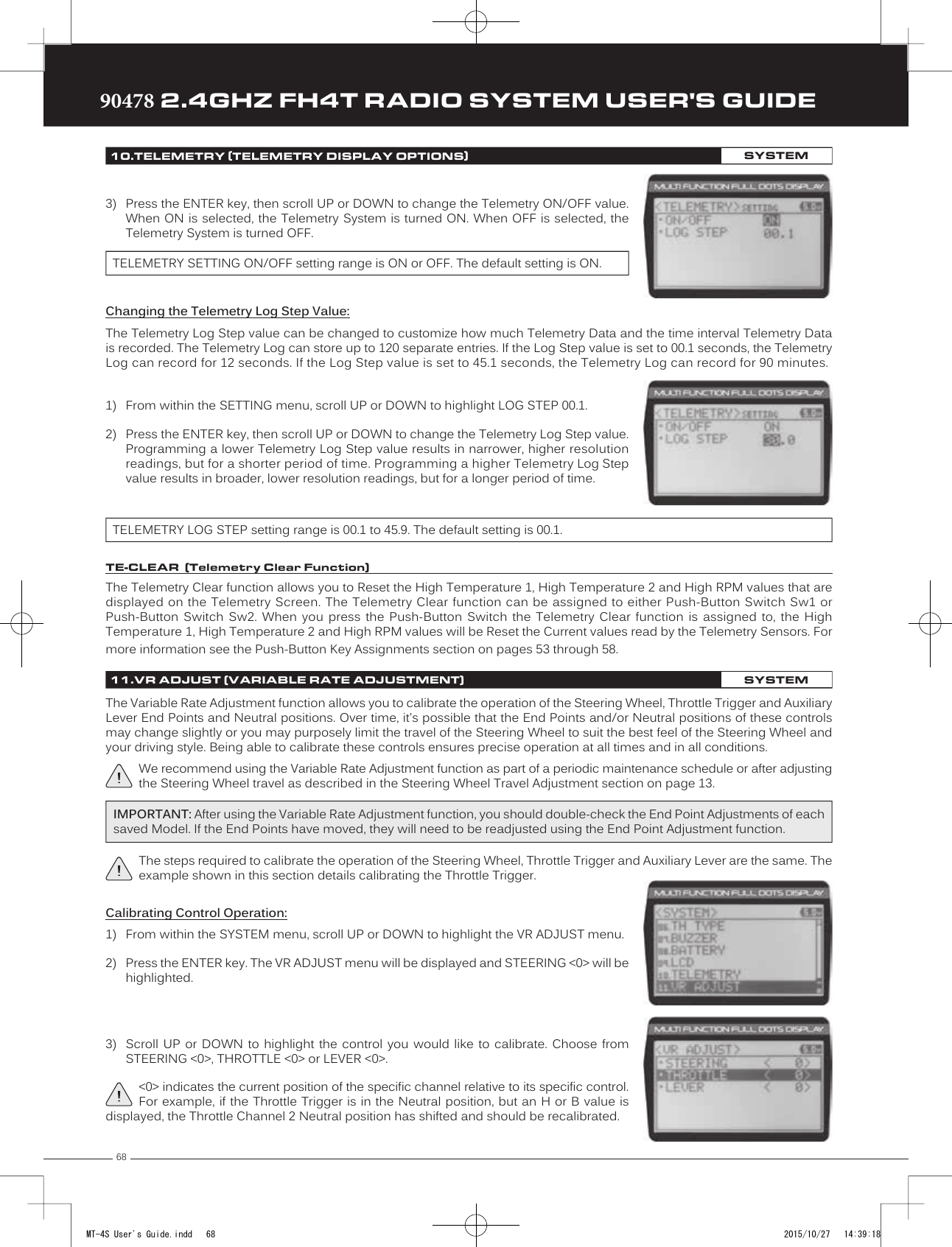 6890478 2.4GHZ FH4T RADIO SYSTEM USER&apos;S GUIDETRTRTR3) Press the ENTER key, then scroll UP or DOWN to change the Telemetry ON/OFF value.When ON is selected, the Telemetry System is turned ON. When OFF is selected, theTelemetry System is turned OFF.TELEMETRY SETTING ON/OFF setting range is ON or OFF. The default setting is ON.Changing the Telemetry Log Step Value:The Telemetry Log Step value can be changed to customize how much Telemetry Data and the time interval Telemetry Data is recorded. The Telemetry  Log can store up to 120 separate entries. If the Log Step value is set to 00.1 seconds, the Telemetry Log can record for 12 seconds. If the Log Step value is set to 45.1 seconds, the Telemetry Log can record for 90 minutes.TELEMETRY LOG STEP setting range is 00.1 to 45.9. The default setting is 00.1.1) From within the SETTING menu, scroll UP or DOWN to highlight LOG STEP 00.1.2) Press the ENTER key, then scroll UP or DOWN to change the Telemetry Log Step value.Programming a lower Telemetry Log Step value results in narrower, higher resolutionreadings, but for a shorter period of time. Programming a higher Telemetry Log Stepvalue results in broader, lower resolution readings, but for a longer period of time.Calibrating Control Operation:1) From within the SYSTEM  menu, scroll UP or DOWN to highlight the VR ADJUST menu.2) Press the ENTER key. The VR ADJUST menu will be displayed and STEERING &lt;0&gt; will behighlighted.3) Scroll  UP or  DOWN  to  highlight the  control  you  would like  to  calibrate.  Choose fromSTEERING &lt;0&gt;, THROTTLE &lt;0&gt; or LEVER &lt;0&gt;.&lt;0&gt; indicates the current position of the specific channel relative to its specific control. For example, if the Throttle Trigger is in the Neutral position, but an H or B value is displayed, the Throttle Channel 2 Neutral position has shifted and should be recalibrated.The Telemetry Clear function allows you to Reset the High Temperature 1, High Temperature 2 and High RPM values that are displayed on the Telemetry Screen. The Telemetry Clear function can be assigned to either Push-Button Switch Sw1 or Push-Button  Switch  Sw2.  When  you  press  the  Push-Button   Switch  the  Telemetry  Clear  function  is  assigned  to,  the  High Temperature 1, High Temperature 2 and High RPM values will be Reset the Current values read by the Telemetry Sensors. For more information see the Push-Button Key Assignments section on pages 53 through 58.10.TELEMETRY (TELEMETRY DISPLAY OPTIONS)SYSTEMTE-CLEAR  (Telemetry Clear Function)11.VR ADJUST (VARIABLE RATE ADJUSTMENT)SYSTEMThe Variable Rate Adjustment function allows you to calibrate the operation of the Steering Wheel, Throttle Trigger and Auxiliary Lever End Points and Neutral positions. Over time, it&apos;s possible that the End Points and/or Neutral positions of these controls may change slightly or you may purposely limit the travel of the Steering Wheel to suit the best feel of the Steering Wheel and your driving style. Being able to calibrate these controls ensures precise operation at all times and in all conditions.We recommend using the Variable Rate Adjustment function as part of a periodic maintenance schedule or after adjusting the Steering Wheel travel as described in the Steering Wheel Travel Adjustment section on page 13.IMPORTANT: After using the Variable Rate Adjustment function, you should double-check the End Point Adjustments of each saved Model. If the End Points have moved, they will need to be readjusted using the End Point Adjustment function.The steps required to calibrate the operation of the Steering Wheel, Throttle Trigger and Auxiliary Lever are the same. The example shown in this section details calibrating the Throttle Trigger.MT-4S User&apos;s Guide.indd   68 2015/10/27   14:39:18