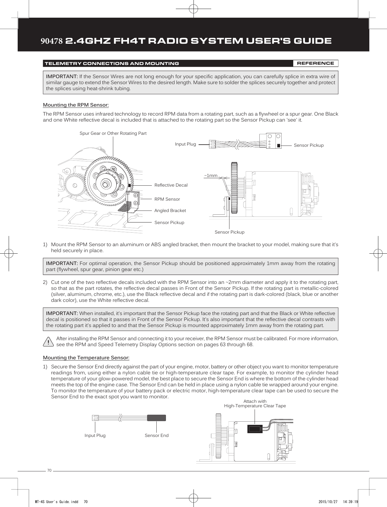 7090478 2.4GHZ FH4T RADIO SYSTEM USER&apos;S GUIDETRTRTRTELEMETRY CONNECTIONS AND MOUNTING REFERENCE1) Mount the RPM Sensor to an aluminum or ABS angled bracket, then mount the bracket to your model, making sure that it&apos;sheld securely in place.Mounting the RPM Sensor:The RPM Sensor uses infrared technology to record RPM data from a rotating part, such as a flywheel or a spur gear. One Black and one White reflective decal is included that is attached to the rotating part so the Sensor Pickup can &apos;see&apos; it.Sensor PickupInput PlugReflective DecalAngled BracketRPM SensorSensor PickupSpur Gear or Other Rotating Part~1mmSensor PickupMounting the Temperature Sensor:1)  Secure the Sensor End directly against the part of your engine, motor, battery or other object you want to monitor temperature readings from, using either a nylon cable tie or high-temperature clear tape. For example, to monitor the cylinder headtemperature of your glow- powered model, the best place to secure the Sensor End is where the bottom of the cylinder head meets the top of the engine case. The Sensor End can be held in place using a nylon cable tie wrapped around your engine. To monitor the temperature of your battery pack or electric motor, high-temperature clear tape can be used to secure the Sensor End to the exact spot you want to monitor.Sensor EndInput PlugAttach withHigh-Temperature Clear Tape2) Cut one of the two reflective decals included with the RPM Sensor into an ~2mm diameter and apply it to the rotating part,so that as the part rotates, the reflective decal passes in Front of the Sensor Pickup. If the rotating part is metallic-colored(silver, aluminum, chrome, etc.), use the Black reflective decal and if the rotating part is dark-colored (black, blue or anotherdark color), use the White reflective decal.IMPORTANT: For optimal operation, the Sensor Pickup should be positioned approximately 1mm away from the rotating part (flywheel, spur gear, pinion gear etc.)After installing the RPM Sensor and connecting it to your receiver, the RPM Sensor must be calibrated. For more information, see the RPM and Speed Telemetry Display Options section on pages 63 through 68.IMPORTANT: When installed, it&apos;s important that the Sensor Pickup face the rotating part and that the Black or White reflective decal is positioned so that it passes in Front of the Sensor Pickup. It&apos;s also important that the reflective decal contrasts with the rotating part it&apos;s applied to and that the Sensor Pickup is mounted approximately 1mm away from the rotating part.IMPORTANT: If the Sensor Wires are not long enough for your specific application, you can carefully splice in extra wire of similar gauge to extend the Sensor Wires to the desired length. Make sure to solder the splices securely together and protect the splices using heat-shrink tubing.MT-4S User&apos;s Guide.indd   70 2015/10/27   14:39:19