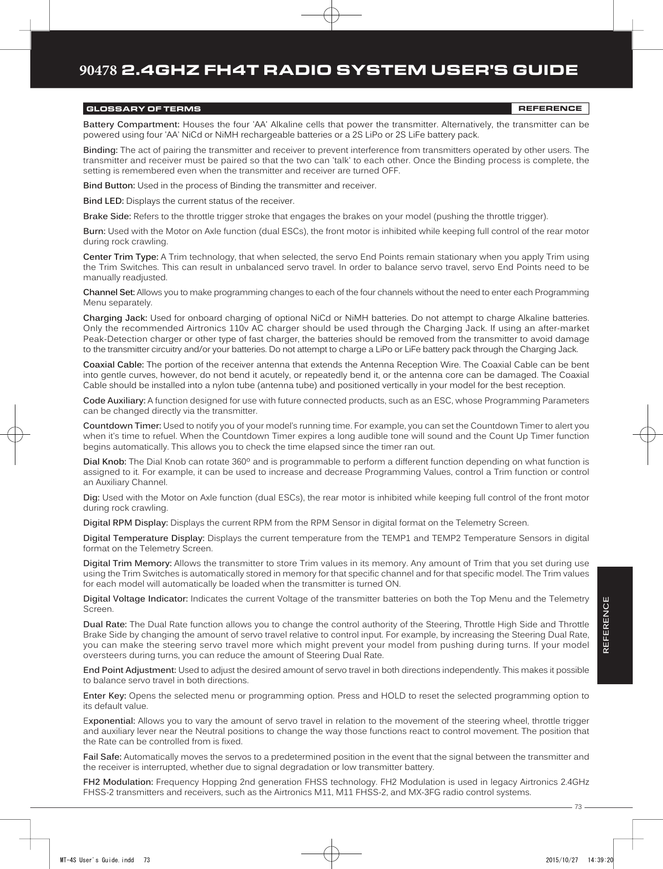 73TRTRTR90478 2.4GHZ FH4T RADIO SYSTEM USER&apos;S GUIDEBattery Compartment: Houses the four &apos;AA&apos; Alkaline cells that power the transmitter. Alternatively, the transmitter can be powered using four &apos;AA&apos; NiCd or NiMH         rechargeable batteries or a 2S LiPo or 2S LiFe battery pack.Binding: The act of pairing the transmitter and receiver to prevent interference from transmitters operated by other users. The transmitter and receiver must be paired so that the two can &apos;talk&apos; to each other. Once the Binding process is complete, the setting is remembered even when the transmitter and receiver are turned OFF.Bind Button: Used in the process of Binding the transmitter and receiver.Bind LED: Displays the current status of the receiver.Brake Side: Refers to the throttle trigger stroke that engages the brakes on your model (pushing the throttle trigger).Burn: Used with the Motor on Axle function (dual ESCs), the front motor is inhibited while keeping full control of the rear motor during rock crawling.Center Trim Type: A Trim technology, that when selected, the servo End Points remain stationary when you apply Trim using the Trim Switches. This can result in unbalanced servo travel. In order to balance servo travel, servo End Points need to be manually readjusted.Channel Set: Allows you to make programming changes to each of the four channels without the need to enter each Programming Menu separately.Charging Jack: Used  for onboard charging of optional NiCd or NiMH batteries. Do not attempt to charge Alkaline batteries. Only the recommended Airtronics 110v AC charger should be used through the Charging Jack. If using an after-market Peak-Detection charger or other type of fast charger, the batteries should be removed from the transmitter to avoid damage to the transmitter circuitry and/or your batteries. Do not attempt to charge a LiPo or LiFe battery pack through the Charging Jack.Coaxial Cable: The portion of the receiver antenna that extends the Antenna Reception Wire. The Coaxial Cable can be bent into gentle curves, however, do not bend it acutely, or repeatedly bend it, or the antenna core can be damaged. The Coaxial Cable should be installed into a nylon tube (antenna tube) and positioned vertically in your model for the best reception.Code Auxiliary: A function designed for use with future connected products, such as an ESC, whose Programming Parameters can be changed directly via the transmitter.Countdown Timer: Used to notify you of your model’s running time. For example, you can set the Countdown Timer to alert you when it&apos;s time to refuel. When the Countdown Timer expires a long audible tone will sound and the Count Up Timer function begins automatically. This allows you to check the time elapsed since the timer ran out.Dial Knob: The Dial Knob can rotate 360º and is programmable to perform a different function depending on what function is assigned to it. For example, it can be used to increase and decrease Programming Values, control a Trim function or control an Auxiliary Channel.Dig: Used with the Motor on Axle function (dual ESCs), the rear motor is inhibited while keeping full control of the front motor during rock crawling.   Digital RPM Display: Displays the current RPM from the RPM Sensor in digital format on the Telemetry Screen.Digital Temperature Display: Displays the current temperature from the TEMP1 and TEMP2 Temperature Sensors in digital format on the Telemetry Screen.Digital Trim Memory: Allows the transmitter to store Trim values in its memory. Any amount of Trim that you set during use using the Trim Switches is automatically stored in memory for that specific channel and for that specific model. The Trim values for each model will automatically be loaded when the transmitter is turned ON.Digital Voltage Indicator: Indicates the current Voltage of the transmitter batteries on both the Top Menu and the Telemetry Screen. Dual Rate: The Dual Rate function allows you to change the control authority of the Steering, Throttle High Side and Throttle Brake Side by changing the amount of servo travel relative to control input. For example, by increasing the Steering Dual Rate, you can make the steering servo travel more which might prevent your model from pushing during turns. If your model oversteers during turns, you can reduce the amount of Steering Dual Rate.End Point  Adjustment: Used to adjust the desired amount of servo travel in both directions independently. This makes it possible to balance servo travel in both directions.Enter Key: Opens the selected menu or programming option. Press and HOLD to reset the selected programming option to its default value.Exponential: Allows you to vary the amount of servo travel in relation to the movement of the steering wheel, throttle trigger and auxiliary lever near the Neutral positions to change the way           those functions react to control movement. The position that the Rate can be controlled from is fixed. Fail Safe: Automatically moves the servos to a predetermined position in the event that the signal between the transmitter and the receiver is interrupted, whether due to signal degradation or low transmitter battery.FH2 Modulation: Frequency Hopping 2nd generation FHSS technology. FH2 Modulation is used in legacy Airtronics 2.4GHz FHSS-2 transmitters and receivers, such as the Airtronics M11, M11 FHSS-2, and MX-3FG radio control systems.GLOSSARY OF TERMS REFERENCEREFERENCEMT-4S User&apos;s Guide.indd   73 2015/10/27   14:39:20