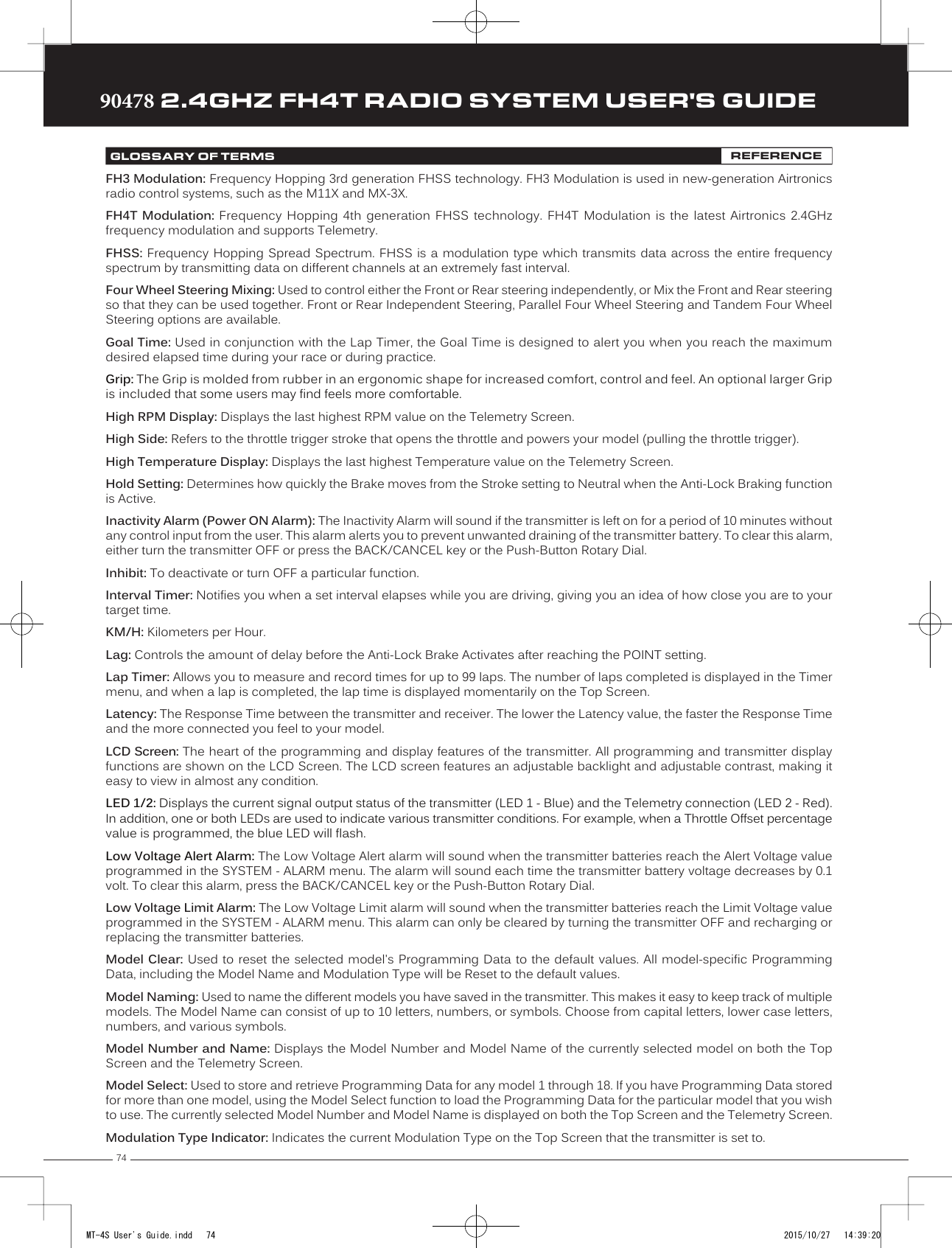 7490478 2.4GHZ FH4T RADIO SYSTEM USER&apos;S GUIDETRTRTRFH3 Modulation: Frequency Hopping 3rd generation FHSS technology. FH3 Modulation is used in new-generation Airtronics radio control systems, such as the M11X and MX-3X.FH4T Modulation: Frequency Hopping 4th generation FHSS technology. FH4T Modulation is the latest Airtronics 2.4GHz frequency modulation and supports Telemetry. FHSS: Frequency Hopping Spread Spectrum. FHSS is a modulation type which transmits data across the entire frequency spectrum by transmitting data on different channels at an extremely fast interval.Four Wheel Steering Mixing: Used to control    either the Front or Rear steering independently, or Mix the Front and Rear steering so that they can be used together. Front or Rear   Independent Steering, Parallel Four Wheel Steering and Tandem Four Wheel Steering options are available.Goal Time: Used in conjunction with the Lap Timer, the Goal Time is designed to alert you when you reach the maximum desired elapsed time during your race or during practice.Grip: The Grip is molded from rubber in an ergonomic shape for increased comfort, control and feel. An optional larger Grip is included that some users may find feels more comfortable.High RPM Display: Displays the last highest RPM value on the Telemetry Screen.High Side: Refers to the throttle trigger stroke that opens the throttle and powers your model (pulling the throttle trigger).High Temperature Display: Displays the last highest Temperature value on the Telemetry Screen.Hold Setting: Determines how quickly the Brake moves from the Stroke setting to Neutral when the Anti-Lock Braking function is Active.Inactivity Alarm (Power ON Alarm): The Inactivity Alarm will sound if the transmitter is left on for a period of 10 minutes without any control input from the user. This alarm alerts you to prevent unwanted draining of the transmitter battery. To clear this alarm, either turn the transmitter OFF or press the BACK/CANCEL key or the Push-Button Rotary Dial. Inhibit: To deactivate or turn OFF a particular function.Interval Timer: Notifies you when a set interval elapses while you are driving, giving you an idea of how close you are to your target time.           KM/H: Kilometers per Hour.Lag:   Controls the amount of    delay before the Anti-Lock Brake Activates after reaching the POINT setting.Lap Timer: Allows you to measure and record times for up to 99 laps. The number of laps completed is displayed in the Timer menu, and when a lap is completed, the lap time is displayed momentarily on the Top Screen.Latency: The Response Time between the transmitter and receiver. The lower the Latency value, the faster the Response Time and the more connected you feel to your model.LCD Screen: The heart of the programming and display features of the transmitter. All programming and transmitter display functions are shown on the LCD Screen                              . The LCD screen features an adjustable backlight and adjustable contrast, making it easy to view in almost any condition.LED 1/2: Displays the current signal output status of the transmitter (LED 1 - Blue) and the Telemetry connection (LED 2 - Red). In addition, one or both LEDs are used to indicate various transmitter conditions. For example, when a Throttle Offset percentage value is programmed, the blue LED will flash.Low Voltage Alert Alarm: The Low Voltage Alert alarm will sound when the transmitter batteries reach the Alert Voltage value programmed in the SYSTEM - ALARM menu. The alarm will sound each time the transmitter battery voltage decreases by 0.1 volt. To clear this alarm, press the BACK/CANCEL key or the Push-Button Rotary Dial.Low Voltage Limit Alarm: The Low Voltage Limit alarm will sound when the transmitter batteries reach the Limit Voltage value programmed in the SYSTEM - ALARM menu. This alarm can only be cleared by turning the transmitter OFF and recharging or replacing the transmitter batteries.Model Clear: Used to reset the selected     model&apos;s Programming Data to the default values. All model-specific Programming Data, including the Model Name and Modulation Type will be Reset to the default values.Model Naming: Used to name the different models you have saved in the transmitter. This makes it easy to keep track of multiple models. The Model Name can consist of up to 10 letters, numbers, or symbols. Choose from capital letters, lower case letters, numbers, and various symbols.Model Number and Name: Displays the Model Number and Model Name of the currently selected model on both the Top Screen and the Telemetry Screen.Model Select: Used to store and retrieve Programming Data for any model 1 through 18. If you have Programming Data stored for more than one model, using the Model Select function to load the Programming Data for the particular model that you wish to use. The currently selected Model Number and Model Name is displayed on both the Top Screen and the Telemetry Screen.Modulation Type Indicator: Indicates the current Modulation Type on the Top Screen that the transmitter is set to. GLOSSARY OF TERMS REFERENCEMT-4S User&apos;s Guide.indd   74 2015/10/27   14:39:20