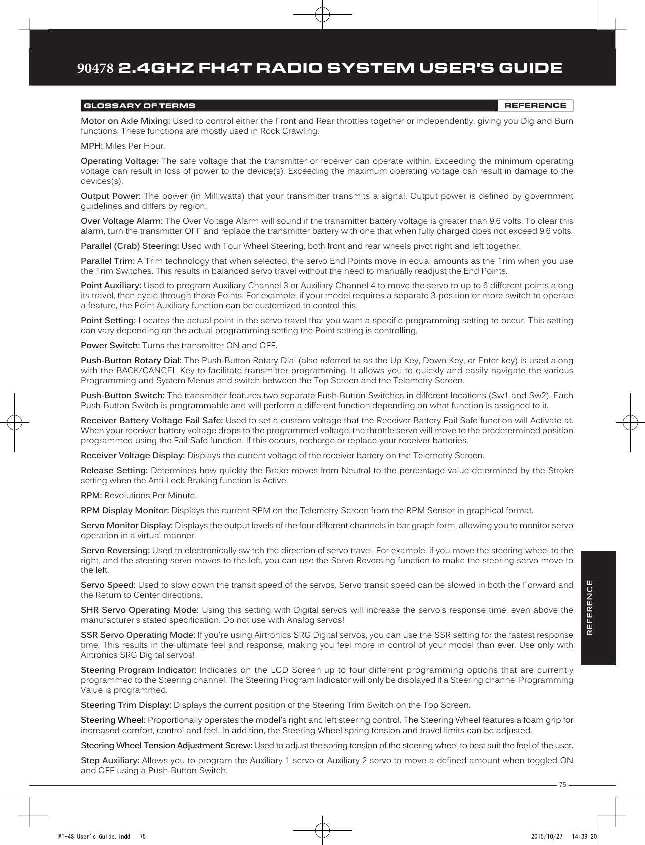 75TRTRTR90478 2.4GHZ FH4T RADIO SYSTEM USER&apos;S GUIDEGLOSSARY OF TERMS REFERENCEMotor on Axle Mixing: Used to control either the Front and Rear throttles together or independently, giving you Dig and Burn functions. These functions are mostly used in Rock Crawling.MPH: Miles Per Hour.Operating Voltage: The safe voltage that the transmitter or receiver can operate within. Exceeding the minimum operating voltage can result in loss of power to the device(s). Exceeding    the maximum operating voltage can result in damage to the devices(s).Output Power: The power (in Milliwatts)  that your transmitter transmits  a signal. Output power  is defined by government guidelines and differs by region. Over Voltage Alarm: The Over Voltage Alarm will sound if the transmitter battery voltage is greater than 9.6 volts. To clear this alarm, turn the transmitter OFF and replace the transmitter battery with one that when fully charged does not exceed 9.6 volts.Parallel (Crab) Steering: Used with Four Wheel Steering, both front and rear wheels pivot right and left together.Parallel Trim: A Trim technology that when selected, the servo End Points move in equal amounts as the Trim when you use the Trim Switches. This results in balanced servo travel without the need to manually readjust the End Points. Point Auxiliary: Used to program Auxiliary Channel 3 or Auxiliary Channel 4 to move the servo to up to 6 different points along its travel, then cycle through those Points. For example, if your model requires a separate 3-position or more switch to operate a feature, the Point Auxiliary function can be customized to control this.Point Setting: Locates the actual point in the servo travel that you want a specific programming setting to occur. This setting can vary depending on the     actual programming setting the Point setting is controlling.Power Switch: Turns the transmitter ON and OFF.Push-Button Rotary Dial: The Push-Button Rotary Dial (also referred to as the Up Key, Down Key, or Enter key) is used along with the BACK/CANCEL Key to facilitate transmitter programming. It allows you to quickly and easily navigate the various Programming and System Menus and switch between the Top Screen and the Telemetry Screen.Push-Button Switch: The transmitter features two separate Push-Button Switches in different locations (Sw1 and Sw2). Each Push-Button Switch is programmable and will perform a different function depending on what function is assigned to it.Receiver Battery Voltage Fail Safe: Used to set a custom voltage that the Receiver Battery Fail Safe function will Activate at. When your receiver battery voltage drops to the programmed voltage, the throttle servo will move to the predetermined position programmed using the Fail Safe function. If this occurs, recharge or replace your receiver batteries.Receiver Voltage Display: Displays the current voltage of the receiver battery on the Telemetry Screen.Release Setting: Determines how quickly the Brake moves from Neutral to the percentage value determined by the Stroke setting when the Anti-Lock Braking function is Active.RPM: Revolutions Per Minute.RPM Display Monitor:     Displays the current RPM on the Telemetry Screen from the RPM Sensor in graphical format.Servo Monitor Display: Displays the output levels of the four different channels in bar graph form, allowing you to monitor servo operation in a virtual manner. Servo Reversing: Used to electronically switch the direction of servo travel. For example, if you move the steering wheel to the right, and the steering servo moves to the left, you can use the Servo Reversing function to make the steering servo move to the left. Servo Speed: Used to slow down the transit speed of the servos. Servo transit speed can be slowed in both the Forward and the    Return to Center directions.SHR Servo Operating Mode: Using this setting with Digital servos will increase the servo&apos;s response time, even above the manufacturer&apos;s stated specification. Do not use with Analog servos!SSR Servo Operating Mode: If you&apos;re using Airtronics SRG Digital servos, you can use the SSR setting for the fastest response time. This results in the ultimate feel and response, making you feel more in control of your model than ever. Use only with Airtronics SRG Digital servos!Steering Program Indicator: Indicates on  the LCD  Screen  up to  four different  programming  options that  are currently programmed to the Steering channel. The Steering Program Indicator will only be displayed if a Steering channel Programming Value is programmed.Steering Trim Display: Displays the current position of the Steering Trim Switch on the Top Screen.Steering Wheel: Proportionally operates the model&apos;s right and left steering control. The  Steering Wheel features a foam grip for increased comfort, control and feel. In addition, the Steering Wheel spring tension and travel limits can be adjusted.Steering Wheel Tension Adjustment Screw: Used to adjust the spring tension of the steering wheel to best suit the feel of the user.Step Auxiliary: Allows you to program the Auxiliary 1 servo or Auxiliary 2 servo to move a defined amount when toggled ON and OFF using a Push-Button Switch.REFERENCEMT-4S User&apos;s Guide.indd   75 2015/10/27   14:39:20