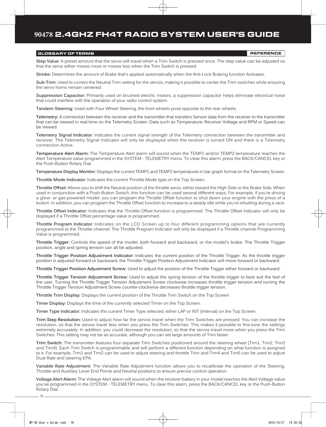 7690478 2.4GHZ FH4T RADIO SYSTEM USER&apos;S GUIDETRTRTRStep Value: A preset amount that the servo will travel when a Trim Switch is pressed once. The step value can be adjusted so that the servo either moves more or moves less when the Trim Switch is pressed.Stroke: Determines the amount of Brake that&apos;s applied automatically when the Anti-Lock Braking function Activates. Sub-Trim: Used to correct the Neutral             Trim setting for the servos, making it possible to center the Trim switches while ensuring the servo horns remain centered.  Suppression Capacitor: Primarily used on brushed electric motors, a suppression capacitor helps eliminate electrical noise that could interfere with the operation of your radio control system.Tandem Steering: Used with Four Wheel Steering, the front wheels pivot opposite to the rear wheels.Telemetry: A connection between the receiver and the transmitter that transfers Sensor data from the receiver to the transmitter that can be viewed in real-time on the Telemetry Screen. Data such as Temperature, Receiver Voltage and RPM or Speed can be viewed.Telemetry Signal Indicator: Indicates the current signal strength of the Telemetry connection between the transmitter and receiver. The Telemetry Signal Indicator will only be displayed when the receiver is turned ON and there is a Telemetry connection Active.Temperature Alert Alarm: The Temperature Alert alarm will sound when the TEMP1 and/or TEMP2 temperature reaches the Alert Temperature value programmed in the SYSTEM - TELEMETRY menu. To clear this alarm, press the BACK/CANCEL key or the Push-Button Rotary Dial.Temperature Display Monitor: Displays the current TEMP1 and TEMP2 temperatures in bar graph format on the Telemetry Screen.Throttle Mode Indicator: Indicates the current Throttle Mode type on the Top Screen.Throttle Offset: Allows you to shift the Neutral position of the throttle servo, either toward the High Side or the Brake Side. When used in conjunction with a Push-Button Switch, this function can be used several different ways. For example, if you&apos;re driving a glow- or gas-powered model, you           can program the Throttle Offset function to shut down your engine with the press of a button. In addition, you can program the Throttle Offset function to increase to a steady idle while you&apos;re refueling during a race.Throttle Offset Indicator: Indicates that the Throttle Offset function is programmed. The Throttle Offset Indicator will only be displayed if a Throttle Offset percentage value is programmed.Throttle Program Indicator: Indicates  on  the  LCD  Screen  up  to  four  different  programming  options  that  are  currently programmed to the Throttle channel. The Throttle Program Indicator will only be displayed if a Throttle channel Programming Value is programmed. Throttle Trigger: Controls the speed of the model, both forward and backward, or the model&apos;s brake. The Throttle Trigger position, angle and spring tension can all be adjusted.Throttle Trigger Position Adjustment Indicator: Indicates the current position of the Throttle Trigger. As the throttle trigger position is adjusted forward or backward, the Throttle Trigger Position Adjustment Indicator will move forward or backward.Throttle Trigger Position Adjustment Screw: Used to adjust the position of the Throttle Trigger either forward or backward.Throttle Trigger Tension Adjustment Screw: Used to adjust the spring tension of the throttle trigger to best suit the feel of the user. Turning the Throttle Trigger Tension Adjustment Screw clockwise increases throttle trigger tension and turning the Throttle Trigger Tension Adjustment Screw counter-clockwise decreases throttle trigger tension.    Throttle Trim Display: Displays the current position of the Throttle Trim Switch on the Top Screen.Timer Display: Displays the time of the currently selected Timer on the Top Screen.Timer Type Indicator: Indicates the current Timer Type selected, either LAP or INT (Interval) on the Top Screen.Trim Step Resolution: Used to adjust how far the servos travel when the Trim Switches are pressed. You can increase the resolution, so that the servos travel less when you press the Trim Switches. This makes it possible to fine-tune the settings extremely accurately. In addition, you could decrease the resolution, so that the servos travel more when you press the Trim  Switches. This setting may not be as accurate, although you can set large amounts of Trim faster.Trim Switch: The transmitter features four separate Trim Switches positioned around the steering wheel (Trm1, Trm2, Trm3 and Trm4). Each Trim Switch is programmable and will perform a different function depending on what function is assigned to it. For example, Trm1 and Trm2 can be used to adjust steering and throttle Trim and Trm4 and Trm5 can be used to adjust Dual Rate and steering EPA.Variable Rate Adjustment: The Variable Rate Adjustment function allows you to recalibrate the operation of the Steering, Throttle and Auxiliary Lever End Points     and Neutral positions to ensure precise control operation. Voltage Alert Alarm: The Voltage Alert alarm will sound when the receiver battery in your model reaches the Alert Voltage value you&apos;ve programmed in the SYSTEM - TELEMETRY menu. To clear this alarm, press the BACK/CANCEL key or the Push-Button Rotary Dial.GLOSSARY OF TERMS REFERENCEMT-4S User&apos;s Guide.indd   76 2015/10/27   14:39:20
