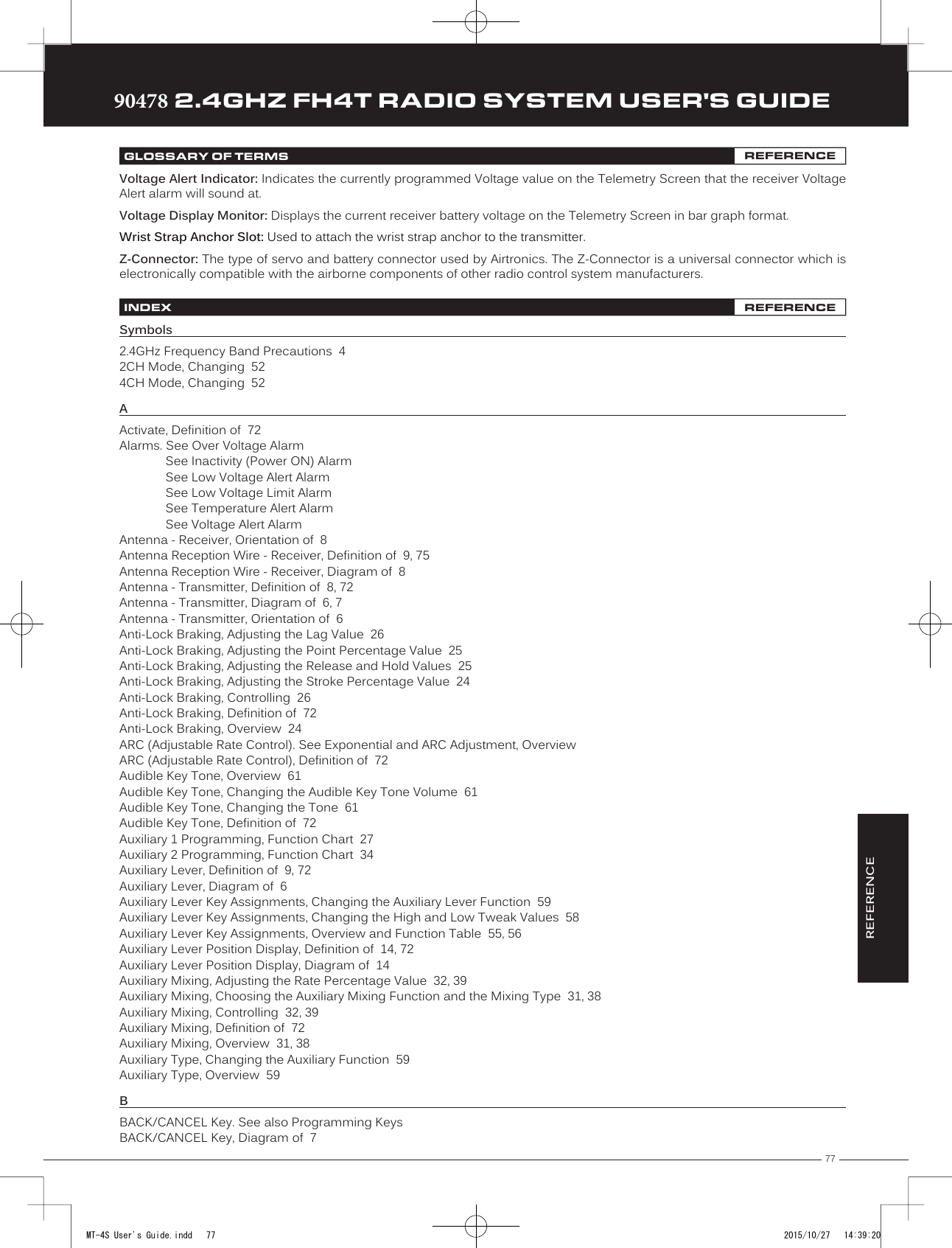 77TRTRTR90478 2.4GHZ FH4T RADIO SYSTEM USER&apos;S GUIDEREFERENCEGLOSSARY OF TERMS REFERENCEVoltage Alert Indicator: Indicates the currently programmed Voltage value on the Telemetry Screen that the receiver Voltage Alert alarm will sound at. Voltage Display Monitor: Displays the current receiver battery voltage on the Telemetry Screen in bar graph format.Wrist Strap Anchor Slot: Used to attach the wrist strap anchor to the transmitter.Z-Connector: The type of servo and battery connector used by Airtronics. The Z-Connector is a universal connector which is electronically compatible with the airborne components of other radio control system manufacturers.INDEX REFERENCESymbols2.4GHz Frequency Band Precautions  42CH Mode, Changing  524CH Mode, Changing  52AActivate, Definition of  72Alarms. See Over Voltage AlarmSee Inactivity (Power ON) AlarmSee Low Voltage Alert AlarmSee Low Voltage Limit AlarmSee Temperature Alert AlarmSee Voltage Alert AlarmAntenna - Receiver, Orientation of  8Antenna Reception Wire - Receiver, Definition of  9, 75Antenna Reception Wire - Receiver, Diagram of  8Antenna - Transmitter, Definition of  8, 72Antenna - Transmitter, Diagram of  6, 7Antenna - Transmitter, Orientation of  6Anti-Lock Braking, Adjusting the Lag Value  26Anti-Lock Braking, Adjusting the Point Percentage Value  25Anti-Lock Braking, Adjusting the Release and Hold Values  25Anti-Lock Braking, Adjusting the Stroke Percentage Value  24Anti-Lock Braking, Controlling  26Anti-Lock Braking, Definition of  72Anti-Lock Braking, Overview  24ARC (Adjustable Rate Control). See Exponential and ARC Adjustment, OverviewARC (Adjustable Rate Control), Definition of  72Audible Key Tone, Overview  61Audible Key Tone, Changing the Audible Key Tone Volume  61Audible Key Tone, Changing the Tone  61Audible Key Tone, Definition of  72Auxiliary 1 Programming, Function Chart  27Auxiliary 2 Programming, Function Chart  34Auxiliary Lever, Definition of  9, 72Auxiliary Lever, Diagram of  6Auxiliary Lever Key Assignments, Changing the Auxiliary Lever Function  59Auxiliary Lever Key Assignments, Changing the High and Low Tweak Values  58Auxiliary Lever Key Assignments, Overview and Function Table  55, 56Auxiliary Lever Position Display, Definition of  14, 72Auxiliary Lever Position Display, Diagram of  14Auxiliary Mixing, Adjusting the Rate Percentage Value  32, 39Auxiliary Mixing, Choosing the Auxiliary Mixing Function and the Mixing Type  31, 38Auxiliary Mixing, Controlling  32, 39Auxiliary Mixing, Definition of  72Auxiliary Mixing, Overview  31, 38Auxiliary Type, Changing the Auxiliary Function  59Auxiliary Type, Overview  59BBACK/CANCEL Key. See also Programming KeysBACK/CANCEL Key, Diagram of  7MT-4S User&apos;s Guide.indd   77 2015/10/27   14:39:20