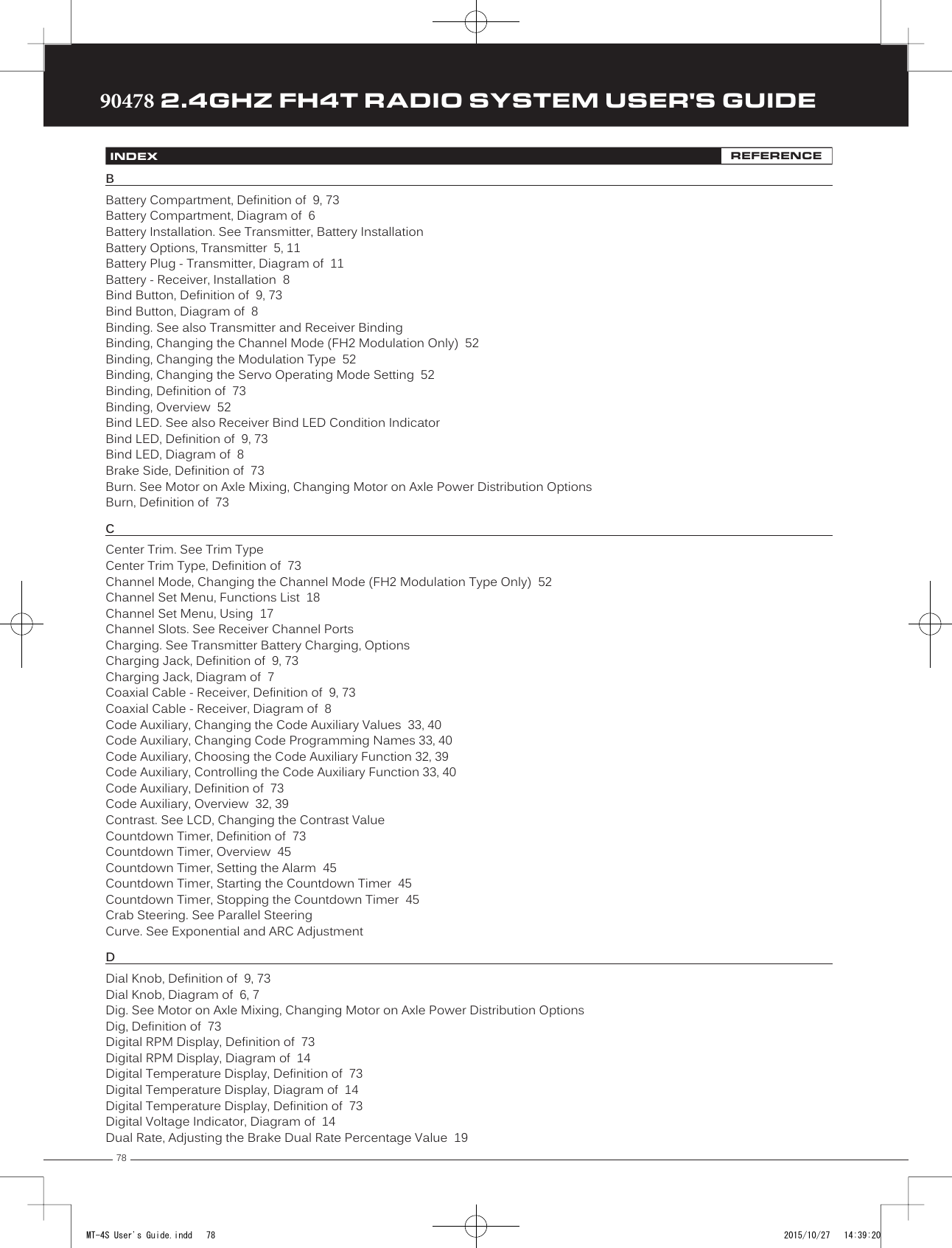 7890478 2.4GHZ FH4T RADIO SYSTEM USER&apos;S GUIDETRTRTRINDEX REFERENCEBBattery Compartment, Definition of  9, 73Battery Compartment, Diagram of  6Battery Installation. See Transmitter, Battery InstallationBattery Options, Transmitter  5, 11Battery Plug - Transmitter, Diagram of  11Battery - Receiver, Installation  8Bind Button, Definition of  9, 73Bind Button, Diagram of  8Binding. See also Transmitter and Receiver BindingBinding, Changing the Channel Mode (FH2 Modulation Only)  52Binding, Changing the Modulation Type  52Binding, Changing the Servo Operating Mode Setting  52Binding, Definition of  73Binding, Overview  52Bind LED. See also Receiver Bind LED Condition IndicatorBind LED, Definition of  9, 73Bind LED, Diagram of  8Brake Side, Definition of  73Burn. See Motor on Axle Mixing, Changing Motor on Axle Power Distribution OptionsBurn, Definition of  73CCenter Trim. See Trim TypeCenter Trim Type, Definition of  73Channel Mode, Changing the Channel Mode (FH2 Modulation Type Only)  52Channel Set Menu, Functions List  18Channel Set Menu, Using  17Channel Slots. See Receiver Channel PortsCharging. See Transmitter Battery Charging, OptionsCharging Jack, Definition of  9, 73Charging Jack, Diagram of  7Coaxial Cable - Receiver, Definition of  9, 73Coaxial Cable - Receiver, Diagram of  8Code Auxiliary, Changing the Code Auxiliary Values  33, 40Code Auxiliary, Changing Code Programming Names 33, 40Code Auxiliary, Choosing the Code Auxiliary Function 32, 39Code Auxiliary, Controlling the Code Auxiliary Function 33, 40Code Auxiliary, Definition of  73Code Auxiliary, Overview  32, 39Contrast. See LCD, Changing the Contrast ValueCountdown Timer, Definition of  73Countdown Timer, Overview  45Countdown Timer, Setting the Alarm  45Countdown Timer, Starting the Countdown Timer  45Countdown Timer, Stopping the Countdown Timer  45Crab Steering. See Parallel SteeringCurve. See Exponential and ARC AdjustmentDDial Knob, Definition of  9, 73Dial Knob, Diagram of  6, 7Dig. See Motor on Axle Mixing, Changing Motor on Axle Power Distribution OptionsDig, Definition of  73Digital RPM Display, Definition of  73Digital RPM Display, Diagram of  14Digital Temperature Display, Definition of  73Digital Temperature Display, Diagram of  14Digital Temperature Display, Definition of  73Digital Voltage Indicator, Diagram of  14Dual Rate, Adjusting the Brake Dual Rate Percentage Value  19MT-4S User&apos;s Guide.indd   78 2015/10/27   14:39:20