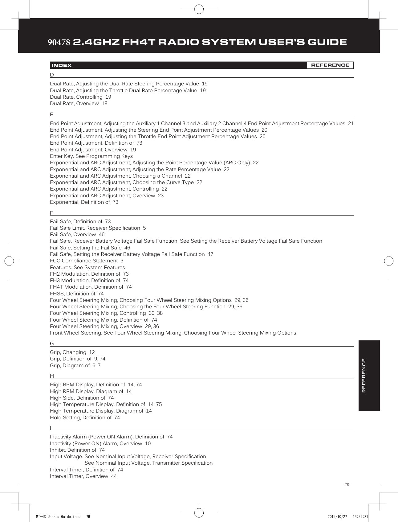 79TRTRTR90478 2.4GHZ FH4T RADIO SYSTEM USER&apos;S GUIDEINDEX REFERENCEDDual Rate, Adjusting the Dual Rate Steering Percentage Value  19 Dual Rate, Adjusting the Throttle Dual Rate Percentage Value  19 Dual Rate, Controlling  19Dual Rate, Overview  18EEnd Point Adjustment, Adjusting the Auxiliary 1 Channel 3 and Auxiliary 2 Channel 4 End Point Adjustment Percentage Values  21End Point Adjustment, Adjusting the Steering End Point Adjustment Percentage Values  20End Point Adjustment, Adjusting the Throttle End Point Adjustment Percentage Values  20End Point Adjustment, Definition of  73End Point Adjustment, Overview  19Enter Key. See Programming KeysExponential and ARC Adjustment, Adjusting the Point Percentage Value (ARC Only)  22Exponential and ARC Adjustment, Adjusting the Rate Percentage Value  22Exponential and ARC Adjustment, Choosing a Channel  22Exponential and ARC Adjustment, Choosing the Curve Type  22Exponential and ARC Adjustment, Controlling  22Exponential and ARC Adjustment, Overview  23Exponential, Definition of  73FFail Safe, Definition of  73Fail Safe Limit, Receiver Specification  5Fail Safe, Overview  46Fail Safe, Receiver Battery Voltage Fail Safe Function. See Setting the Receiver Battery Voltage Fail Safe FunctionFail Safe, Setting the Fail Safe  46Fail Safe, Setting the Receiver Battery Voltage Fail Safe Function  47FCC Compliance Statement  3Features. See System FeaturesFH2 Modulation, Definition of  73FH3 Modulation, Definition of  74FH4T Modulation, Definition of  74FHSS, Definition of  74Four Wheel Steering Mixing, Choosing Four Wheel Steering Mixing Options  29, 36Four Wheel Steering Mixing, Choosing the Four Wheel Steering Function  29, 36Four Wheel Steering Mixing, Controlling  30, 38Four Wheel Steering Mixing, Definition of  74Four Wheel Steering Mixing, Overview  29, 36Front Wheel Steering. See Four Wheel Steering Mixing, Choosing Four Wheel Steering Mixing OptionsGGrip, Changing  12Grip, Definition of  9, 74Grip, Diagram of  6, 7HHigh RPM Display, Definition of  14, 74High RPM Display, Diagram of  14High Side, Definition of  74High Temperature Display, Definition of  14, 75High Temperature Display, Diagram of  14Hold Setting, Definition of  74IInactivity Alarm (Power ON Alarm), Definition of  74Inactivity (Power ON) Alarm, Overview  10Inhibit, Definition of  74Input Voltage. See Nominal Input Voltage, Receiver SpecificationSee Nominal Input Voltage, Transmitter SpecificationInterval Timer, Definition of  74Interval Timer, Overview  44REFERENCEMT-4S User&apos;s Guide.indd   79 2015/10/27   14:39:21