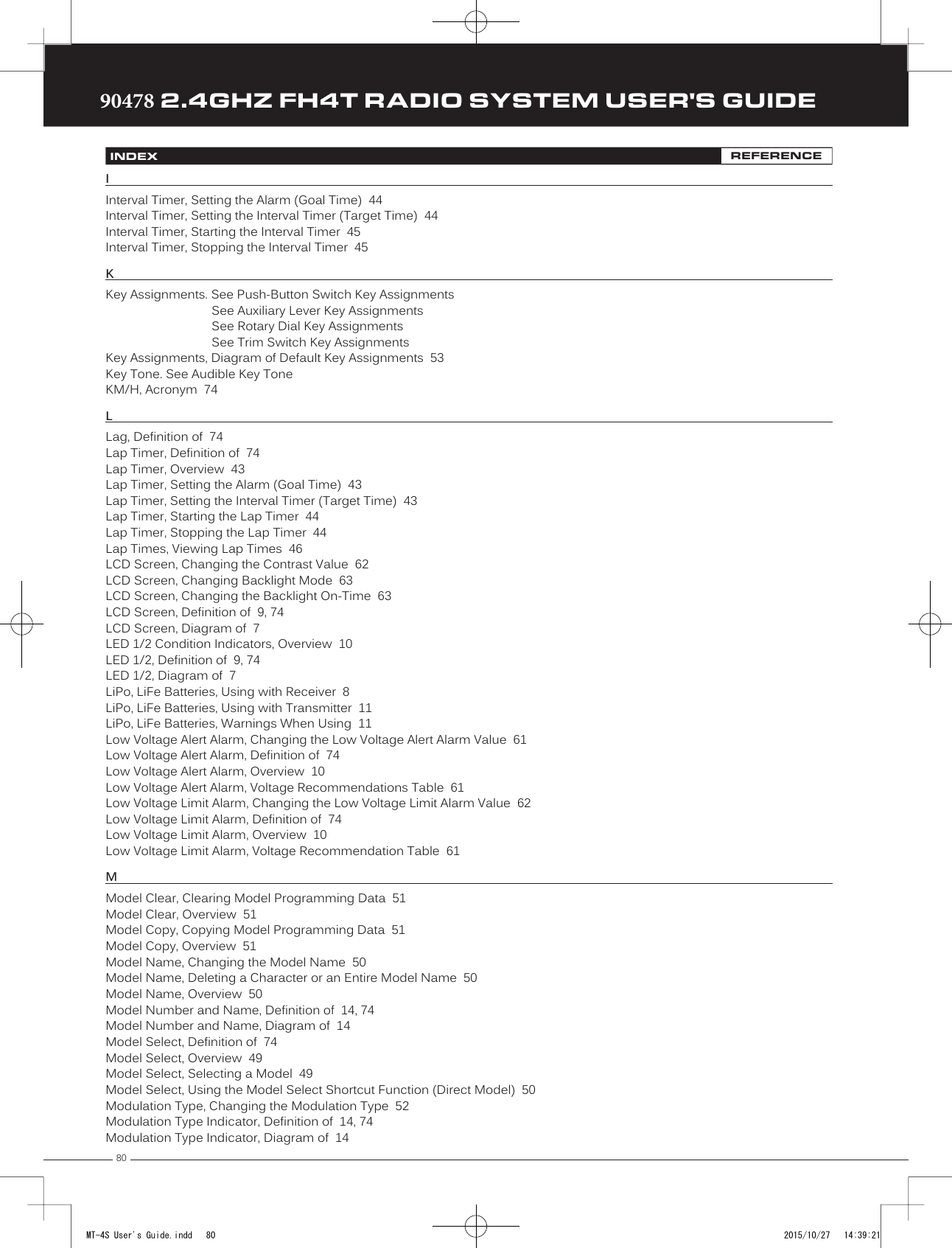 8090478 2.4GHZ FH4T RADIO SYSTEM USER&apos;S GUIDETRTRTRIInterval Timer, Setting the Alarm (Goal Time)  44Interval Timer, Setting the Interval Timer (Target Time)  44 Interval Timer, Starting the Interval Timer  45Interval Timer, Stopping the Interval Timer  45KKey Assignments. See Push-Button Switch Key AssignmentsSee Auxiliary Lever Key AssignmentsSee Rotary Dial Key AssignmentsSee Trim Switch Key AssignmentsKey Assignments, Diagram of Default Key Assignments  53Key Tone. See Audible Key ToneKM/H, Acronym  74LLag, Definition of  74Lap Timer, Definition of  74Lap Timer, Overview  43Lap Timer, Setting the Alarm (Goal Time)  43Lap Timer, Setting the Interval Timer (Target Time)  43Lap Timer, Starting the Lap Timer  44Lap Timer, Stopping the Lap Timer  44Lap Times, Viewing Lap Times  46LCD Screen, Changing the Contrast Value  62LCD Screen, Changing Backlight Mode  63LCD Screen, Changing the Backlight On-Time  63LCD Screen, Definition of  9, 74LCD Screen, Diagram of  7LED 1/2 Condition Indicators, Overview  10LED 1/2, Definition of  9, 74LED 1/2, Diagram of  7LiPo, LiFe Batteries, Using with Receiver  8LiPo, LiFe Batteries, Using with Transmitter  11LiPo, LiFe Batteries, Warnings When Using  11Low Voltage Alert Alarm, Changing the Low Voltage Alert Alarm Value  61Low Voltage Alert Alarm, Definition of  74Low Voltage Alert Alarm, Overview  10Low Voltage Alert Alarm, Voltage Recommendations Table  61Low Voltage Limit Alarm, Changing the Low Voltage Limit Alarm Value  62Low Voltage Limit Alarm, Definition of  74Low Voltage Limit Alarm, Overview  10Low Voltage Limit Alarm, Voltage Recommendation Table  61MModel Clear, Clearing Model Programming Data  51Model Clear, Overview  51Model Copy, Copying Model Programming Data  51Model Copy, Overview  51Model Name, Changing the Model Name  50Model Name, Deleting a Character or an Entire Model Name  50Model Name, Overview  50Model Number and Name, Definition of  14, 74Model Number and Name, Diagram of  14Model Select, Definition of  74Model Select, Overview  49Model Select, Selecting a Model  49Model Select, Using the Model Select Shortcut Function (Direct Model)  50Modulation Type, Changing the Modulation Type  52Modulation Type Indicator, Definition of  14, 74Modulation Type Indicator, Diagram of  14INDEX REFERENCEMT-4S User&apos;s Guide.indd   80 2015/10/27   14:39:21
