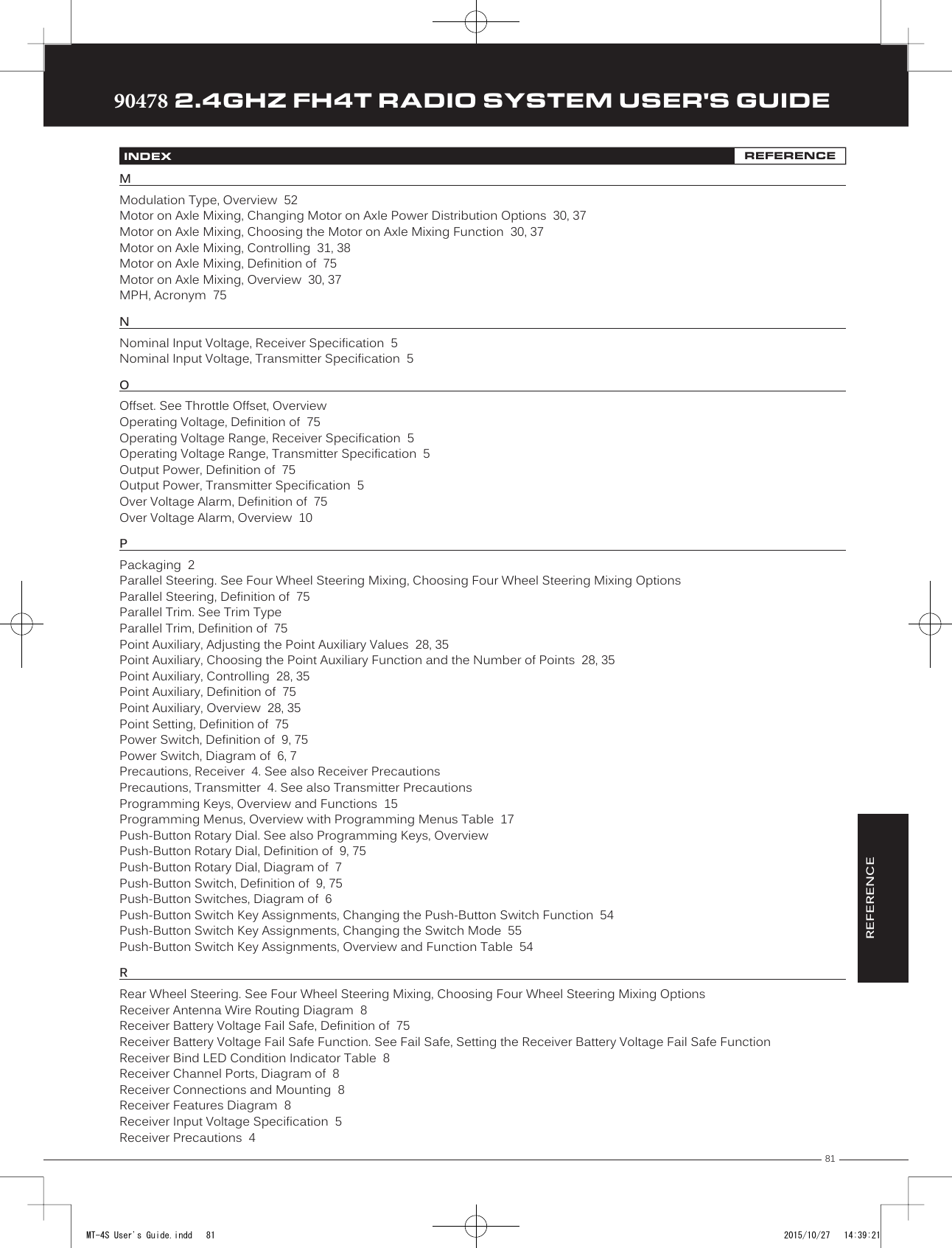 81TRTRTR90478 2.4GHZ FH4T RADIO SYSTEM USER&apos;S GUIDEREFERENCEINDEX REFERENCEMModulation Type, Overview  52Motor on Axle Mixing, Changing Motor on Axle Power Distribution Options  30, 37Motor on Axle Mixing, Choosing the Motor on Axle Mixing Function  30, 37Motor on Axle Mixing, Controlling  31, 38Motor on Axle Mixing, Definition of  75Motor on Axle Mixing, Overview  30, 37MPH, Acronym  75N Nominal Input Voltage, Receiver Specification  5Nominal Input Voltage, Transmitter Specification  5OOffset. See Throttle Offset, OverviewOperating Voltage, Definition of  75Operating Voltage Range, Receiver Specification  5Operating Voltage Range, Transmitter Specification  5Output Power, Definition of  75Output Power, Transmitter Specification  5Over Voltage Alarm, Definition of  75Over Voltage Alarm, Overview  10PPackaging  2Parallel Steering. See Four Wheel Steering Mixing, Choosing Four Wheel Steering Mixing OptionsParallel Steering, Definition of  75Parallel Trim. See Trim TypeParallel Trim, Definition of  75Point Auxiliary, Adjusting the Point Auxiliary Values  28, 35Point Auxiliary, Choosing the Point Auxiliary Function and the Number of Points  28, 35Point Auxiliary, Controlling  28, 35Point Auxiliary, Definition of  75Point Auxiliary, Overview  28, 35Point Setting, Definition of  75Power Switch, Definition of  9, 75Power Switch, Diagram of  6, 7Precautions, Receiver  4. See also Receiver PrecautionsPrecautions, Transmitter  4. See also Transmitter PrecautionsProgramming Keys, Overview and Functions  15Programming Menus, Overview with Programming Menus Table  17Push-Button Rotary Dial. See also Programming Keys, OverviewPush-Button Rotary Dial, Definition of  9, 75Push-Button Rotary Dial, Diagram of  7Push-Button Switch, Definition of  9, 75Push-Button Switches, Diagram of  6Push-Button Switch Key Assignments, Changing the Push-Button Switch Function  54Push-Button Switch Key Assignments, Changing the Switch Mode  55Push-Button Switch Key Assignments, Overview and Function Table  54RRear Wheel Steering. See Four Wheel Steering Mixing, Choosing Four Wheel Steering Mixing OptionsReceiver Antenna Wire Routing Diagram  8Receiver Battery Voltage Fail Safe, Definition of  75Receiver Battery Voltage Fail Safe Function. See Fail Safe, Setting the Receiver Battery Voltage Fail Safe FunctionReceiver Bind LED Condition Indicator Table  8Receiver Channel Ports, Diagram of  8Receiver Connections and Mounting  8Receiver Features Diagram  8Receiver Input Voltage Specification  5Receiver Precautions  4MT-4S User&apos;s Guide.indd   81 2015/10/27   14:39:21