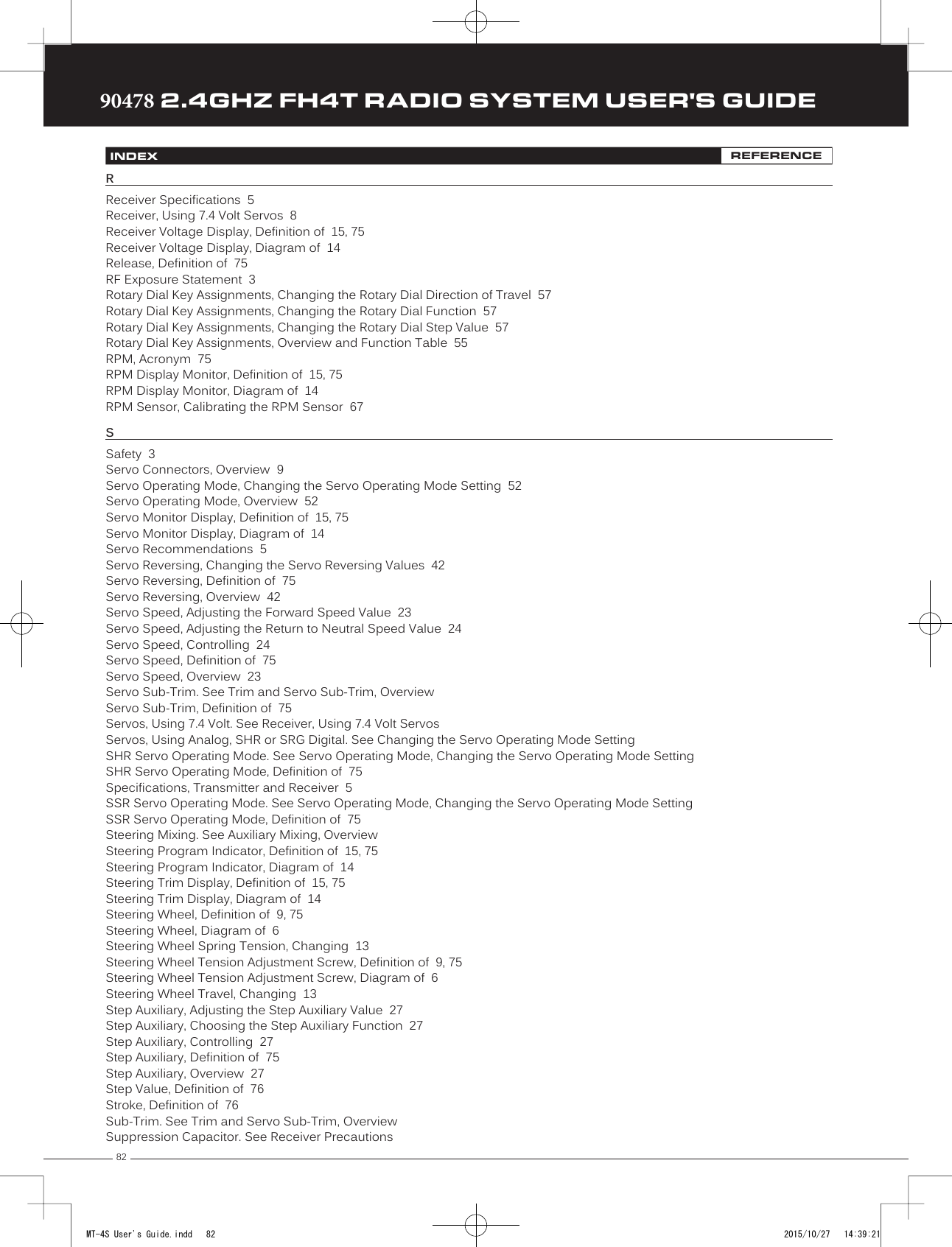 8290478 2.4GHZ FH4T RADIO SYSTEM USER&apos;S GUIDETRTRTRINDEX REFERENCERReceiver Specifications  5Receiver, Using 7.4 Volt Servos  8Receiver Voltage Display, Definition of  15, 75Receiver Voltage Display, Diagram of  14Release, Definition of  75RF Exposure Statement  3Rotary Dial Key Assignments, Changing the Rotary Dial Direction of Travel  57Rotary Dial Key Assignments, Changing the Rotary Dial Function  57Rotary Dial Key Assignments, Changing the Rotary Dial Step Value  57Rotary Dial Key Assignments, Overview and Function Table  55RPM, Acronym  75RPM Display Monitor, Definition of  15, 75RPM Display Monitor, Diagram of  14RPM Sensor, Calibrating the RPM Sensor  67SSafety  3Servo Connectors, Overview  9Servo Operating Mode, Changing the Servo Operating Mode Setting  52Servo Operating Mode, Overview  52Servo Monitor Display, Definition of  15, 75Servo Monitor Display, Diagram of  14Servo Recommendations  5Servo Reversing, Changing the Servo Reversing Values  42Servo Reversing, Definition of  75Servo Reversing, Overview  42Servo Speed, Adjusting the Forward Speed Value  23Servo Speed, Adjusting the Return to Neutral Speed Value  24Servo Speed, Controlling  24Servo Speed, Definition of  75Servo Speed, Overview  23Servo Sub-Trim. See Trim and Servo Sub-Trim, OverviewServo Sub-Trim, Definition of  75Servos, Using 7.4 Volt. See Receiver, Using 7.4 Volt ServosServos, Using Analog, SHR or SRG Digital. See Changing the Servo Operating Mode SettingSHR Servo Operating Mode. See Servo Operating Mode, Changing the Servo Operating Mode SettingSHR Servo Operating Mode, Definition of  75Specifications, Transmitter and Receiver  5SSR Servo Operating Mode. See Servo Operating Mode, Changing the Servo Operating Mode SettingSSR Servo Operating Mode, Definition of  75Steering Mixing. See Auxiliary Mixing, OverviewSteering Program Indicator, Definition of  15, 75Steering Program Indicator, Diagram of  14Steering Trim Display, Definition of  15, 75Steering Trim Display, Diagram of  14Steering Wheel, Definition of  9, 75Steering Wheel, Diagram of  6Steering Wheel Spring Tension, Changing  13Steering Wheel Tension Adjustment Screw, Definition of  9, 75Steering Wheel Tension Adjustment Screw, Diagram of  6Steering Wheel Travel, Changing  13Step Auxiliary, Adjusting the Step Auxiliary Value  27Step Auxiliary, Choosing the Step Auxiliary Function  27Step Auxiliary, Controlling  27Step Auxiliary, Definition of  75Step Auxiliary, Overview  27Step Value, Definition of  76Stroke, Definition of  76Sub-Trim. See Trim and Servo Sub-Trim, OverviewSuppression Capacitor. See Receiver PrecautionsMT-4S User&apos;s Guide.indd   82 2015/10/27   14:39:21