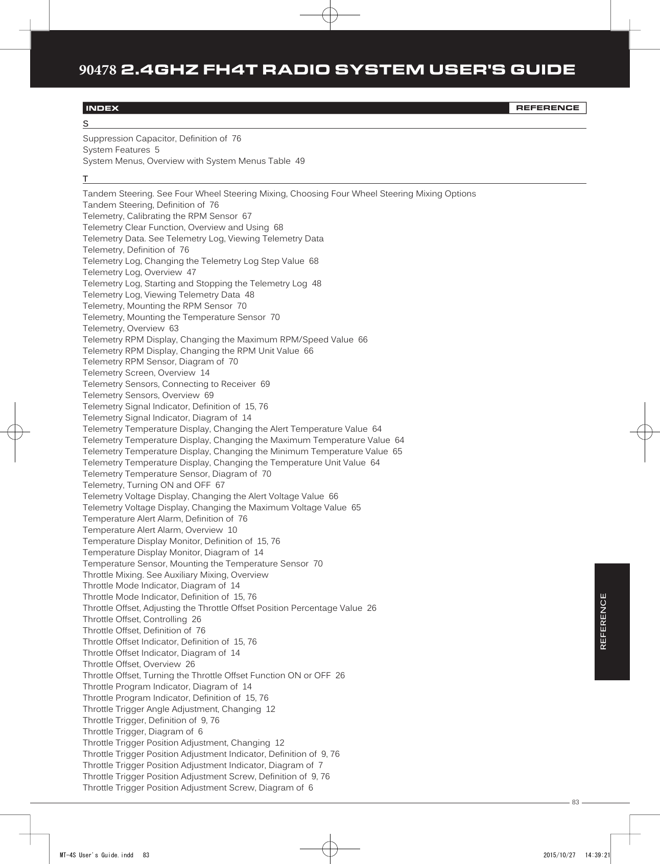 83TRTRTR90478 2.4GHZ FH4T RADIO SYSTEM USER&apos;S GUIDEREFERENCEINDEX REFERENCESSuppression Capacitor, Definition of  76System Features  5System Menus, Overview with System Menus Table  49TTandem Steering. See Four Wheel Steering Mixing, Choosing Four Wheel Steering Mixing OptionsTandem Steering, Definition of  76Telemetry, Calibrating the RPM Sensor  67Telemetry Clear Function, Overview and Using  68Telemetry Data. See Telemetry Log, Viewing Telemetry DataTelemetry, Definition of  76Telemetry Log, Changing the Telemetry Log Step Value  68Telemetry Log, Overview  47Telemetry Log, Starting and Stopping the Telemetry Log  48Telemetry Log, Viewing Telemetry Data  48Telemetry, Mounting the RPM Sensor  70Telemetry, Mounting the Temperature Sensor  70Telemetry, Overview  63Telemetry RPM Display, Changing the Maximum RPM/Speed Value  66Telemetry RPM Display, Changing the RPM Unit Value  66Telemetry RPM Sensor, Diagram of  70Telemetry Screen, Overview  14Telemetry Sensors, Connecting to Receiver  69Telemetry Sensors, Overview  69Telemetry Signal Indicator, Definition of  15, 76Telemetry Signal Indicator, Diagram of  14Telemetry Temperature Display, Changing the Alert Temperature Value  64Telemetry Temperature Display, Changing the Maximum Temperature Value  64Telemetry Temperature Display, Changing the Minimum Temperature Value  65Telemetry Temperature Display, Changing the Temperature Unit Value  64Telemetry Temperature Sensor, Diagram of  70Telemetry, Turning ON and OFF  67Telemetry Voltage Display, Changing the Alert Voltage Value  66Telemetry Voltage Display, Changing the Maximum Voltage Value  65Temperature Alert Alarm, Definition of  76Temperature Alert Alarm, Overview  10Temperature Display Monitor, Definition of  15, 76Temperature Display Monitor, Diagram of  14Temperature Sensor, Mounting the Temperature Sensor  70Throttle Mixing. See Auxiliary Mixing, OverviewThrottle Mode Indicator, Diagram of  14Throttle Mode Indicator, Definition of  15, 76Throttle Offset, Adjusting the Throttle Offset Position Percentage Value  26Throttle Offset, Controlling  26Throttle Offset, Definition of  76Throttle Offset Indicator, Definition of  15, 76Throttle Offset Indicator, Diagram of  14Throttle Offset, Overview  26Throttle Offset, Turning the Throttle Offset Function ON or OFF  26Throttle Program Indicator, Diagram of  14Throttle Program Indicator, Definition of  15, 76Throttle Trigger Angle Adjustment, Changing  12Throttle Trigger, Definition of  9, 76Throttle Trigger, Diagram of  6Throttle Trigger Position Adjustment, Changing  12Throttle Trigger Position Adjustment Indicator, Definition of  9, 76Throttle Trigger Position Adjustment Indicator, Diagram of  7Throttle Trigger Position Adjustment Screw, Definition of  9, 76Throttle Trigger Position Adjustment Screw, Diagram of  6MT-4S User&apos;s Guide.indd   83 2015/10/27   14:39:21