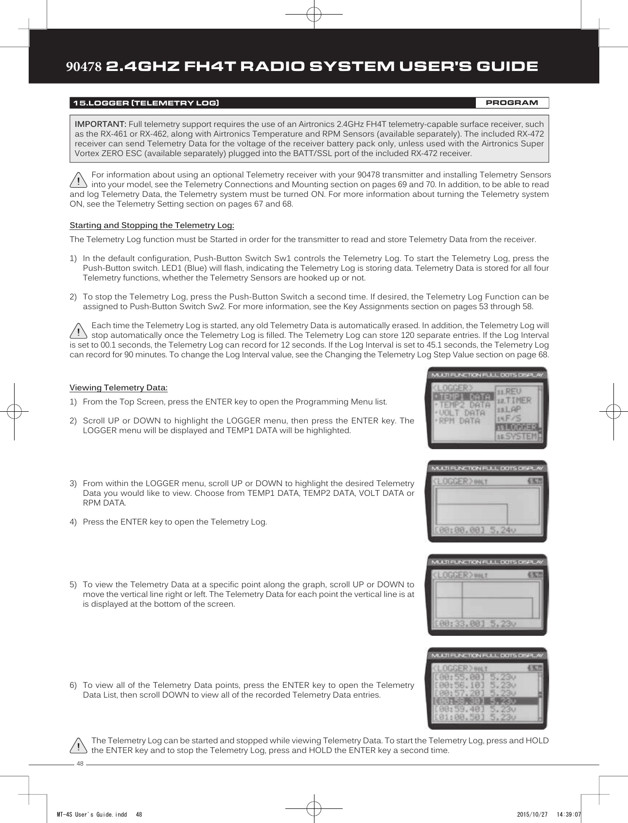 4890478 2.4GHZ FH4T RADIO SYSTEM USER&apos;S GUIDETRTRTRStarting and Stopping the Telemetry Log:The Telemetry Log function must be Started in order for the transmitter to read and store Telemetry Data from the receiver.1) In the default configuration, Push-Button Switch Sw1 controls the Telemetry Log. To start the Telemetry Log, press thePush-Button switch. LED1 (Blue) will flash, indicating the Telemetry Log is storing data. Telemetry Data is stored for all fourTelemetry functions, whether the Telemetry Sensors are hooked up or not.2) To stop the Telemetry Log, press the Push-Button Switch a second time. If desired, the Telemetry Log Function can beassigned to Push-Button Switch Sw2. For more information, see the Key Assignments section on pages 53 through 58.Each time the Telemetry Log is started, any old Telemetry Data is automatically erased. In addition, the Telemetry Log will stop automatically once the Telemetry Log is filled. The Telemetry Log can store 120 separate entries. If the Log Interval is set to 00.1 seconds, the Telemetry Log can record for 12 seconds. If the Log Interval is set to 45.1 seconds, the Telemetry Log can record for 90 minutes. To change the Log Interval value, see the Changing the Telemetry Log Step Value section on page 68.Viewing Telemetry Data:1) From the Top Screen, press the ENTER key to open the Programming Menu list.2) Scroll UP  or DOWN to highlight the LOGGER menu,  then press the ENTER key. TheLOGGER menu will be displayed and TEMP1 DATA will  be highlighted.3) From within the LOGGER menu, scroll UP or DOWN to highlight the desired TelemetryData you would like to view. Choose from TEMP1 DATA, TEMP2 DATA, VOLT DATA orRPM DATA.4) Press the ENTER key to open the Telemetry Log.5) To view the Telemetry Data at a specific point along the graph, scroll UP or DOWN tomove the vertical line right or left. The Telemetry Data for each point the vertical line is at is displayed at the bottom of the screen.6) To view all of the Telemetry Data points, press the ENTER key to open the TelemetryData List, then scroll DOWN to view all of the recorded Telemetry Data entries.The Telemetry Log can be started and stopped while viewing Telemetry Data. To start the Telemetry Log, press and HOLD the ENTER key and to stop the Telemetry Log, press and HOLD the ENTER key a second time.15.LOGGER (TELEMETRY LOG)PROGRAMFor information about using an optional Telemetry receiver with your 90478 transmitter and installing Telemetry Sensors into your model, see the Telemetry Connections and Mounting section on pages 69 and 70. In addition, to be able to read and log Telemetry Data, the Telemetry system must be turned ON. For more information about turning the Telemetry system ON, see the Telemetry Setting section on pages 67 and 68.IMPORTANT: Full telemetry support requires the use of an Airtronics 2.4GHz FH4T telemetry-capable surface receiver, such as the RX-461 or RX-462, along with Airtronics Temperature and RPM Sensors (available separately). The included RX-472 receiver can send Telemetry Data for the voltage of the receiver battery pack only, unless used with the Airtronics Super Vortex ZERO ESC (available separately) plugged into the BATT/SSL port of the included RX-472 receiver.MT-4S User&apos;s Guide.indd   48 2015/10/27   14:39:07