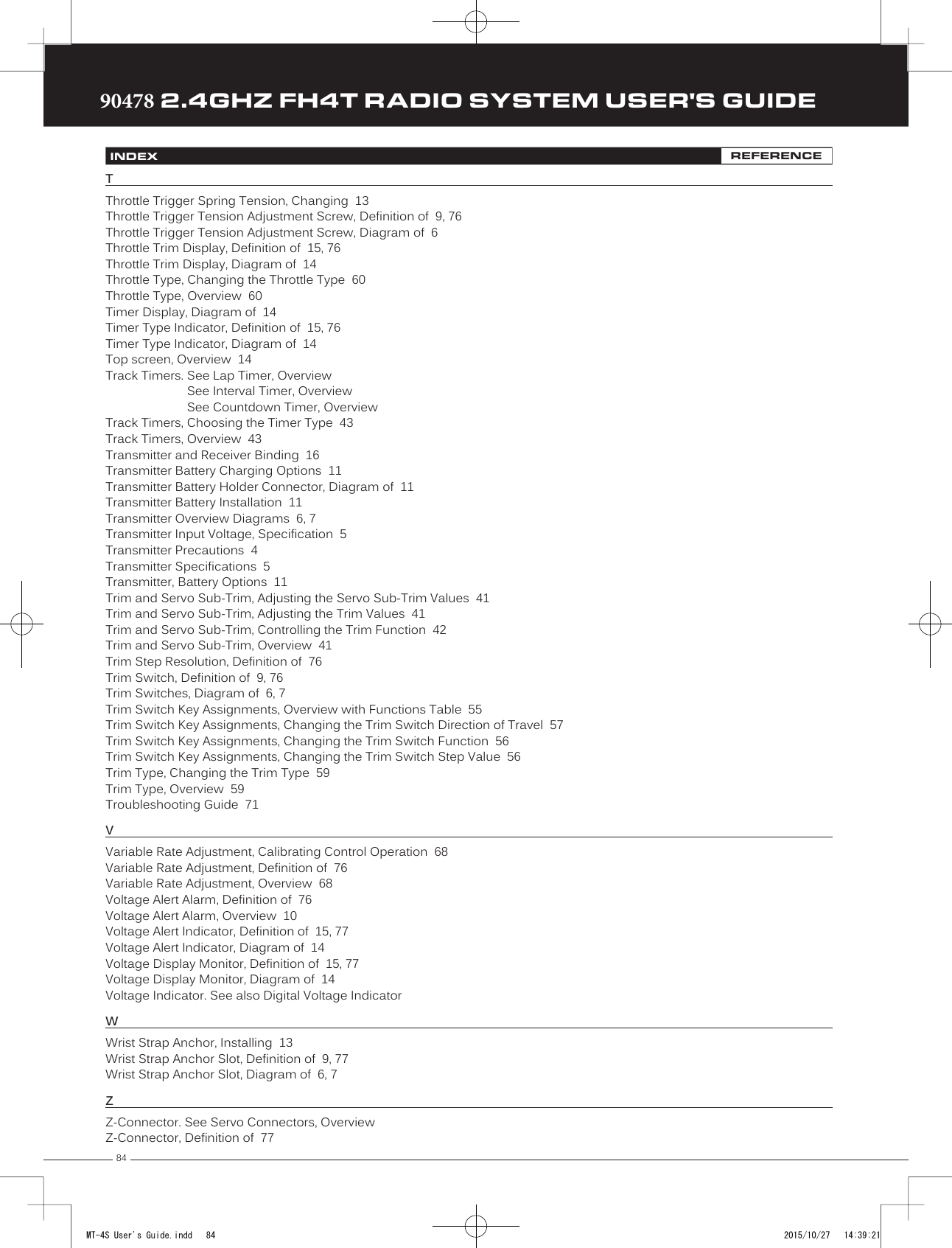 8490478 2.4GHZ FH4T RADIO SYSTEM USER&apos;S GUIDETRTRTRINDEX REFERENCETThrottle Trigger Spring Tension, Changing  13Throttle Trigger Tension Adjustment Screw, Definition of  9, 76Throttle Trigger Tension Adjustment Screw, Diagram of  6 Throttle Trim Display, Definition of  15, 76Throttle Trim Display, Diagram of  14Throttle Type, Changing the Throttle Type  60Throttle Type, Overview  60Timer Display, Diagram of  14Timer Type Indicator, Definition of  15, 76Timer Type Indicator, Diagram of  14Top screen, Overview  14Track Timers. See Lap Timer, OverviewSee Interval Timer, OverviewSee Countdown Timer, OverviewTrack Timers, Choosing the Timer Type  43Track Timers, Overview  43Transmitter and Receiver Binding  16Transmitter Battery Charging Options  11Transmitter Battery Holder Connector, Diagram of  11Transmitter Battery Installation  11Transmitter Overview Diagrams  6, 7Transmitter Input Voltage, Specification  5Transmitter Precautions  4Transmitter Specifications  5Transmitter, Battery Options  11Trim and Servo Sub-Trim, Adjusting the Servo Sub-Trim Values  41Trim and Servo Sub-Trim, Adjusting the Trim Values  41Trim and Servo Sub-Trim, Controlling the Trim Function  42Trim and Servo Sub-Trim, Overview  41Trim Step Resolution, Definition of  76Trim Switch, Definition of  9, 76Trim Switches, Diagram of  6, 7Trim Switch Key Assignments, Overview with Functions Table  55Trim Switch Key Assignments, Changing the Trim Switch Direction of Travel  57Trim Switch Key Assignments, Changing the Trim Switch Function  56Trim Switch Key Assignments, Changing the Trim Switch Step Value  56Trim Type, Changing the Trim Type  59Trim Type, Overview  59Troubleshooting Guide  71VVariable Rate Adjustment, Calibrating Control Operation  68Variable Rate Adjustment, Definition of  76Variable Rate Adjustment, Overview  68Voltage Alert Alarm, Definition of  76Voltage Alert Alarm, Overview  10Voltage Alert Indicator, Definition of  15, 77Voltage Alert Indicator, Diagram of  14Voltage Display Monitor, Definition of  15, 77Voltage Display Monitor, Diagram of  14Voltage Indicator. See also Digital Voltage IndicatorWWrist Strap Anchor, Installing  13Wrist Strap Anchor Slot, Definition of  9, 77Wrist Strap Anchor Slot, Diagram of  6, 7ZZ-Connector. See Servo Connectors, OverviewZ-Connector, Definition of  77MT-4S User&apos;s Guide.indd   84 2015/10/27   14:39:21