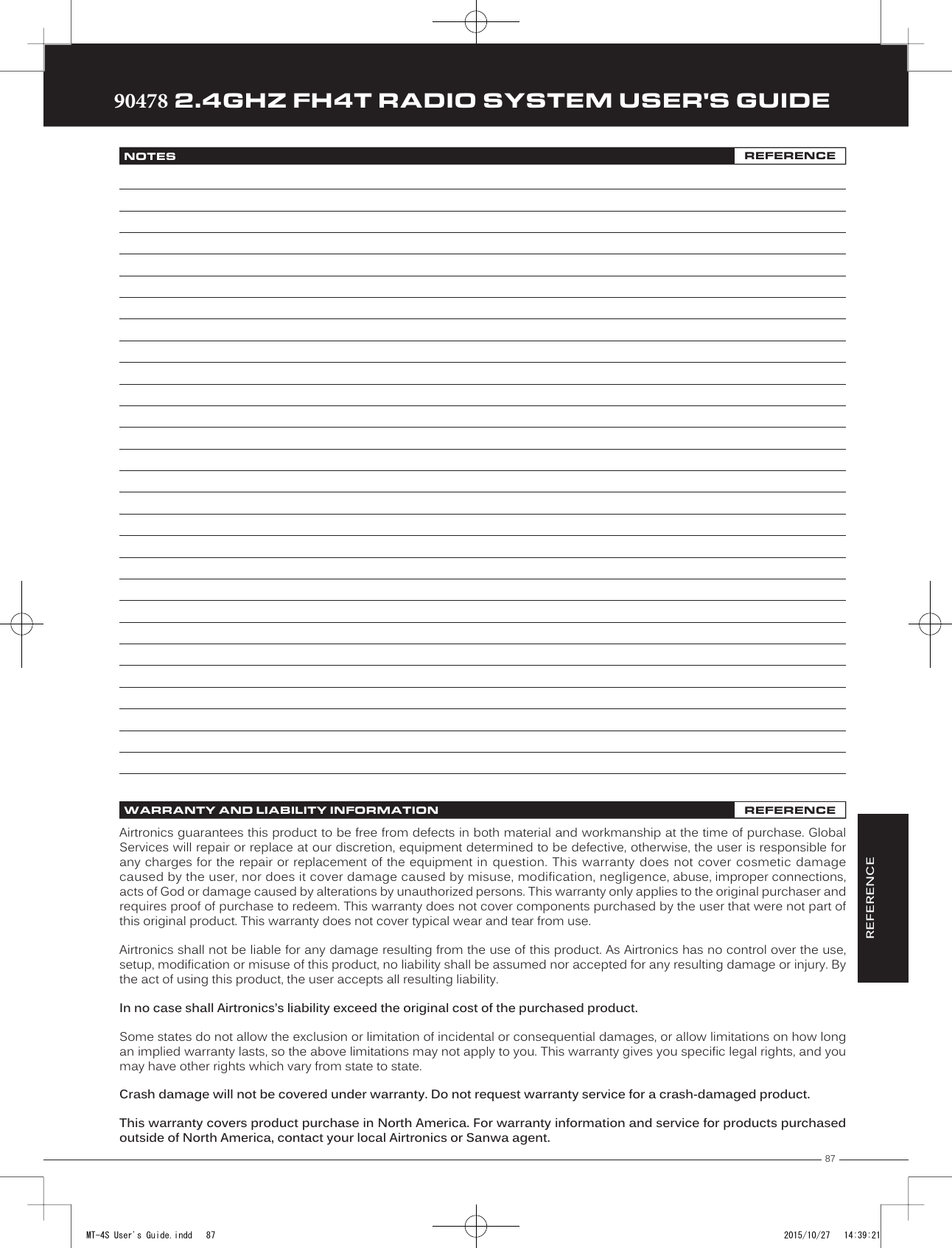 87TRTRTR90478 2.4GHZ FH4T RADIO SYSTEM USER&apos;S GUIDEWARRANTY AND LIABILITY INFORMATION REFERENCEAirtronics guarantees this product to be free from defects in both material and workmanship at the time of purchase. Global Services will repair or replace at our discretion, equipment determined to be defective, otherwise, the user is responsible for any charges for the repair or replacement of the equipment in question. This warranty does not cover cosmetic damage caused by the user, nor does it cover damage caused by misuse, modification, negligence, abuse, improper connections, acts of God or damage caused by alterations by unauthorized persons. This warranty only applies to the original purchaser and requires proof of purchase to redeem. This warranty does not cover components purchased by the user that were not part of this original product. This warranty does not cover typical wear and tear from use.Airtronics shall not be liable for any damage resulting from the use of this product. As Airtronics has no control over the use, setup, modification or misuse of this product, no liability shall be assumed nor accepted for any resulting damage or injury. By the act of using this product, the user accepts all resulting liability.In no case shall Airtronics’s liability exceed the original cost of the purchased product.Some states do not allow the exclusion or limitation of incidental or consequential damages, or allow limitations on how long an implied warranty lasts, so the above limitations may not apply to you. This warranty gives you specific legal rights, and you may have other rights which vary from state to state.Crash damage will not be covered under warranty. Do not request warranty service for a crash-damaged product.This warranty covers product purchase in North America. For warranty information and service for products purchased outside of North America, contact your local Airtronics or Sanwa agent.NOTES REFERENCEREFERENCEMT-4S User&apos;s Guide.indd   87 2015/10/27   14:39:21