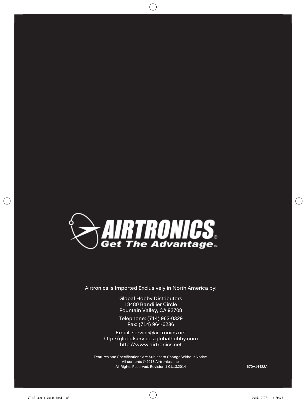 8890478 2.4GHZ FH4T RADIO SYSTEM USER&apos;S GUIDETRTRTRAirtronics is Imported Exclusively in North America by:Global Hobby Distributors18480 Bandilier CircleFountain Valley, CA 92708Telephone: (714) 963-0329Fax: (714) 964-6236Email: service@airtronics.nethttp://globalservices.globalhobby.comhttp://www.airtronics.netFeatures and Specifications are Subject to Change Without Notice.All contents © 2013 Airtronics, Inc.All Rights Reserved. Revision 1 01.13.2014 670A14482AMT-4S User&apos;s Guide.indd   88 2015/10/27   14:39:23