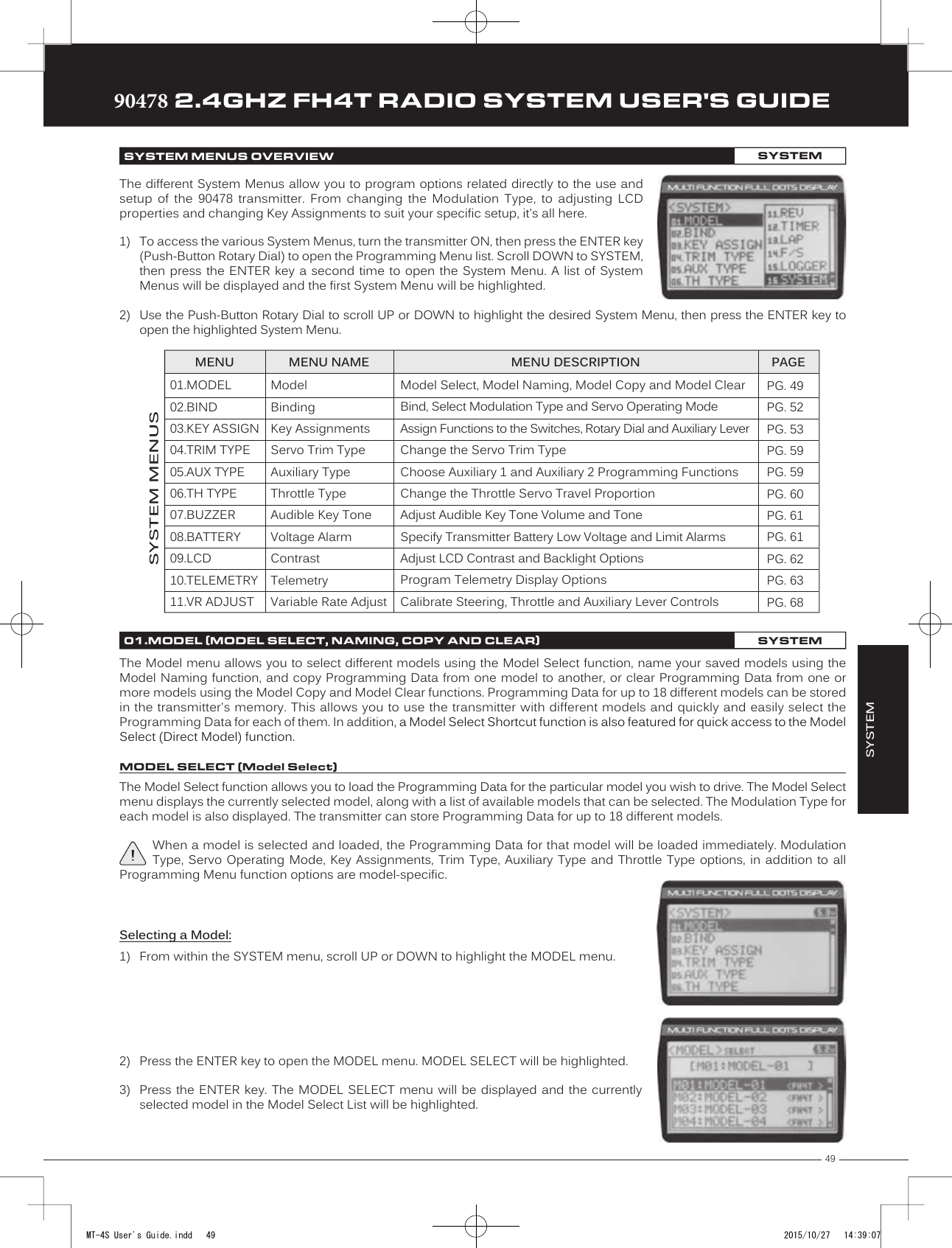 49TRTRTR90478 2.4GHZ FH4T RADIO SYSTEM USER&apos;S GUIDESYSTEMPG. 49PG. 52PG. 53PG. 59PG. 59PG. 60PG. 61PG. 61PG. 62PG. 63PG. 68The different System Menus allow you to program options related directly to the use and setup  of  the  90478  transmitter.  From  changing  the  Modulation  Type,  to  adjusting  LCD properties and changing Key Assignments to suit your specific setup, it&apos;s all here. 1) To access the various System Menus, turn the transmitter ON, then press the ENTER key(Push-Button Rotary Dial) to open the Programming Menu list. Scroll DOWN to SYSTEM, then press the ENTER key a second time to open the System Menu. A list of SystemMenus will be displayed and the first System Menu will be highlighted.MENU MENU NAME MENU DESCRIPTIONSYSTEM MENUSPAGESYSTEM MENUS OVERVIEW SYSTEM2) Use the Push-Button Rotary Dial to scroll UP or DOWN to highlight the desired System Menu, then press the ENTER key toopen the highlighted System Menu.01.MODEL02.BIND03.KEY ASSIGN04.TRIM TYPE05.AUX TYPE06.TH TYPE07.BUZZER08.BATTERY09.LCD10.TELEMETRY11.VR ADJUSTModelBindingKey AssignmentsServo Trim TypeAuxiliary TypeThrottle TypeAudible Key ToneVoltage AlarmContrastTelemetryVariable Rate AdjustModel Select, Model Naming, Model Copy and Model ClearBind, Select Modulation Type and Servo Operating ModeAssign Functions to the Switches, Rotary Dial and Auxiliary LeverChange the Servo Trim TypeChoose Auxiliary 1 and Auxiliary 2 Programming FunctionsChange the Throttle Servo Travel ProportionAdjust Audible Key Tone Volume and ToneSpecify Transmitter Battery Low Voltage and Limit AlarmsAdjust LCD Contrast and Backlight OptionsProgram Telemetry Display OptionsCalibrate Steering, Throttle and Auxiliary Lever ControlsThe Model menu allows you to select different models using the Model Select function, name your saved models using the Model Naming function, and copy Programming Data from one model to another, or clear Programming Data from one or more models using the Model Copy and Model Clear functions. Programming Data for up to 18 different models can be stored in the transmitter&apos;s memory. This allows you to use the transmitter with different models and quickly and easily select the Programming Data for each of them. In addition, a Model Select Shortcut function is also featured for quick access to the Model Select (Direct Model) function.The Model Select function allows you to load the Programming Data for the particular model you wish to drive. The Model Select menu displays the currently selected model, along with a list of available models that can be selected. The Modulation Type for each model is also displayed. The transmitter can store Programming   Data for up to 18 different models.When a model is selected and loaded, the Programming Data for that model will be loaded immediately. Modulation Type, Servo  Operating Mode,  Key Assignments, Trim  Type, Auxiliary  Type and  Throttle Type  options, in addition  to all Programming Menu function options are model-specific.Selecting a Model:1) From within the SYSTEM menu, scroll UP or DOWN to highlight the MODEL menu.2) Press the ENTER key to open the MODEL menu. MODEL SELECT will be highlighted.3) Press the ENTER  key. The  MODEL SELECT menu  will be displayed  and the currentlyselected model in the Model Select List will be highlighted.01.MODEL (MODEL SELECT, NAMING, COPY AND CLEAR)SYSTEMMODEL SELECT (Model Select)MT-4S User&apos;s Guide.indd   49 2015/10/27   14:39:07