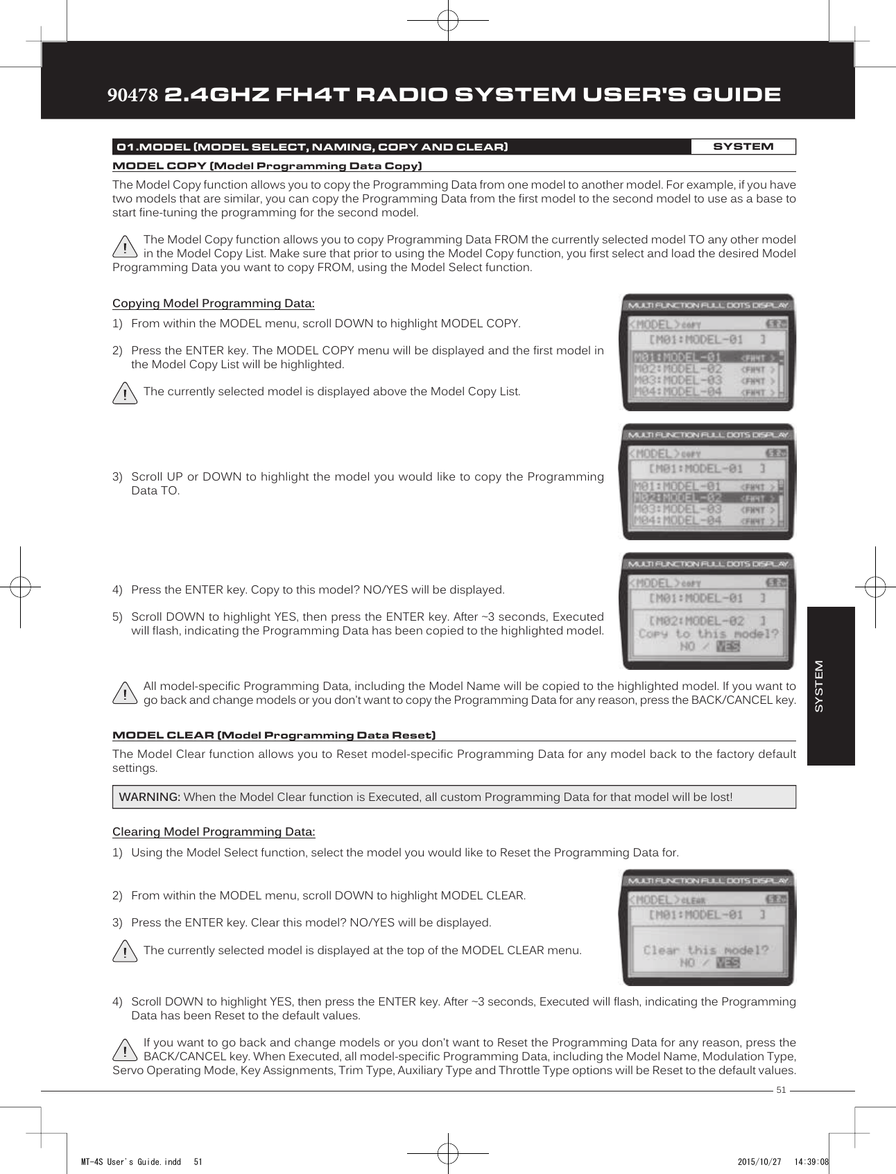 51TRTRTR90478 2.4GHZ FH4T RADIO SYSTEM USER&apos;S GUIDEThe Model Copy function allows you to copy the Programming Data from one model to another model. For example, if you have two models that are similar, you   can copy the Programming Data from the first model to the second model to use as a base to start fine-tuning the programming for the second model.The Model Copy function allows you to copy Programming Data FROM the currently selected model TO any other model in the Model Copy List. Make sure that prior to using the Model Copy function, you first select and load the desired Model Programming Data you want to copy FROM, using the Model Select function.The Model Clear function  allows you to Reset model-specific Programming Data for any model back to the factory default settings.Clearing Model Programming Data:1) Using the Model Select function, select the model you  would like to Reset the Programming Data for.WARNING: When the Model Clear function is Executed, all custom Programming Data for that model will be lost!01.MODEL (MODEL SELECT, NAMING, COPY AND CLEAR)SYSTEMMODEL COPY (Model Programming Data Copy)3) Scroll UP or DOWN to highlight the model you would like to copy the ProgrammingData TO.4) Press the ENTER key. Copy to this model? NO/YES will be displayed.5) Scroll DOWN to highlight YES, then press the ENTER key. After ~3 seconds, Executedwill flash, indicating the Programming Data has been copied to the highlighted model.All model-specific Programming Data, including the Model Name will be copied to the highlighted model. If you want to go back and change models or you don&apos;t want to copy the Programming Data for any reason, press the BACK/CANCEL key.Copying Model Programming Data:1) From within the MODEL menu, scroll DOWN to highlight MODEL COPY.2) Press the ENTER key. The MODEL COPY menu will be displayed and the first model inthe Model Copy List will be highlighted.The currently selected model is displayed above the Model Copy List.MODEL CLEAR (Model Programming Data Reset)4) Scroll DOWN to highlight YES, then press the ENTER key. After ~3 seconds, Executed will flash, indicating the ProgrammingData has been Reset to the default values.If you want to go back and change models or you don&apos;t want to Reset the Programming Data for any reason, press the BACK/CANCEL key. When Executed, all model-specific Programming Data, including the Model Name, Modulation Type, Servo Operating Mode, Key Assignments, Trim Type, Auxiliary Type and Throttle Type options will be Reset to the default values.2) From within the MODEL menu, scroll DOWN to highlight MODEL CLEAR.3) Press the ENTER key. Clear this model? NO/YES will be displayed.The currently selected model is displayed at the top of the MODEL CLEAR menu.SYSTEMMT-4S User&apos;s Guide.indd   51 2015/10/27   14:39:08