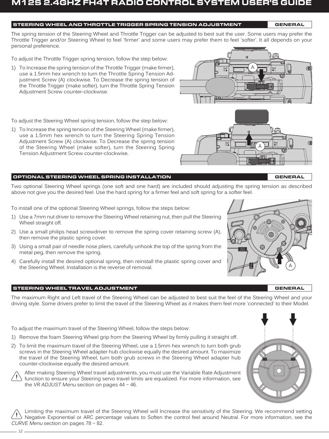 12M12S 2.4GHZ FH4T RADIO CONTROL SYSTEM USER&apos;S GUIDETo adjust the Steering Wheel spring tension, follow the step below:1)  To Increase the spring tension of the Steering Wheel (make firmer), use a  1.5mm  hex  wrench  to  turn  the  Steering  Spring  Tension Adjustment Screw (A) clockwise. To Decrease the spring tension of  the  Steering  Wheel  (make  softer),  turn  the  Steering  Spring Tension Adjustment Screw counter-clockwise.The spring tension of the Steering Wheel and Throttle Trigger can be adjusted to best suit the user. Some users may prefer the Throttle Trigger and/or Steering Wheel to feel &apos;firmer&apos; and some users may prefer them to feel &apos;softer&apos;. It all depends on your personal preference.ATo adjust the Throttle Trigger spring tension, follow the step below:1)  To Increase the spring tension of the Throttle Trigger (make firmer), use a 1.5mm hex wrench to turn the Throttle Spring Tension Ad-justment Screw (A) clockwise. To Decrease the spring tension of the Throttle Trigger (make softer), turn the Throttle Spring Tension Adjustment Screw counter-clockwise.ATwo optional  Steering  Wheel  springs  (one  soft  and  one  hard) are  included  should  adjusting  the  spring  tension  as  described above not give you the desired feel. Use the hard spring for a firmer feel and soft spring for a softer feel.To install one of the optional Steering Wheel springs, follow the steps below: 1)  Use a 7mm nut driver to remove the Steering Wheel retaining nut, then pull the Steering Wheel straight off.2)  Use a small philips head screwdriver to remove the spring cover retaining screw (A), then remove the plastic spring cover.3)  Using a small pair of needle nose pliers, carefully unhook the top of the spring from the metal peg, then remove the spring.4)  Carefully install the desired optional spring, then reinstall the plastic spring cover and the Steering Wheel. Installation is the reverse of removal. AThe maximum Right and Left travel of the Steering Wheel can be adjusted to best suit the feel of the Steering Wheel and your driving style. Some drivers prefer to limit the travel of the Steering Wheel as it makes them feel more &apos;connected&apos; to their Model.Limiting the maximum travel of the Steering Wheel will Increase the sensitivity of the Steering. We recommend setting Negative  Exponential  or  ARC  percentage  values  to  Soften  the  control  feel  around  Neutral.  For  more  information,  see  the CURVE Menu section on pages 78 ~ 82.To adjust the maximum travel of the Steering Wheel, follow the steps below:1)  Remove the foam Steering Wheel grip from the Steering Wheel by firmly pulling it straight off.2)  To limit the maximum travel of the Steering Wheel, use a 1.5mm hex wrench to turn both grub screws in the Steering Wheel adapter hub clockwise equally the desired amount. To maximize the travel  of the Steering  Wheel, turn  both grub screws  in the Steering  Wheel adapter hub counter-clockwise equally the desired amount.After making Steering Wheel travel adjustments, you must use the Variable Rate Adjustment function to ensure your Steering servo travel limits are equalized. For more information, see the VR ADJUST Menu section on pages 44 ~ 46.STEERING WHEEL AND THROTTLE TRIGGER SPRING TENSION ADJUSTMENT GENERALOPTIONAL STEERING WHEEL SPRING INSTALLATION GENERALSTEERING WHEEL TRAVEL ADJUSTMENT GENERAL