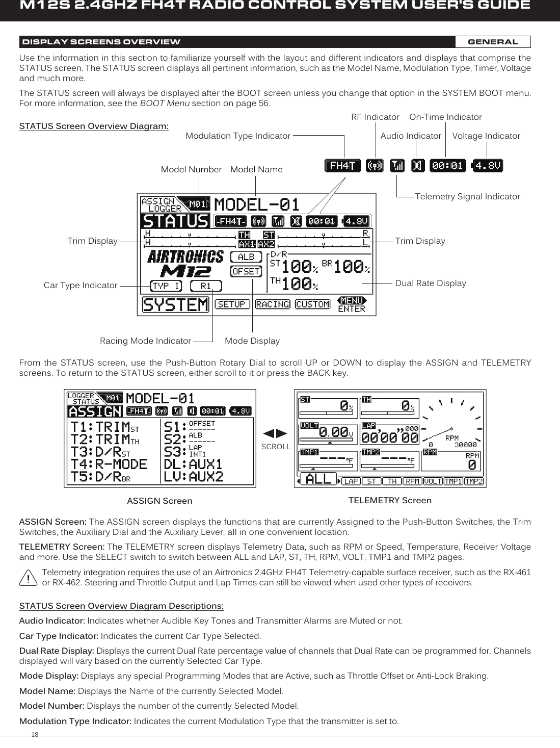 18M12S 2.4GHZ FH4T RADIO CONTROL SYSTEM USER&apos;S GUIDEUse the information in this section to familiarize yourself with the layout and different indicators and displays that comprise the STATUS screen. The STATUS screen displays all pertinent information, such as the Model Name, Modulation Type, Timer, Voltage and much more.The STATUS screen will always be displayed after the BOOT screen unless you change that option in the SYSTEM BOOT menu. For more information, see the BOOT Menu section on page 56.Model Number Model NameVoltage IndicatorTelemetry Signal IndicatorModulation Type IndicatorOn-Time IndicatorAudio IndicatorRF IndicatorTrim DisplayDual Rate DisplayMode DisplayCar Type IndicatorRacing Mode IndicatorTrim DisplayDISPLAY SCREENS OVERVIEW GENERALASSIGN Screen: The ASSIGN screen displays the functions that are currently Assigned to the Push-Button Switches, the Trim Switches, the Auxiliary Dial and the Auxiliary Lever, all in one convenient location.TELEMETRY Screen: The TELEMETRY screen displays Telemetry Data, such as RPM or Speed, Temperature, Receiver Voltage and more. Use the SELECT switch to switch between ALL and LAP, ST, TH, RPM, VOLT, TMP1 and TMP2 pages.Telemetry integration requires the use of an Airtronics 2.4GHz FH4T Telemetry-capable surface receiver, such as the RX-461 or RX-462. Steering and Throttle Output and Lap Times can still be viewed when used other types of receivers.TELEMETRY ScreenASSIGN ScreenFrom  the  STATUS  screen,  use  the  Push-Button  Rotary  Dial  to  scroll  UP  or  DOWN  to  display  the  ASSIGN  and  TELEMETRY screens. To return to the STATUS screen, either scroll to it or press the BACK key.SCROLLSTATUS Screen Overview Diagram Descriptions:Audio Indicator: Indicates whether Audible Key Tones and Transmitter Alarms are Muted or not.Car Type Indicator: Indicates the current Car Type Selected.Dual Rate Display: Displays the current Dual Rate percentage value of channels that Dual Rate can be programmed for. Channels displayed will vary based on the currently Selected Car Type.Mode Display: Displays any special Programming Modes that are Active, such as Throttle Offset or Anti-Lock Braking.Model Name: Displays the Name of the currently Selected Model.Model Number: Displays the number of the currently Selected Model.Modulation Type Indicator: Indicates the current Modulation Type that the transmitter is set to. STATUS Screen Overview Diagram: