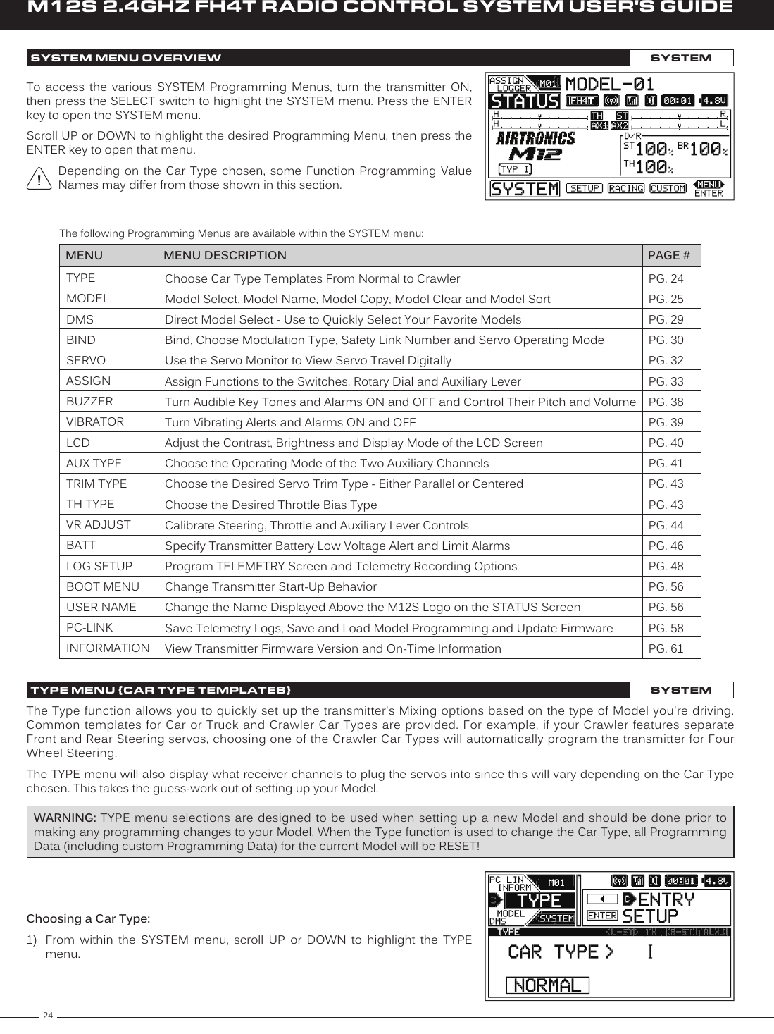 24M12S 2.4GHZ FH4T RADIO CONTROL SYSTEM USER&apos;S GUIDETYPEMODELDMSBINDSERVOASSIGNBUZZERVIBRATORLCDAUX TYPETRIM TYPETH TYPEVR ADJUSTBATTLOG SETUPBOOT MENUUSER NAMEPC-LINKINFORMATIONPG. 24PG. 25PG. 29PG. 30PG. 32PG. 33PG. 38PG. 39PG. 40PG. 41PG. 43PG. 43PG. 44PG. 46PG. 48PG. 56PG. 56PG. 58PG. 61MENU PAGE #MENU DESCRIPTIONChoose Car Type Templates From Normal to Crawler Model Select, Model Name, Model Copy, Model Clear and Model SortDirect Model Select - Use to Quickly Select Your Favorite ModelsBind, Choose Modulation Type, Safety Link Number and Servo Operating ModeUse the Servo Monitor to View Servo Travel DigitallyAssign Functions to the Switches, Rotary Dial and Auxiliary LeverTurn Audible Key Tones and Alarms ON and OFF and Control Their Pitch and VolumeTurn Vibrating Alerts and Alarms ON and OFFAdjust the Contrast, Brightness and Display Mode of the LCD ScreenChoose the Operating Mode of the Two Auxiliary ChannelsChoose the Desired Servo Trim Type - Either Parallel or CenteredChoose the Desired Throttle Bias TypeCalibrate Steering, Throttle and Auxiliary Lever ControlsSpecify Transmitter Battery Low Voltage Alert and Limit AlarmsProgram TELEMETRY Screen and Telemetry Recording OptionsChange Transmitter Start-Up BehaviorChange the Name Displayed Above the M12S Logo on the STATUS ScreenSave Telemetry Logs, Save and Load Model Programming and Update FirmwareView Transmitter Firmware Version and On-Time InformationThe following Programming Menus are available within the SYSTEM menu:The Type function allows you to quickly set up the transmitter&apos;s Mixing options based on the type of Model you&apos;re driving. Common templates  for Car  or Truck  and Crawler  Car Types  are provided. For example, if your Crawler features  separate Front and Rear Steering servos, choosing one of the Crawler Car Types will automatically program the transmitter for Four Wheel Steering.The TYPE menu will also display what receiver channels to plug the servos into since this will vary depending on the Car Type chosen. This takes the guess-work out of setting up your Model.WARNING: TYPE menu selections are designed to be used when setting up a  new Model and should be  done prior to making any programming changes to your Model. When the Type function is used to change the Car Type, all Programming Data (including custom Programming Data) for the current Model will be RESET!To  access  the  various  SYSTEM  Programming  Menus,  turn  the  transmitter  ON, then press the SELECT switch to highlight the SYSTEM menu. Press the ENTER key to open the SYSTEM menu.Scroll UP or DOWN to highlight the desired Programming Menu, then press the ENTER key to open that menu.Depending  on  the  Car  Type  chosen,  some  Function  Programming Value Names may differ from those shown in this section.Choosing a Car Type:1)  From  within  the  SYSTEM  menu,  scroll  UP  or  DOWN  to  highlight  the  TYPE menu.SYSTEM MENU OVERVIEW SYSTEMTYPE MENU {CAR TYPE TEMPLATES}SYSTEM
