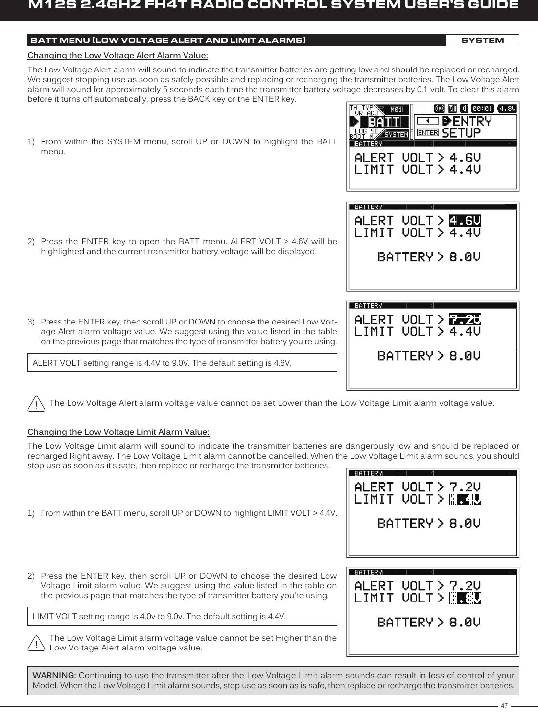 47M12S 2.4GHZ FH4T RADIO CONTROL SYSTEM USER&apos;S GUIDETRThe Low Voltage Alert alarm voltage value cannot be set Lower than the Low Voltage Limit alarm voltage value.1)  From  within  the  SYSTEM  menu,  scroll  UP  or  DOWN  to  highlight  the  BATT menu.2)  Press  the  ENTER  key  to  open  the  BATT  menu.  ALERT  VOLT  &gt;  4.6V  will  be highlighted and the current transmitter battery voltage will be displayed.3)  Press the ENTER key, then scroll UP or DOWN to choose the desired Low Volt-age Alert alarm voltage value. We suggest using the value listed in the table on the previous page that matches the type of transmitter battery you&apos;re using.ALERT VOLT setting range is 4.4V to 9.0V. The default setting is 4.6V.Changing the Low Voltage Alert Alarm Value:The Low Voltage Alert alarm will sound to indicate the transmitter batteries are getting low and should be replaced or recharged. We suggest stopping use as soon as safely possible and replacing or recharging the transmitter batteries. The Low Voltage Alert alarm will sound for approximately 5 seconds each time the transmitter battery voltage decreases by 0.1 volt. To clear this alarm before it turns off automatically, press the BACK key or the ENTER key. BATT MENU {LOW VOLTAGE ALERT AND LIMIT ALARMS}SYSTEMChanging the Low Voltage Limit Alarm Value:The Low Voltage Limit alarm will sound to indicate the transmitter batteries are dangerously low and should be replaced or recharged Right away. The Low Voltage Limit alarm cannot be cancelled. When the Low Voltage Limit alarm sounds, you should stop use as soon as it&apos;s safe, then replace or recharge the transmitter batteries.WARNING: Continuing to use the transmitter after the Low Voltage Limit alarm sounds can result in loss of control of your Model. When the Low Voltage Limit alarm sounds, stop use as soon as is safe, then replace or recharge the transmitter batteries.1)  From within the BATT menu, scroll UP or DOWN to highlight LIMIT VOLT &gt; 4.4V.LIMIT VOLT setting range is 4.0v to 9.0v. The default setting is 4.4V.2)  Press the ENTER key, then scroll UP or  DOWN to choose the desired Low Voltage Limit alarm value. We suggest using the value listed in the table on the previous page that matches the type of transmitter battery you&apos;re using.The Low Voltage Limit alarm voltage value cannot be set Higher than the Low Voltage Alert alarm voltage value.