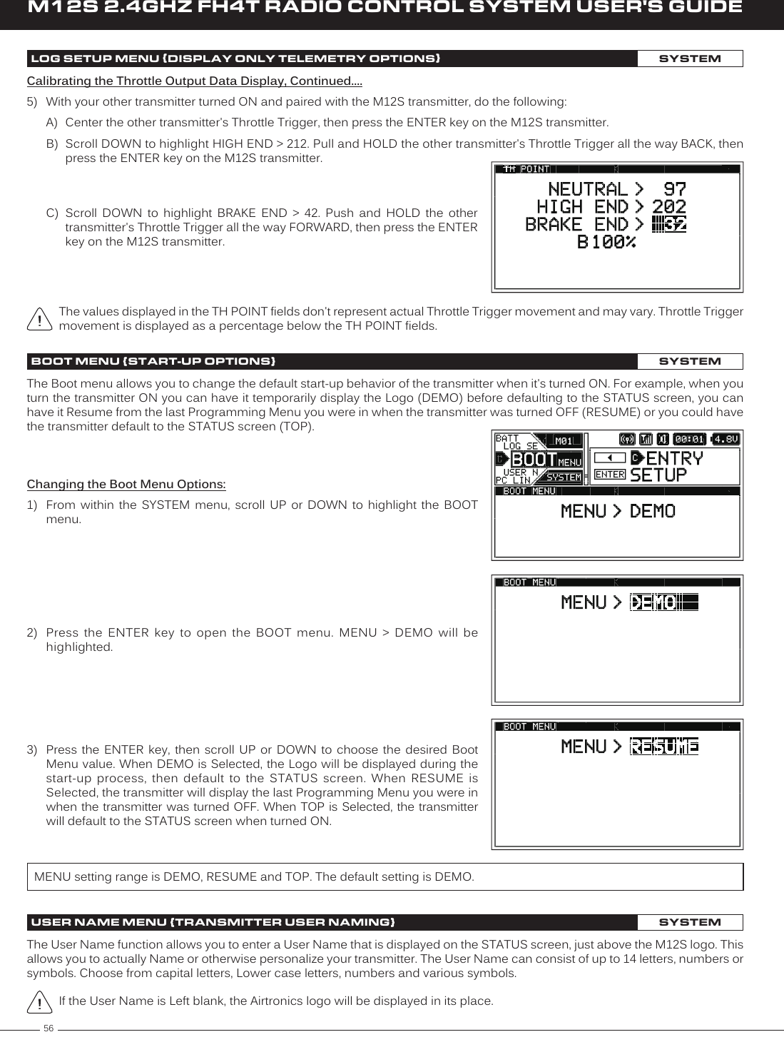 56M12S 2.4GHZ FH4T RADIO CONTROL SYSTEM USER&apos;S GUIDEUSER NAME MENU {TRANSMITTER USER NAMING}SYSTEMThe User Name function allows you to enter a User Name that is displayed on the STATUS screen, just above the M12S logo. This allows you to actually Name or otherwise personalize your transmitter. The User Name can consist of up to 14 letters, numbers or symbols. Choose from capital letters, Lower case letters, numbers and various symbols.The values displayed in the TH POINT fields don&apos;t represent actual Throttle Trigger movement and may vary. Throttle Trigger movement is displayed as a percentage below the TH POINT fields.Calibrating the Throttle Output Data Display, Continued....5)  With your other transmitter turned ON and paired with the M12S transmitter, do the following:A)  Center the other transmitter&apos;s Throttle Trigger, then press the ENTER key on the M12S transmitter.B)  Scroll DOWN to highlight HIGH END &gt; 212. Pull and HOLD the other transmitter&apos;s Throttle Trigger all the way BACK, then press the ENTER key on the M12S transmitter.C)  Scroll  DOWN  to  highlight  BRAKE  END  &gt;  42.  Push  and  HOLD  the  other transmitter&apos;s Throttle Trigger all the way FORWARD, then press the ENTER key on the M12S transmitter.LOG SETUP MENU {DISPLAY ONLY TELEMETRY OPTIONS}SYSTEMBOOT MENU {START-UP OPTIONS}SYSTEMChanging the Boot Menu Options:1)  From  within  the  SYSTEM  menu,  scroll  UP  or  DOWN  to  highlight  the  BOOT menu.2)  Press  the  ENTER  key  to  open  the  BOOT  menu.  MENU  &gt;  DEMO  will  be highlighted.The Boot menu allows you to change the default start-up behavior of the transmitter when it&apos;s turned ON. For example, when you turn the transmitter ON you can have it temporarily display the Logo (DEMO) before defaulting to the STATUS screen, you can have it Resume from the last Programming Menu you were in when the transmitter was turned OFF (RESUME) or you could have the transmitter default to the STATUS screen (TOP).3)  Press the ENTER key, then scroll UP or DOWN to choose the desired Boot Menu value. When DEMO is Selected, the Logo will be displayed during the start-up  process,  then  default  to  the  STATUS  screen.  When  RESUME  is Selected, the transmitter will display the last Programming Menu you were in when the transmitter was turned OFF.  When TOP is  Selected, the transmitter will default to the STATUS screen when turned ON.MENU setting range is DEMO, RESUME and TOP. The default setting is DEMO.If the User Name is Left blank, the Airtronics logo will be displayed in its place.