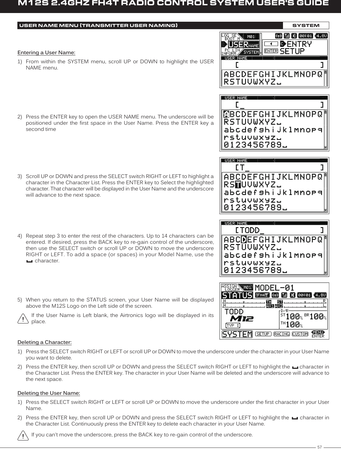 57M12S 2.4GHZ FH4T RADIO CONTROL SYSTEM USER&apos;S GUIDETREntering a User Name:1)  From  within  the  SYSTEM  menu,  scroll  UP  or  DOWN  to  highlight  the  USER NAME menu.2)  Press the ENTER key to open the USER NAME menu. The underscore will be positioned  under  the  first  space  in  the  User  Name.  Press  the  ENTER  key  a second time3)  Scroll UP or DOWN and press the SELECT switch RIGHT or LEFT to highlight a character in the Character List. Press the ENTER key to Select the highlighted character. That character will be displayed in the User Name and the underscore will advance to the next space.USER NAME MENU {TRANSMITTER USER NAMING}SYSTEM4)  Repeat step 3 to enter the rest of the characters. Up to 14 characters can be entered. If desired, press the BACK key to re-gain control of the underscore, then use the SELECT switch or scroll UP or DOWN to move the underscore RIGHT or LEFT. To add a space (or spaces) in your Model Name, use the   character.5)  When  you  return  to  the  STATUS  screen,  your  User  Name  will  be  displayed above the M12S Logo on the Left side of the screen.If  the  User  Name  is  Left  blank,  the  Airtronics  logo  will  be  displayed  in  its place.Deleting a Character:1)  Press the SELECT switch RIGHT or LEFT or scroll UP or DOWN to move the underscore under the character in your User Name you want to delete.2)  Press the ENTER key, then scroll UP or DOWN and press the SELECT switch RIGHT or LEFT to highlight the       character in the Character List. Press the ENTER key. The character in your User Name will be deleted and the underscore will advance to the next space.Deleting the User Name:1)  Press the SELECT switch RIGHT or LEFT or scroll UP or DOWN to move the underscore under the first character in your User Name.2)  Press the ENTER key, then scroll UP or DOWN and press the SELECT switch RIGHT or LEFT to highlight the       character in the Character List. Continuously press the ENTER key to delete each character in your User Name.If you can&apos;t move the underscore, press the BACK key to re-gain control of the underscore.