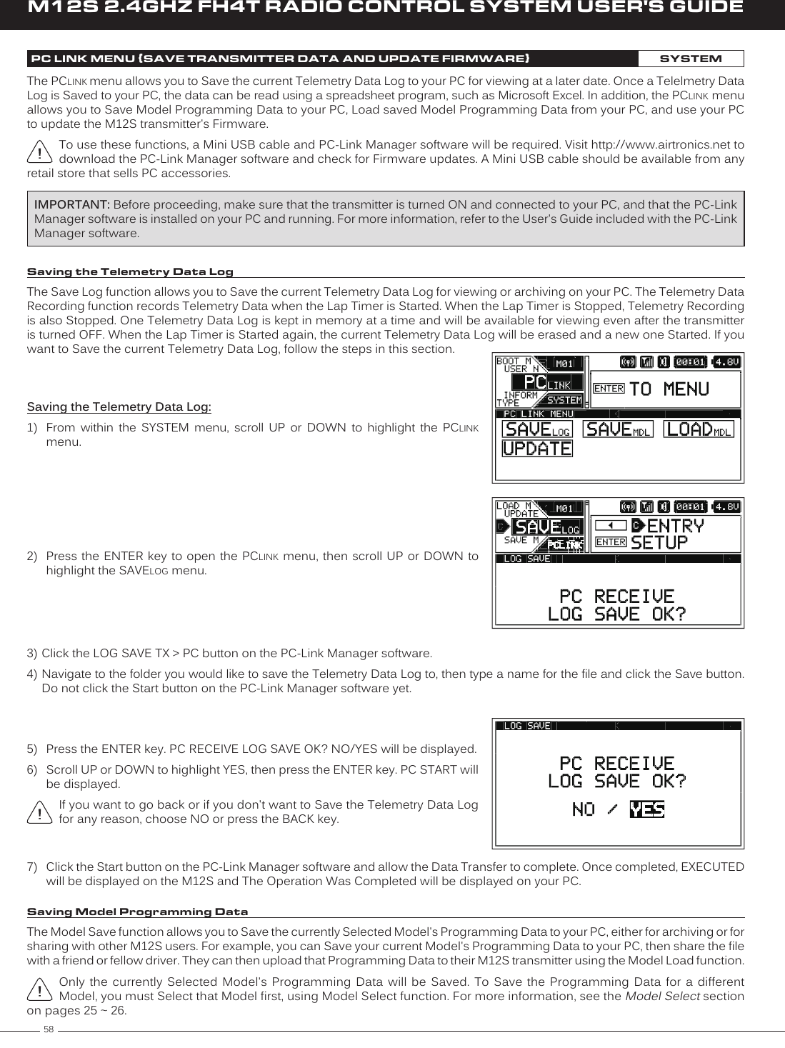 58M12S 2.4GHZ FH4T RADIO CONTROL SYSTEM USER&apos;S GUIDEPC LINK MENU {SAVE TRANSMITTER DATA AND UPDATE FIRMWARE}SYSTEMThe PCLINK menu allows you to Save the current Telemetry Data Log to your PC for viewing at a later date. Once a Telelmetry Data Log is Saved to your PC, the data can be read using a spreadsheet program, such as Microsoft Excel. In addition, the PCLINK menu allows you to Save Model Programming Data to your PC, Load saved Model Programming Data from your PC, and use your PC to update the M12S transmitter&apos;s Firmware.To use these functions, a Mini USB cable and PC-Link Manager software will be required. Visit http://www.airtronics.net to download the PC-Link Manager software and check for Firmware updates. A Mini USB cable should be available from any retail store that sells PC accessories.Saving the Telemetry Data Log:1)  From  within  the  SYSTEM  menu,  scroll  UP  or  DOWN  to  highlight  the  PCLINK menu.2)  Press the  ENTER key to open the PCLINK menu, then scroll UP or DOWN to highlight the SAVELOG menu.Saving the Telemetry Data LogThe Save Log function allows you to Save the current Telemetry Data Log for viewing or archiving on your PC. The Telemetry Data Recording function records Telemetry Data when the Lap Timer is Started. When the Lap Timer is Stopped, Telemetry Recording is also Stopped. One Telemetry Data Log is kept in memory at a time and will be available for viewing even after the transmitter is turned OFF. When the Lap Timer is Started again, the current Telemetry Data Log will be erased and a new one Started. If you want to Save the current Telemetry Data Log, follow the steps in this section.7)  Click the Start button on the PC-Link Manager software and allow the Data Transfer to complete. Once completed, EXECUTED will be displayed on the M12S and The Operation Was Completed will be displayed on your PC.IMPORTANT: Before proceeding, make sure that the transmitter is turned ON and connected to your PC, and that the PC-Link Manager software is installed on your PC and running. For more information, refer to the User&apos;s Guide included with the PC-Link Manager software.3) Click the LOG SAVE TX &gt; PC button on the PC-Link Manager software.4) Navigate to the folder you would like to save the Telemetry Data Log to, then type a name for the file and click the Save button. Do not click the Start button on the PC-Link Manager software yet.5)  Press the ENTER key. PC RECEIVE LOG SAVE OK? NO/YES will be displayed.6)  Scroll UP or DOWN to highlight YES, then press the ENTER key. PC START will be displayed.If you want to go back or if you don&apos;t want to Save the Telemetry Data Log for any reason, choose NO or press the BACK key.Saving Model Programming DataThe Model Save function allows you to Save the currently Selected Model&apos;s Programming Data to your PC, either for archiving or for sharing with other M12S users. For example, you can Save your current Model&apos;s Programming Data to your PC, then share the file with a friend or fellow driver. They can then upload that Programming Data to their M12S transmitter using the Model Load function.Only  the  currently  Selected  Model&apos;s Programming Data will be Saved. To Save the Programming Data for a different Model, you must Select that Model first, using Model Select function. For more information, see the Model Select section on pages 25 ~ 26.