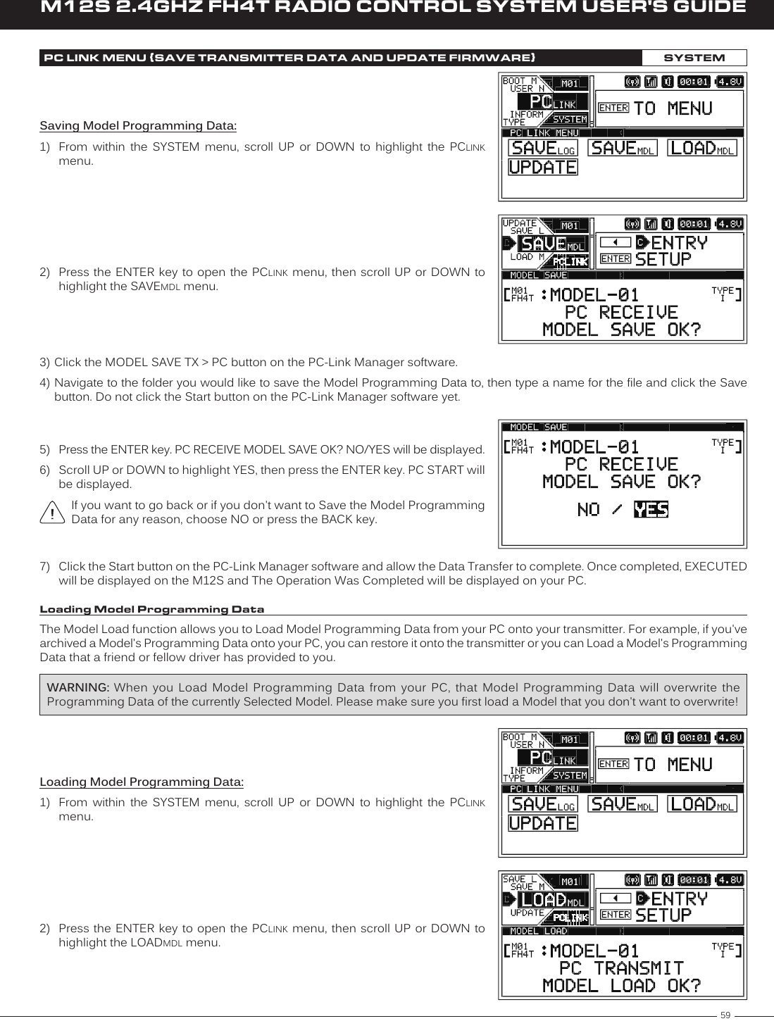 59M12S 2.4GHZ FH4T RADIO CONTROL SYSTEM USER&apos;S GUIDETRSaving Model Programming Data:1)  From  within  the  SYSTEM  menu,  scroll  UP  or  DOWN  to  highlight  the  PCLINK menu.PC LINK MENU {SAVE TRANSMITTER DATA AND UPDATE FIRMWARE}SYSTEM2)  Press the  ENTER key to open the PCLINK menu, then scroll UP or DOWN to highlight the SAVEMDL menu.3) Click the MODEL SAVE TX &gt; PC button on the PC-Link Manager software.4) Navigate to the folder you would like to save the Model Programming Data to, then type a name for the file and click the Save button. Do not click the Start button on the PC-Link Manager software yet.7)  Click the Start button on the PC-Link Manager software and allow the Data Transfer to complete. Once completed, EXECUTED will be displayed on the M12S and The Operation Was Completed will be displayed on your PC.5)  Press the ENTER key. PC RECEIVE MODEL SAVE OK? NO/YES will be displayed.6)  Scroll UP or DOWN to highlight YES, then press the ENTER key. PC START will be displayed.If you want to go back or if you don&apos;t want to Save the Model Programming Data for any reason, choose NO or press the BACK key.Loading Model Programming DataThe Model Load function allows you to Load Model Programming Data from your PC onto your transmitter. For example, if you&apos;ve archived a Model&apos;s Programming Data onto your PC, you can restore it onto the transmitter or you can Load a Model&apos;s Programming Data that a friend or fellow driver has provided to you.WARNING: When  you  Load  Model  Programming  Data  from  your  PC,  that  Model  Programming  Data  will  overwrite  the Programming Data of the currently Selected Model. Please make sure you first load a Model that you don&apos;t want to overwrite!Loading Model Programming Data:1)  From  within  the  SYSTEM  menu,  scroll  UP  or  DOWN  to  highlight  the  PCLINK menu.2)  Press the  ENTER key to open the PCLINK menu, then scroll UP or DOWN to highlight the LOADMDL menu.