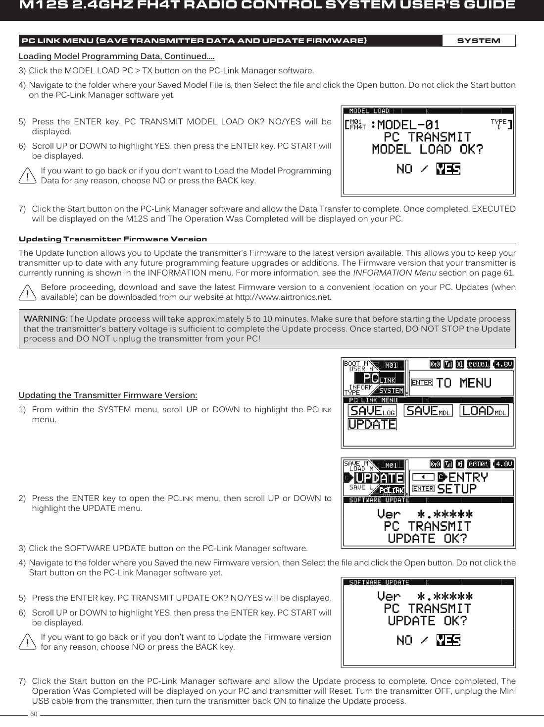 60M12S 2.4GHZ FH4T RADIO CONTROL SYSTEM USER&apos;S GUIDEPC LINK MENU {SAVE TRANSMITTER DATA AND UPDATE FIRMWARE}SYSTEMLoading Model Programming Data, Continued....3) Click the MODEL LOAD PC &gt; TX button on the PC-Link Manager software.4) Navigate to the folder where your Saved Model File is, then Select the file and click the Open button. Do not click the Start button on the PC-Link Manager software yet.7)  Click the Start button on the PC-Link Manager software and allow the Data Transfer to complete. Once completed, EXECUTED will be displayed on the M12S and The Operation Was Completed will be displayed on your PC.5)  Press  the  ENTER  key.  PC  TRANSMIT  MODEL  LOAD  OK?  NO/YES  will  be displayed.6)  Scroll UP or DOWN to highlight YES, then press the ENTER key. PC START will be displayed.If you want to go back or if you don&apos;t want to Load the Model Programming Data for any reason, choose NO or press the BACK key.Updating Transmitter Firmware VersionThe Update function allows you to Update the transmitter&apos;s Firmware to the latest version available. This allows you to keep your transmitter up to date with any future programming feature upgrades or additions. The Firmware version that your transmitter is currently running is shown in the INFORMATION menu. For more information, see the INFORMATION Menu section on page 61.Before proceeding, download and save the latest Firmware version to a convenient location on your PC. Updates (when available) can be downloaded from our website at http://www.airtronics.net.Updating the Transmitter Firmware Version:1)  From  within  the  SYSTEM  menu,  scroll  UP  or  DOWN  to  highlight  the  PCLINK menu.2)  Press the  ENTER key to open the PCLINK menu, then scroll UP or DOWN to highlight the UPDATE menu.WARNING: The Update process will take approximately 5 to 10 minutes. Make sure that before starting the Update process that the transmitter&apos;s battery voltage is sufficient to complete the Update process. Once started, DO NOT STOP the Update process and DO NOT unplug the transmitter from your PC!3) Click the SOFTWARE UPDATE button on the PC-Link Manager software.4) Navigate to the folder where you Saved the new Firmware version, then Select the file and click the Open button. Do not click the Start button on the PC-Link Manager software yet.7)  Click the Start button on the PC-Link  Manager software and allow the Update process to complete. Once completed, The Operation Was Completed will be displayed on your PC and transmitter will Reset. Turn the transmitter OFF, unplug the Mini USB cable from the transmitter, then turn the transmitter back ON to finalize the Update process.5)  Press the ENTER key. PC TRANSMIT UPDATE OK? NO/YES will be displayed.6)  Scroll UP or DOWN to highlight YES, then press the ENTER key. PC START will be displayed.If you want to go back or if you don&apos;t want to Update the Firmware version for any reason, choose NO or press the BACK key.