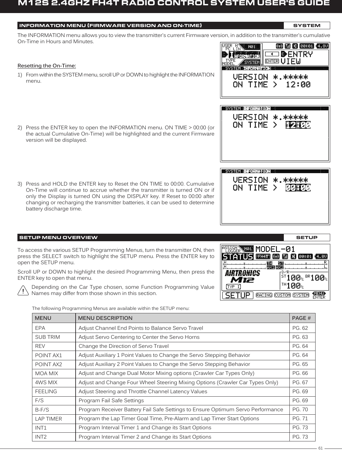 61M12S 2.4GHZ FH4T RADIO CONTROL SYSTEM USER&apos;S GUIDETRINFORMATION MENU {FIRMWARE VERSION AND ON-TIME}SYSTEMResetting the On-Time:1)  From within the SYSTEM menu, scroll UP or DOWN to highlight the INFORMATION menu.2)  Press the ENTER key to open the INFORMATION menu. ON TIME &gt; 00:00 (or the actual Cumulative On-Time) will be highlighted and the current Firmware version will be displayed.The INFORMATION menu allows you to view the transmitter&apos;s current Firmware version, in addition to the transmitter&apos;s cumulative On-Time in Hours and Minutes.3)  Press and HOLD the ENTER key to Reset the ON TIME to 00:00. Cumulative On-Time will continue to accrue whether the transmitter is turned ON or if only the  Display  is turned ON using the  DISPLAY key. If Reset to  00:00 after changing or recharging the transmitter batteries, it can be used to determine battery discharge time.EPASUB TRIMREVPOINT AX1POINT AX2MOA MIX4WS MIXFEELINGF/SB-F/SLAP TIMERINT1INT2PG. 62PG. 63PG. 64PG. 64PG. 65PG. 66PG. 67PG. 69PG. 69PG. 70PG. 71PG. 73PG. 73MENU PAGE #MENU DESCRIPTIONAdjust Channel End Points to Balance Servo TravelAdjust Servo Centering to Center the Servo HornsChange the Direction of Servo TravelAdjust Auxiliary 1 Point Values to Change the Servo Stepping BehaviorAdjust Auxiliary 2 Point Values to Change the Servo Stepping BehaviorAdjust and Change Dual Motor Mixing options (Crawler Car Types Only)Adjust and Change Four Wheel Steering Mixing Options (Crawler Car Types Only)Adjust Steering and Throttle Channel Latency ValuesProgram Fail Safe SettingsProgram Receiver Battery Fail Safe Settings to Ensure Optimum Servo PerformanceProgram the Lap Timer Goal Time, Pre-Alarm and Lap Timer Start OptionsProgram Interval Timer 1 and Change its Start OptionsProgram Interval Timer 2 and Change its Start OptionsThe following Programming Menus are available within the SETUP menu:To access the various SETUP Programming Menus, turn the transmitter ON, then press the SELECT switch to highlight the SETUP menu. Press the ENTER key to open the SETUP menu.Scroll UP or DOWN to highlight the desired Programming Menu, then press the ENTER key to open that menu.Depending  on  the  Car  Type  chosen,  some  Function  Programming  Value Names may differ from those shown in this section.SETUP MENU OVERVIEW SETUP