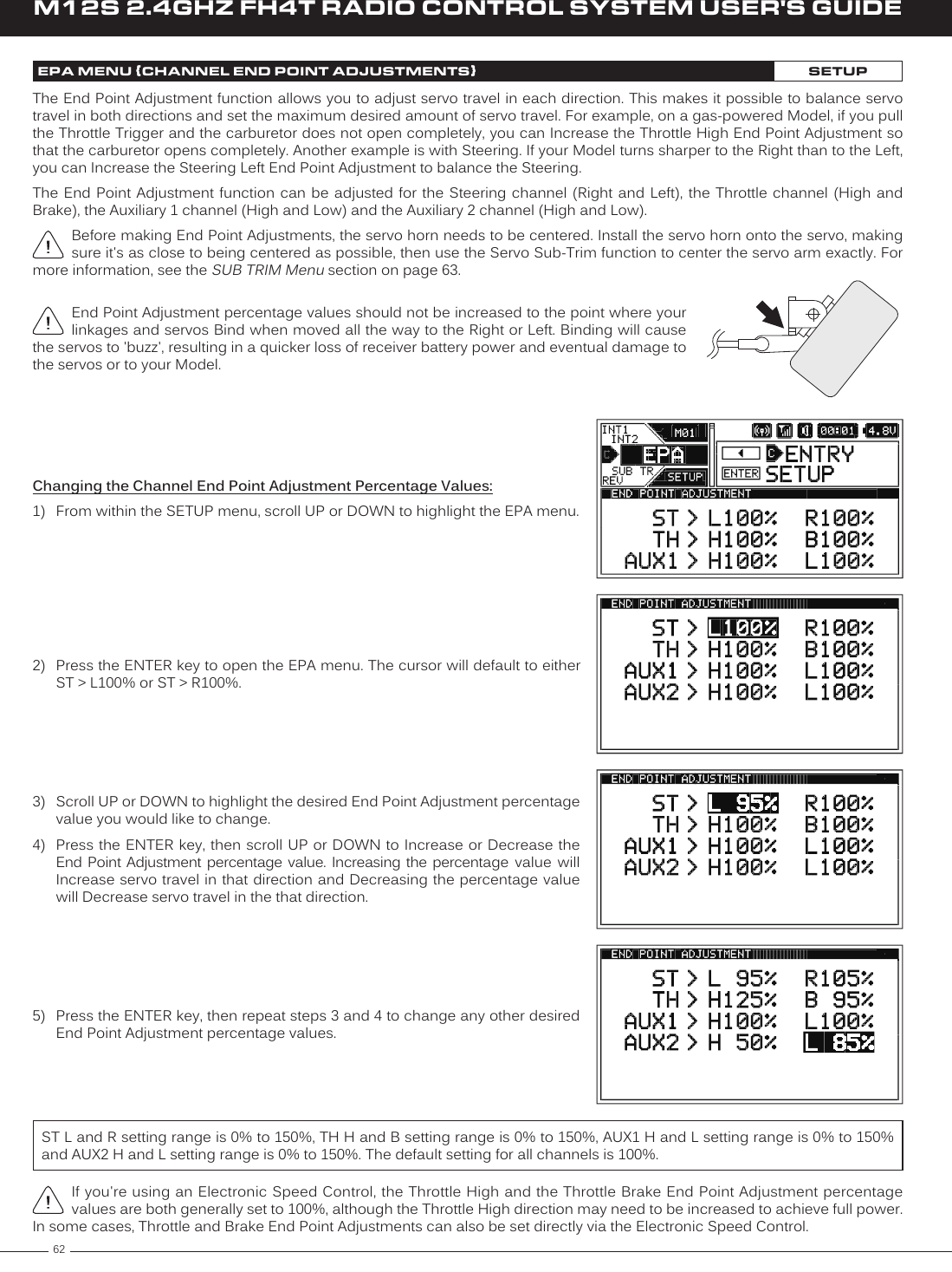 62M12S 2.4GHZ FH4T RADIO CONTROL SYSTEM USER&apos;S GUIDEEPA MENU {CHANNEL END POINT ADJUSTMENTS}SETUPThe End Point Adjustment function allows you to adjust servo travel in each direction. This makes it possible to balance servo travel in both directions and set the maximum desired amount of servo travel. For example, on a gas-powered Model, if you pull the Throttle Trigger and the carburetor does not open completely, you can Increase the Throttle High End Point Adjustment so that the carburetor opens completely. Another example is with Steering. If your Model turns sharper to the Right than to the Left, you can Increase the Steering Left End Point Adjustment to balance the Steering.The End Point  Adjustment function can  be adjusted for  the  Steering channel (Right  and Left), the  Throttle channel (High  and Brake), the Auxiliary 1 channel (High and Low) and the Auxiliary 2 channel (High and Low).Before making End Point Adjustments, the servo horn needs to be centered. Install the servo horn onto the servo, making sure it&apos;s as close to being centered as possible, then use the Servo Sub-Trim function to center the servo arm exactly. For more information, see the SUB TRIM Menu section on page 63.Changing the Channel End Point Adjustment Percentage Values:1)  From within the SETUP menu, scroll UP or DOWN to highlight the EPA menu.2)  Press the ENTER key to open the EPA menu. The cursor will default to either ST &gt; L100% or ST &gt; R100%.3)  Scroll UP or DOWN to highlight the desired End Point Adjustment percentage value you would like to change.4)  Press the ENTER key, then scroll  UP or DOWN  to Increase or Decrease the End Point Adjustment percentage value. Increasing  the  percentage  value  will Increase servo travel in that direction and Decreasing the percentage value will Decrease servo travel in the that direction.If you&apos;re using an Electronic Speed Control, the Throttle High and the Throttle Brake End Point Adjustment percentage values are both generally set to 100%, although the Throttle High direction may need to be increased to achieve full power. In some cases, Throttle and Brake End Point Adjustments can also be set directly via the Electronic Speed Control.5)  Press the ENTER key, then repeat steps 3 and 4 to change any other desired End Point Adjustment percentage values.ST L and R setting range is 0% to 150%, TH H and B setting range is 0% to 150%, AUX1 H and L setting range is 0% to 150% and AUX2 H and L setting range is 0% to 150%. The default setting for all channels is 100%.End Point Adjustment percentage values should not be increased to the point where your linkages and servos Bind when moved all the way to the Right or Left. Binding will cause the servos to &apos;buzz&apos;, resulting in a quicker loss of receiver battery power and eventual damage to the servos or to your Model.