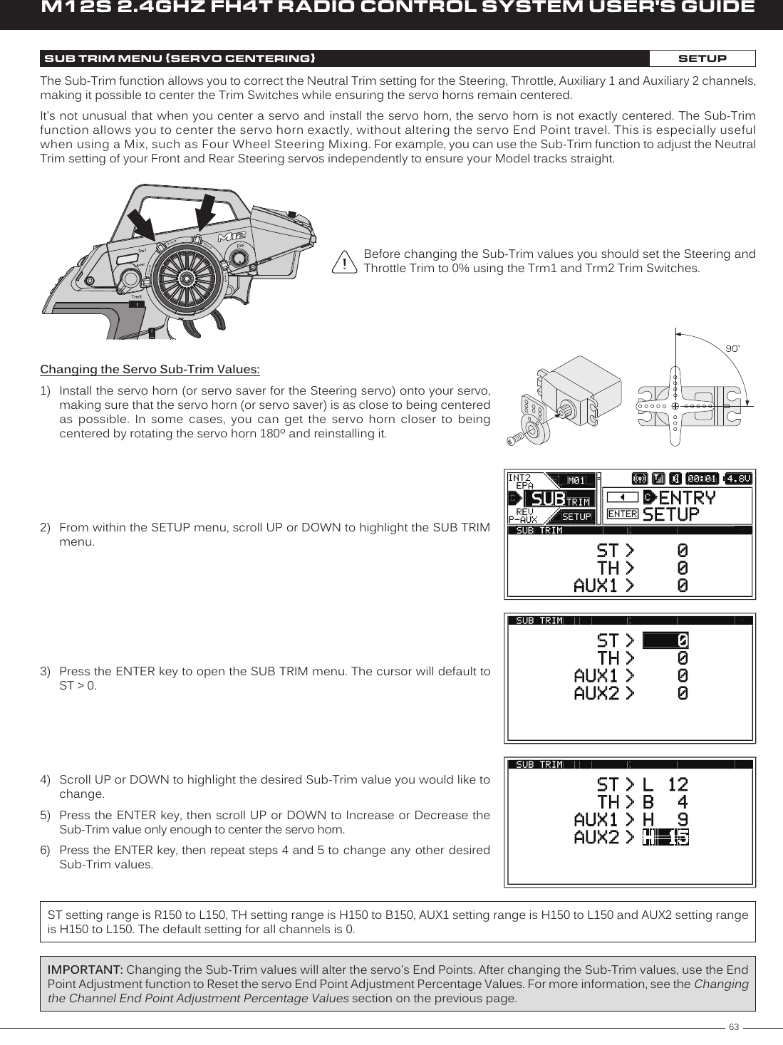 63M12S 2.4GHZ FH4T RADIO CONTROL SYSTEM USER&apos;S GUIDETRSUB TRIM MENU {SERVO CENTERING}SETUPThe Sub-Trim function allows you to correct the Neutral Trim setting for the Steering, Throttle, Auxiliary 1 and Auxiliary 2 channels, making it possible to center the Trim Switches while ensuring the servo horns remain centered.It&apos;s not unusual that when you center a servo and install the servo horn, the servo horn is not exactly centered. The Sub-Trim function allows you to center the servo horn exactly, without altering the servo End Point travel. This is especially useful when using a Mix, such as Four Wheel Steering Mixing. For example, you can use the Sub-Trim function to adjust the Neutral Trim setting of your Front and Rear Steering servos independently to ensure your Model tracks straight.Before changing the Sub-Trim values you should set the Steering and Throttle Trim to 0% using the Trm1 and Trm2 Trim Switches.Changing the Servo Sub-Trim Values:1)  Install the servo horn (or servo saver for the Steering servo) onto your servo, making sure that the servo horn (or servo saver) is as close to being centered as  possible.  In  some  cases,  you  can  get  the  servo  horn  closer  to  being centered by rotating the servo horn 180º and reinstalling it.2)  From within the SETUP menu, scroll UP or DOWN to highlight the SUB TRIM menu.3)  Press the ENTER key to open the SUB TRIM menu. The cursor will default to ST &gt; 0.4)  Scroll UP or DOWN to highlight the desired Sub-Trim value you would like to change.5)  Press the ENTER key, then scroll  UP or DOWN  to Increase or Decrease the Sub-Trim value only enough to center the servo horn.6) Press the ENTER key, then repeat steps 4 and 5 to  change any other desired Sub-Trim values.ST setting range is R150 to L150, TH setting range is H150 to B150, AUX1 setting range is H150 to L150 and AUX2 setting range is H150 to L150. The default setting for all channels is 0.IMPORTANT: Changing the Sub-Trim values will alter the servo&apos;s End Points. After changing the Sub-Trim values, use the End Point Adjustment function to Reset the servo End Point Adjustment Percentage Values. For more information, see the Changing the Channel End Point Adjustment Percentage Values section on the previous page.